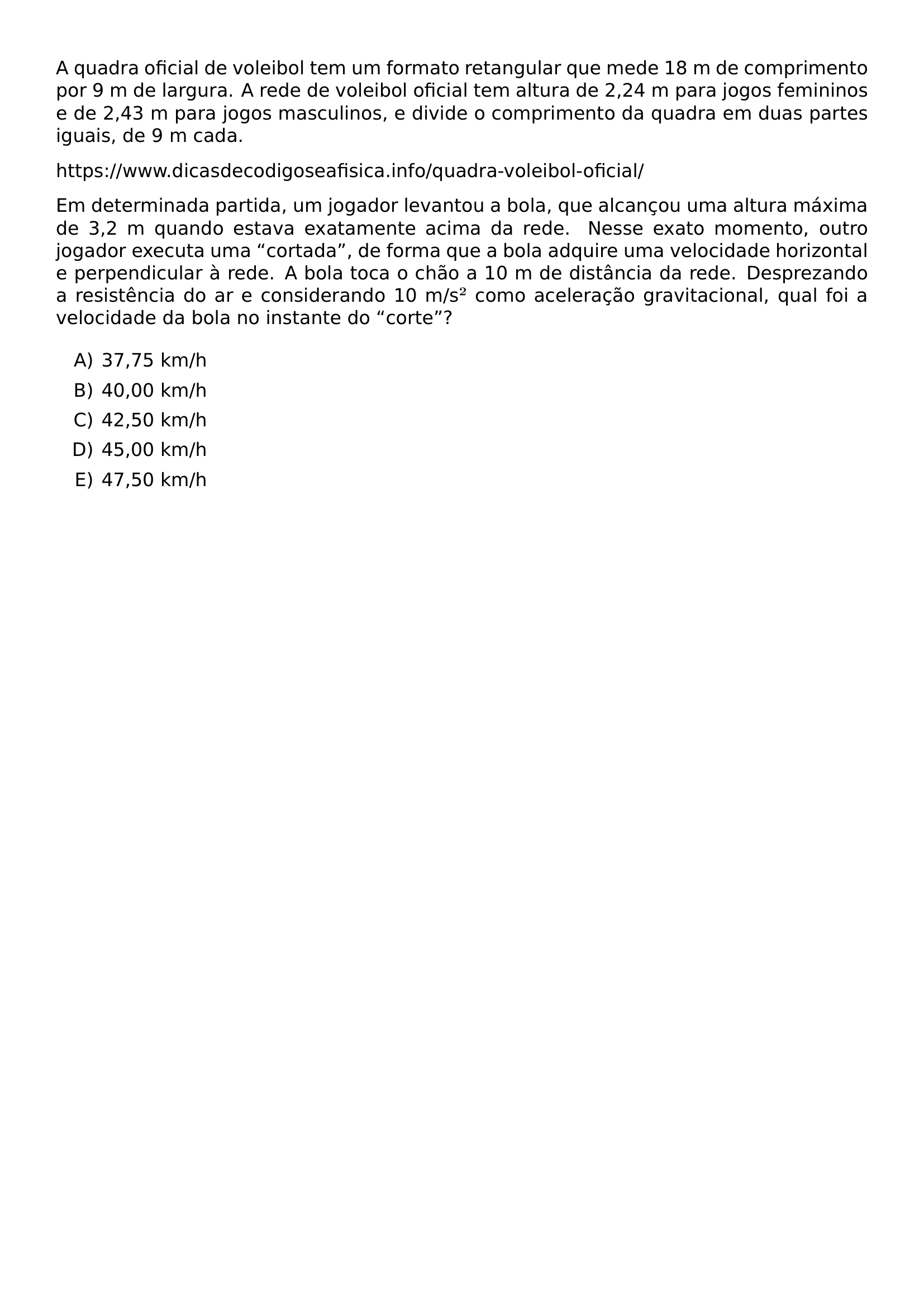 A QUADRA OFICIAL DE VOLEIBOL TEM UM FORMATO RETANGULAR QUE MEDE 18 M DE COMPRIMENTO POR 9 M DE LARGURA A REDE DE VOLEIBOL OFICIAL TEM ALTURA DE 2 24 M PARA JOGOS FEMININOS E DE 2 43 M PARA JOGOS MASCULINOS E DIVIDE O COMPRIMENTO DA QUADRA EM DUAS PARTES IGUAIS DE 9 M CADA HTTPS WWW DICASDECODIGOSEAFISICA INFO QUADRA VOLEIBOL OFICIAL EM DETERMINADA PARTIDA UM JOGADOR LEVANTOU A BOLA QUE ALCANCOU UMA ALTURA MAXIMA DE 3 2 M QUANDO ESTAVA EXATAMENTE ACIMA DA REDE NESSE EXATO MOMENTO OUTRO JOGADOR EXECUTA UMA CORTADA DE FORMA QUE A BOLA ADQUIRE UMA VELOCIDADE HORIZONTAL E PERPENDICULAR A REDE A BOLA TOCA O CHAO A 10 M DE DISTANCIA DA REDE DESPREZANDO A RESISTENCIA DO AR E CONSIDERANDO 10 M S COMO ACELERACAO GRAVITACIONAL QUAL FOI A VELOCIDADE DA BOLA NO INSTANTE DO CORTE BEGIN ENUMERATE LABEL ALPH ITEM 37 75 KM H ITEM 40 00 KM H ITEM 42 50 KM H ITEM 45 00 KM H ITEM 47 50 KM H END ENUMERATE