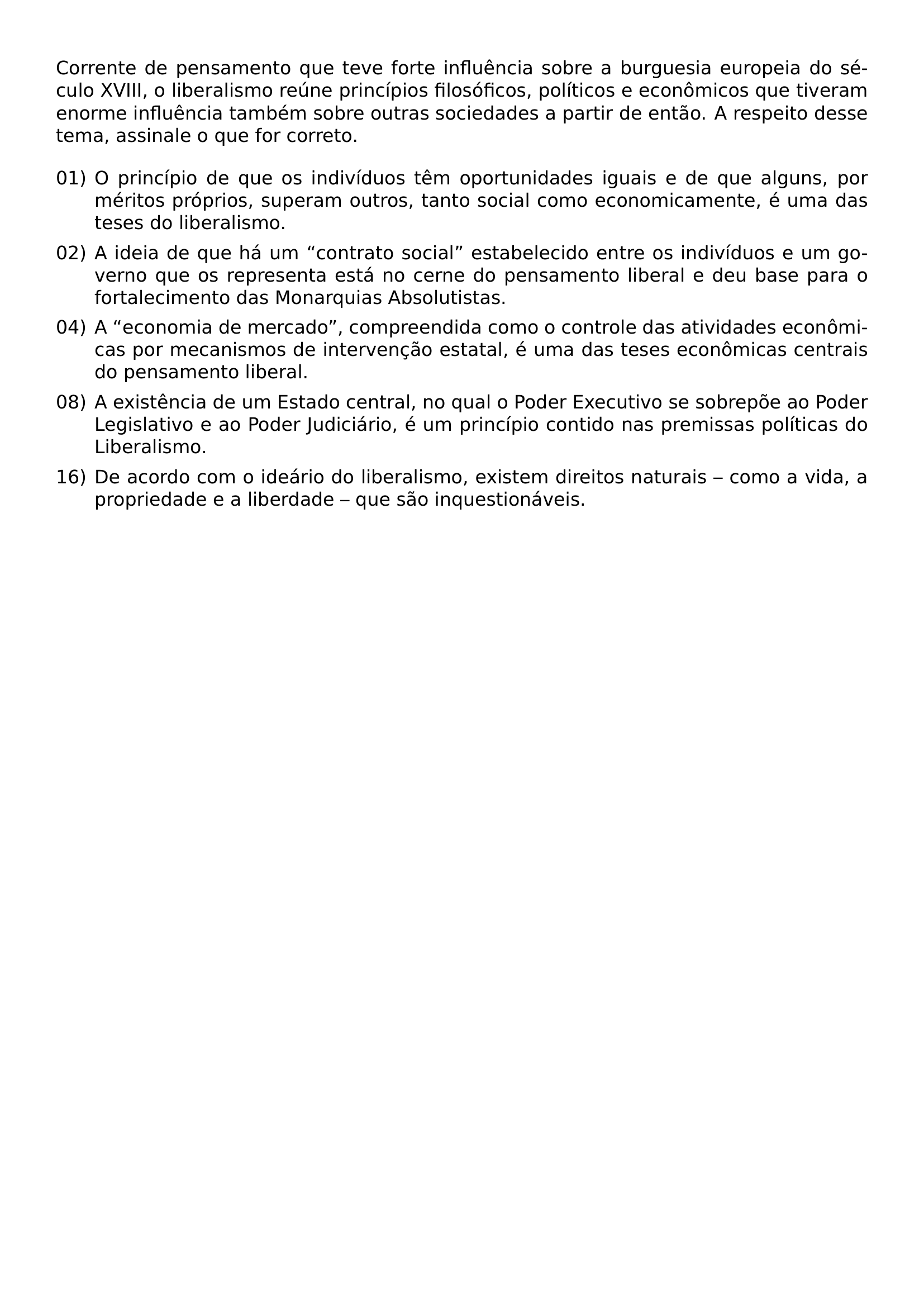 CORRENTE DE PENSAMENTO QUE TEVE FORTE INFLUENCIA SOBRE A BURGUESIA EUROPEIA DO SECULO XVIII O LIBERALISMO REUNE PRINCIPIOS FILOSOFICOS POLITICOS E ECONOMICOS QUE TIVERAM ENORME INFLUENCIA TAMBEM SOBRE OUTRAS SOCIEDADES A PARTIR DE ENTAO A RESPEITO DESSE TEMA ASSINALE O QUE FOR CORRETO BEGIN ENUMERATE LABEL 00 LEFTMARGIN ITEM 01 O PRINCIPIO DE QUE OS INDIVIDUOS TEM OPORTUNIDADES IGUAIS E DE QUE ALGUNS POR MERITOS PROPRIOS SUPERAM OUTROS TANTO SOCIAL COMO ECONOMICAMENTE E UMA DAS TESES DO LIBERALISMO ITEM 02 A IDEIA DE QUE HA UM CONTRATO SOCIAL ESTABELECIDO ENTRE OS INDIVIDUOS E UM GOVERNO QUE OS REPRESENTA ESTA NO CERNE DO PENSAMENTO LIBERAL E DEU BASE PARA O FORTALECIMENTO DAS MONARQUIAS ABSOLUTISTAS ITEM 04 A ECONOMIA DE MERCADO COMPREENDIDA COMO O CONTROLE DAS ATIVIDADES ECONOMICAS POR MECANISMOS DE INTERVENCAO ESTATAL E UMA DAS TESES ECONOMICAS CENTRAIS DO PENSAMENTO LIBERAL ITEM 08 A EXISTENCIA DE UM ESTADO CENTRAL NO QUAL O PODER EXECUTIVO SE SOBREPOE AO PODER LEGISLATIVO E AO PODER JUDICIARIO E UM PRINCIPIO CONTIDO NAS PREMISSAS POLITICAS DO LIBERALISMO ITEM 16 DE ACORDO COM O IDEARIO DO LIBERALISMO EXISTEM DIREITOS NATURAIS COMO A VIDA A PROPRIEDADE E A LIBERDADE QUE SAO INQUESTIONAVEIS END ENUMERATE