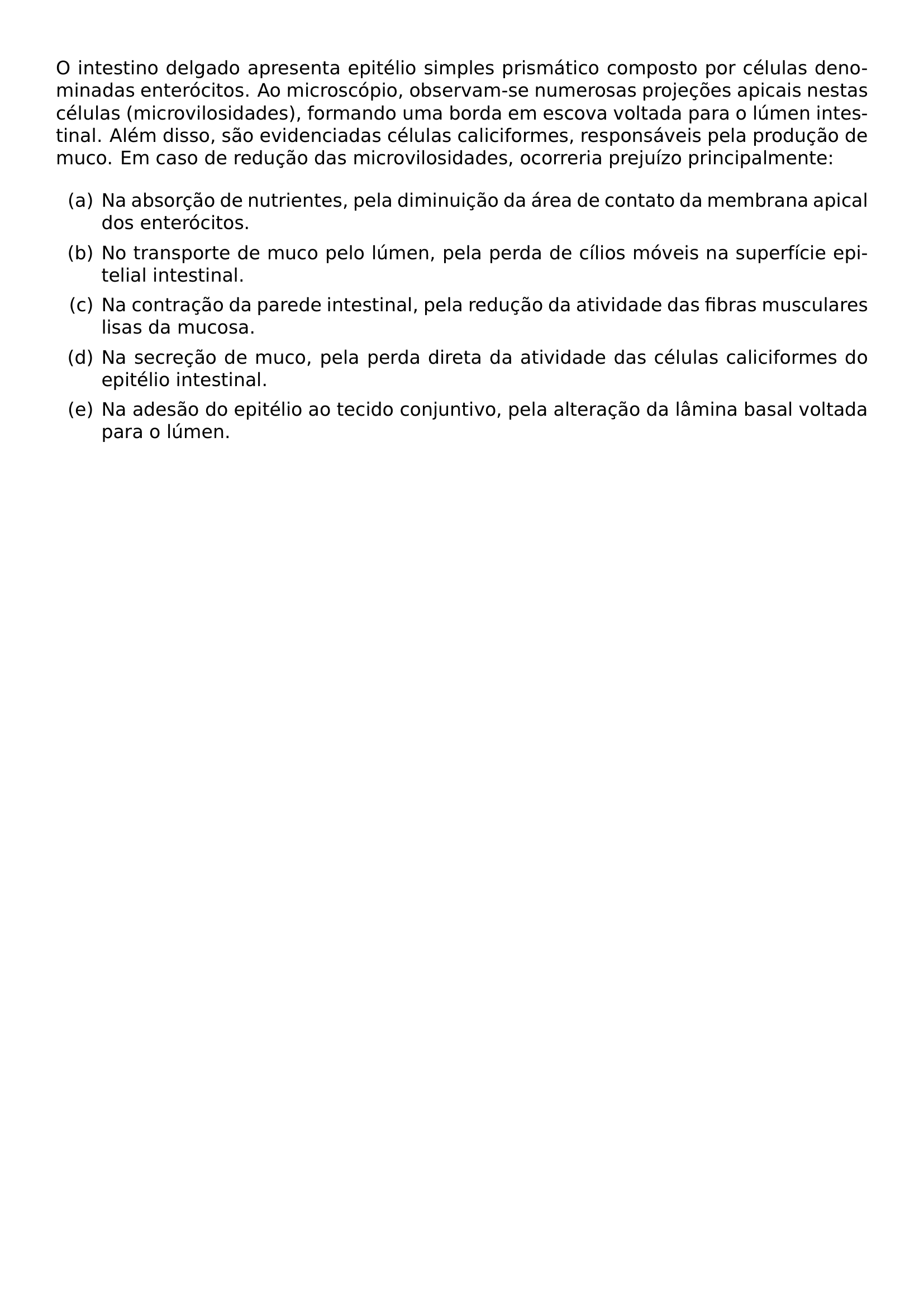 O INTESTINO DELGADO APRESENTA EPITELIO SIMPLES PRISMATICO COMPOSTO POR CELULAS DENOMINADAS ENTEROCITOS AO MICROSCOPIO OBSERVAM SE NUMEROSAS PROJECOES APICAIS NESTAS CELULAS MICROVILOSIDADES FORMANDO UMA BORDA EM ESCOVA VOLTADA PARA O LUMEN INTESTINAL ALEM DISSO SAO EVIDENCIADAS CELULAS CALICIFORMES RESPONSAVEIS PELA PRODUCAO DE MUCO EM CASO DE REDUCAO DAS MICROVILOSIDADES OCORRERIA PREJUIZO PRINCIPALMENTE BEGIN ENUMERATE LABEL ALPH ITEM A NA ABSORCAO DE NUTRIENTES PELA DIMINUICAO DA AREA DE CONTATO DA MEMBRANA APICAL DOS ENTEROCITOS ITEM B NO TRANSPORTE DE MUCO PELO LUMEN PELA PERDA DE CILIOS MOVEIS NA SUPERFICIE EPITELIAL INTESTINAL ITEM C NA CONTRACAO DA PAREDE INTESTINAL PELA REDUCAO DA ATIVIDADE DAS FIBRAS MUSCULARES LISAS DA MUCOSA ITEM D NA SECRECAO DE MUCO PELA PERDA DIRETA DA ATIVIDADE DAS CELULAS CALICIFORMES DO EPITELIO INTESTINAL ITEM E NA ADESAO DO EPITELIO AO TECIDO CONJUNTIVO PELA ALTERACAO DA LAMINA BASAL VOLTADA PARA O LUMEN END ENUMERATE