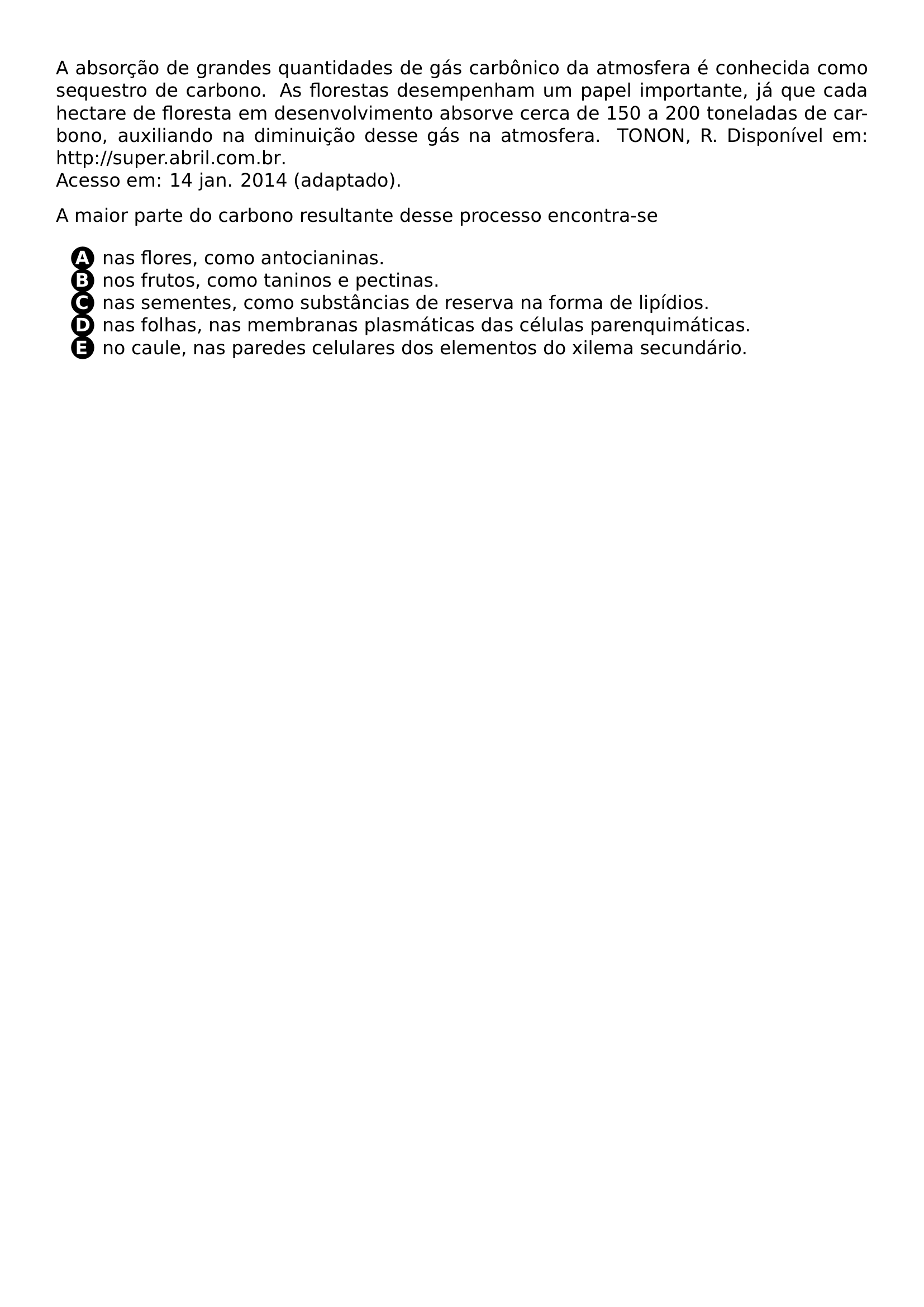 PAR PAR A ABSORCAO DE GRANDES QUANTIDADES DE GAS CARBONICO DA ATMOSFERA E CONHECIDA COMO SEQUESTRO DE CARBONO AS FLORESTAS DESEMPENHAM UM PAPEL IMPORTANTE JA QUE CADA HECTARE DE FLORESTA EM DESENVOLVIMENTO ABSORVE CERCA DE 150 A 200 TONELADAS DE CARBONO AUXILIANDO NA DIMINUICAO DESSE GAS NA ATMOSFERA TONON R DISPONIVEL EM URL HTTP SUPER ABRIL COM BR ACESSO EM 14 JAN 2014 ADAPTADO PAR A MAIOR PARTE DO CARBONO RESULTANTE DESSE PROCESSO ENCONTRA SE BEGIN ENUMERATE LABEL LEFTMARGIN 2 5EM ITEMSEP 0PT ITEM PROTECT CIRCLED A NAS FLORES COMO ANTOCIANINAS ITEM PROTECT CIRCLED B NOS FRUTOS COMO TANINOS E PECTINAS ITEM PROTECT CIRCLED C NAS SEMENTES COMO SUBSTANCIAS DE RESERVA NA FORMA DE LIPIDIOS ITEM PROTECT CIRCLED D NAS FOLHAS NAS MEMBRANAS PLASMATICAS DAS CELULAS PARENQUIMATICAS ITEM PROTECT CIRCLED E NO CAULE NAS PAREDES CELULARES DOS ELEMENTOS DO XILEMA SECUNDARIO END ENUMERATE