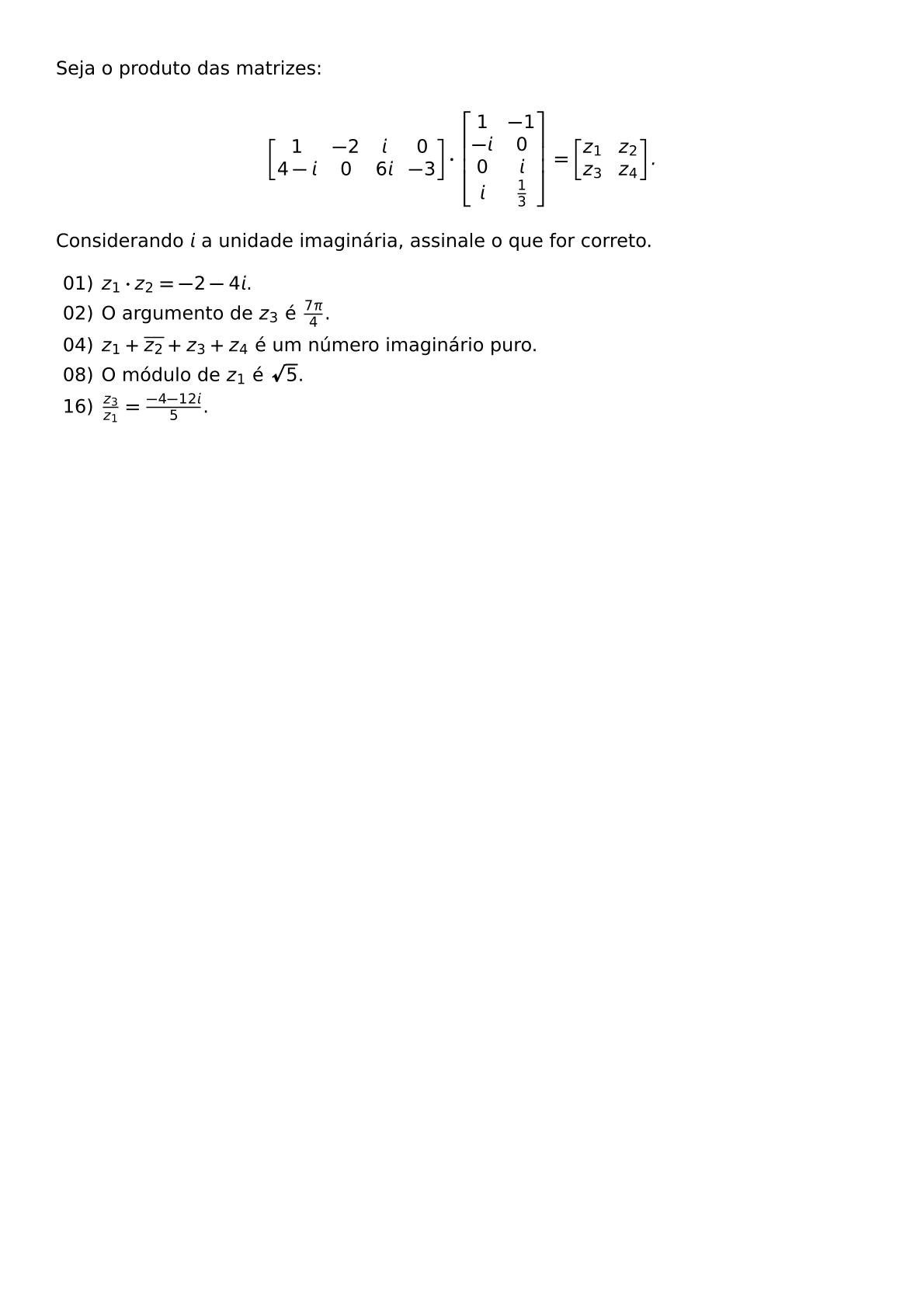 SEJA O PRODUTO DAS MATRIZES BEGIN BMATRIX 1 2 I 0 4 I 0 6I 3 END BMATRIX CDOT BEGIN BMATRIX 1 1 I 0 0 I I FRAC 1 3 END BMATRIX BEGIN BMATRIX Z 1 Z 2 Z 3 Z 4 END BMATRIX CONSIDERANDO I A UNIDADE IMAGINARIA ASSINALE O QUE FOR CORRETO BEGIN ITEMIZE ITEM 01 Z 1 CDOT Z 2 2 4I ITEM 02 O ARGUMENTO DE Z 3 E FRAC 7 PI 4 ITEM 04 Z 1 OVERLINE Z 2 Z 3 Z 4 E UM NUMERO IMAGINARIO PURO ITEM 08 O MODULO DE Z 1 E SQRT 5 ITEM 16 FRAC Z 3 Z 1 FRAC 4 12I 5 END ITEMIZE