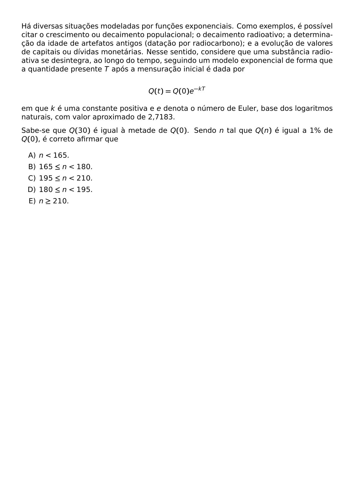 HA DIVERSAS SITUACOES MODELADAS POR FUNCOES EXPONENCIAIS COMO EXEMPLOS E POSSIVEL CITAR O CRESCIMENTO OU DECAIMENTO POPULACIONAL O DECAIMENTO RADIOATIVO A DETERMINACAO DA IDADE DE ARTEFATOS ANTIGOS DATACAO POR RADIOCARBONO E A EVOLUCAO DE VALORES DE CAPITAIS OU DIVIDAS MONETARIAS NESSE SENTIDO CONSIDERE QUE UMA SUBSTANCIA RADIOATIVA SE DESINTEGRA AO LONGO DO TEMPO SEGUINDO UM MODELO EXPONENCIAL DE FORMA QUE A QUANTIDADE PRESENTE T APOS A MENSURACAO INICIAL E DADA POR Q T Q 0 E KT EM QUE K E UMA CONSTANTE POSITIVA E E DENOTA O NUMERO DE EULER BASE DOS LOGARITMOS NATURAIS COM VALOR APROXIMADO DE 2 7183 SABE SE QUE Q 30 E IGUAL A METADE DE Q 0 SENDO N TAL QUE Q N E IGUAL A 1 DE Q 0 E CORRETO AFIRMAR QUE BEGIN ENUMERATE LABEL ALPH ITEM N 165 ITEM 165 LEQ N 180 ITEM 195 LEQ N 210 ITEM 180 LEQ N 195 ITEM N GEQ 210 END ENUMERATE