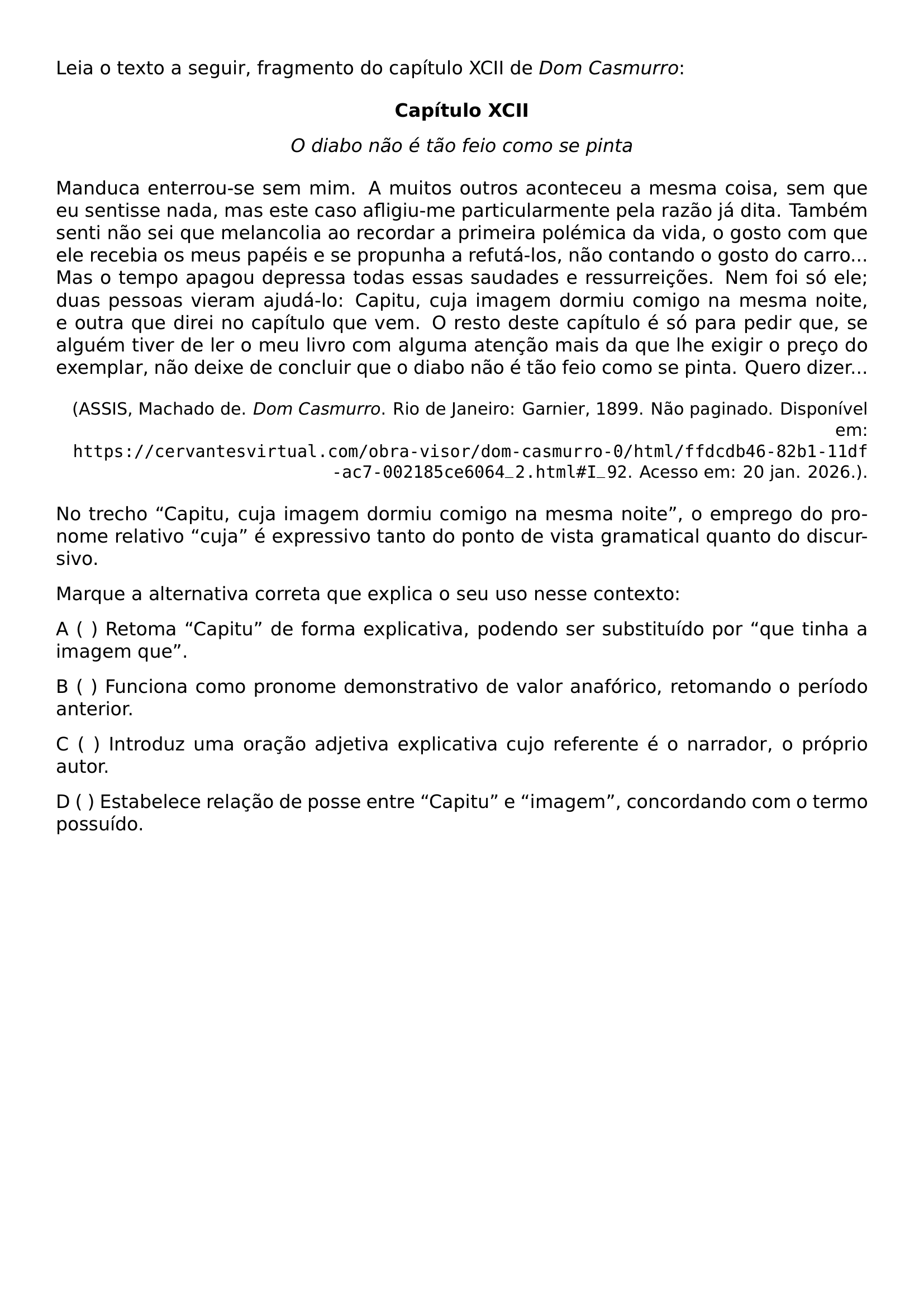 SETLENGTH PARINDENT 0PT SLOPPY LEIA O TEXTO A SEGUIR FRAGMENTO DO CAPITULO XCII DE TEXTIT DOM CASMURRO BEGIN CENTER TEXTBF CAPITULO XCII TEXTIT O DIABO NAO E TAO FEIO COMO SE PINTA END CENTER MANDUCA ENTERROU SE SEM MIM A MUITOS OUTROS ACONTECEU A MESMA COISA SEM QUE EU SENTISSE NADA MAS ESTE CASO AFLIGIU ME PARTICULARMENTE PELA RAZAO JA DITA TAMBEM SENTI NAO SEI QUE MELANCOLIA AO RECORDAR A PRIMEIRA POLEMICA DA VIDA O GOSTO COM QUE ELE RECEBIA OS MEUS PAPEIS E SE PROPUNHA A REFUTA LOS NAO CONTANDO O GOSTO DO CARRO MAS O TEMPO APAGOU DEPRESSA TODAS ESSAS SAUDADES E RESSURREICOES NEM FOI SO ELE DUAS PESSOAS VIERAM AJUDA LO CAPITU CUJA IMAGEM DORMIU COMIGO NA MESMA NOITE E OUTRA QUE DIREI NO CAPITULO QUE VEM O RESTO DESTE CAPITULO E SO PARA PEDIR QUE SE ALGUEM TIVER DE LER O MEU LIVRO COM ALGUMA ATENCAO MAIS DA QUE LHE EXIGIR O PRECO DO EXEMPLAR NAO DEIXE DE CONCLUIR QUE O DIABO NAO E TAO FEIO COMO SE PINTA QUERO DIZER BEGIN FLUSHRIGHT SMALL ASSIS MACHADO DE TEXTIT DOM CASMURRO RIO DE JANEIRO GARNIER 1899 NAO PAGINADO DISPONIVEL EM TEXTTT HTTPS CERVANTESVIRTUAL COM OBRA VISOR DOM CASMURRO 0 HTML FFDCDB46 82B1 11DF AC7 002185CE6064 2 HTML I 92 ACESSO EM 20 JAN 2026 END FLUSHRIGHT NO TRECHO CAPITU CUJA IMAGEM DORMIU COMIGO NA MESMA NOITE O EMPREGO DO PRONOME RELATIVO CUJA E EXPRESSIVO TANTO DO PONTO DE VISTA GRAMATICAL QUANTO DO DISCURSIVO MARQUE A ALTERNATIVA CORRETA QUE EXPLICA O SEU USO NESSE CONTEXTO A RETOMA CAPITU DE FORMA EXPLICATIVA PODENDO SER SUBSTITUIDO POR QUE TINHA A IMAGEM QUE B FUNCIONA COMO PRONOME DEMONSTRATIVO DE VALOR ANAFORICO RETOMANDO O PERIODO ANTERIOR C INTRODUZ UMA ORACAO ADJETIVA EXPLICATIVA CUJO REFERENTE E O NARRADOR O PROPRIO AUTOR D ESTABELECE RELACAO DE POSSE ENTRE CAPITU E IMAGEM CONCORDANDO COM O TERMO POSSUIDO