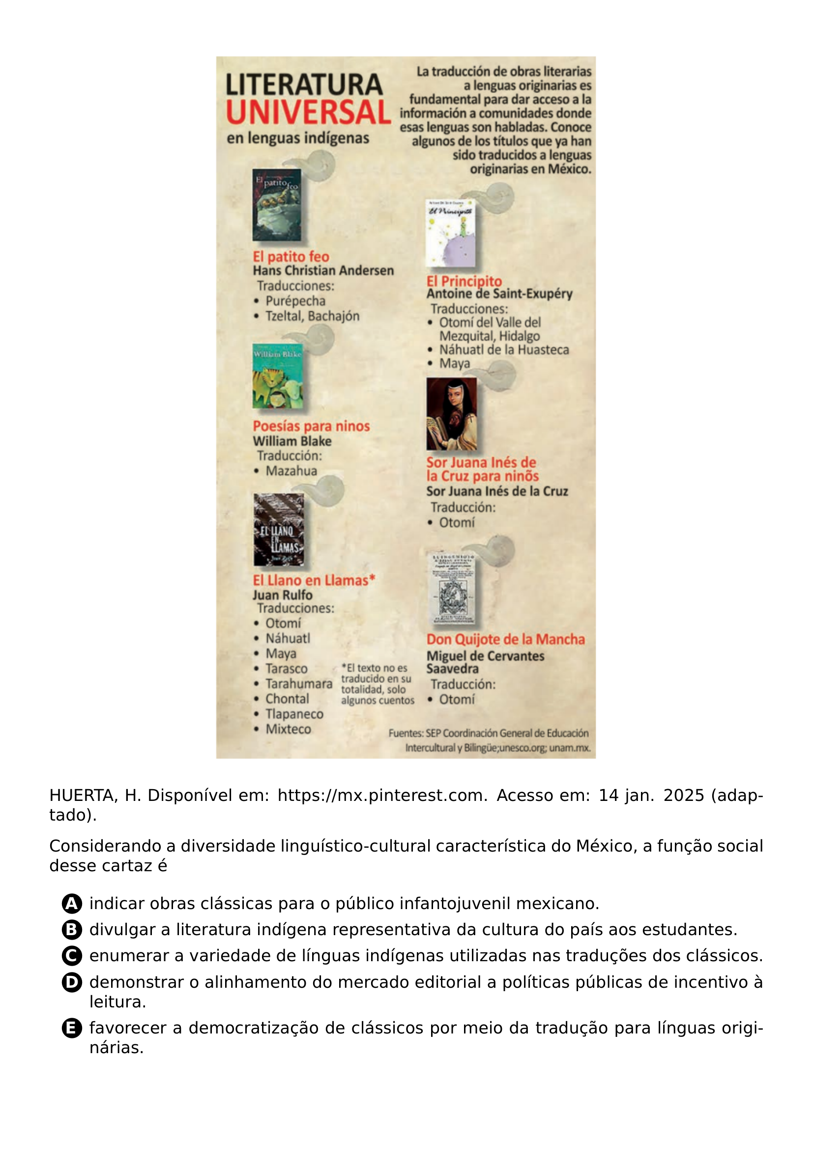 BEGIN CENTER INCLUDEGRAPHICS WIDTH 0 55 LINEWIDTH 20261021 101043 593 01 PNG END CENTER PAR HUERTA H DISPONIVEL EM URL HTTPS MX PINTEREST COM ACESSO EM 14 JAN 2025 ADAPTADO PAR CONSIDERANDO A DIVERSIDADE LINGUISTICO CULTURAL CARACTERISTICA DO MEXICO A FUNCAO SOCIAL DESSE CARTAZ E CQ REPRODUCTION ALTERNATIVES BEGIN BEGIN ENUMERATE LABEL PROTECT CIRCLED ALPH ITEM PROTECT CIRCLED A INDICAR OBRAS CLASSICAS PARA O PUBLICO INFANTOJUVENIL MEXICANO ITEM PROTECT CIRCLED B DIVULGAR A LITERATURA INDIGENA REPRESENTATIVA DA CULTURA DO PAIS AOS ESTUDANTES ITEM PROTECT CIRCLED C ENUMERAR A VARIEDADE DE LINGUAS INDIGENAS UTILIZADAS NAS TRADUCOES DOS CLASSICOS ITEM PROTECT CIRCLED D DEMONSTRAR O ALINHAMENTO DO MERCADO EDITORIAL A POLITICAS PUBLICAS DE INCENTIVO A LEITURA ITEM PROTECT CIRCLED E FAVORECER A DEMOCRATIZACAO DE CLASSICOS POR MEIO DA TRADUCAO PARA LINGUAS ORIGINARIAS END ENUMERATE CQ REPRODUCTION ALTERNATIVES END