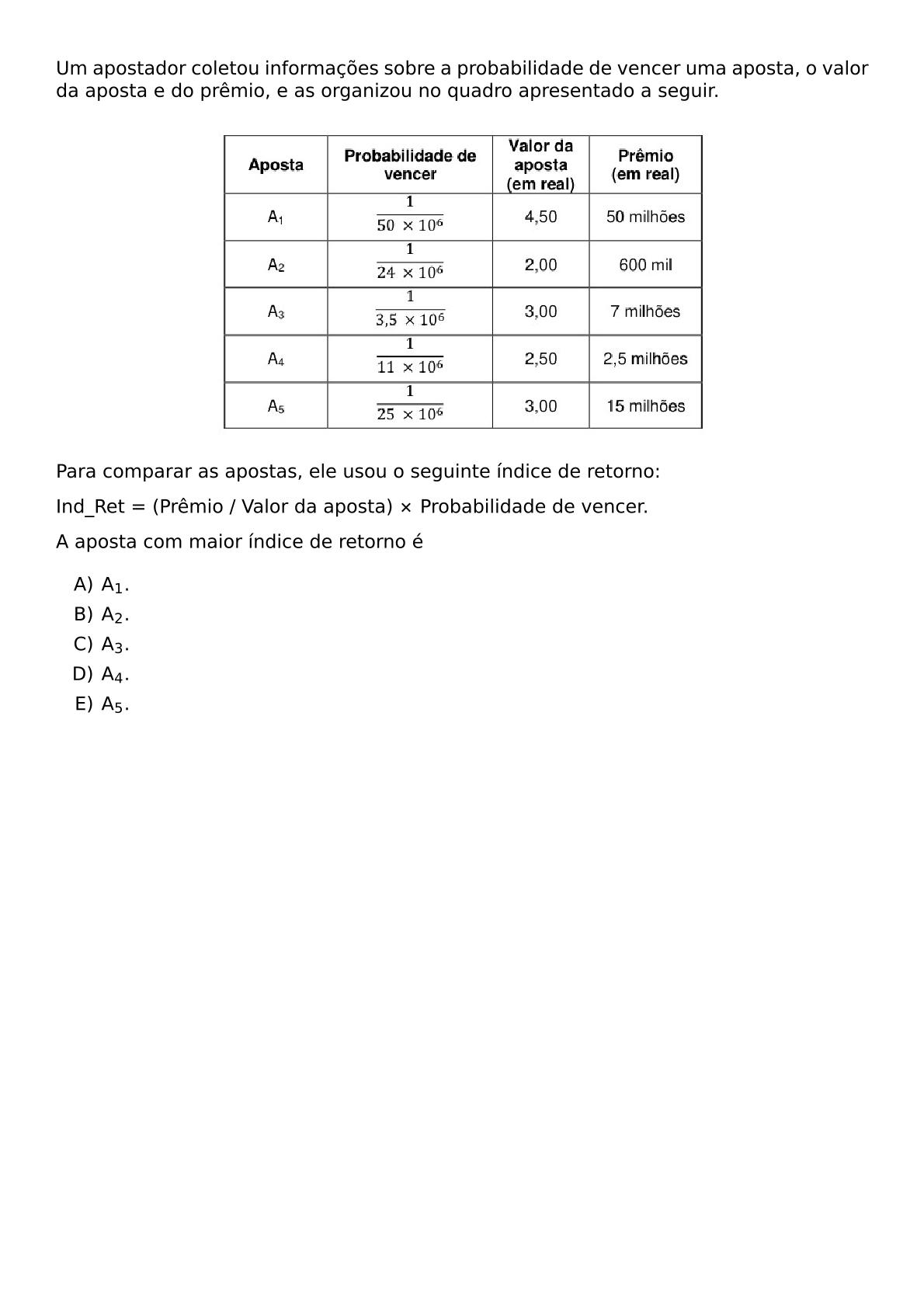 UM APOSTADOR COLETOU INFORMACOES SOBRE A PROBABILIDADE DE VENCER UMA APOSTA O VALOR DA APOSTA E DO PREMIO E AS ORGANIZOU NO QUADRO APRESENTADO A SEGUIR VSPACE 3MM BEGIN CENTER INCLUDEGRAPHICS WIDTH 0 35 TEXTWIDTH REPRO IMG 0 20260530 164217 JPG END CENTER VSPACE 3MM PARA COMPARAR AS APOSTAS ELE USOU O SEGUINTE INDICE DE RETORNO BEGIN CENTER TEXT IND TEXT RET FRAC TEXT PREMIO TEXT VALOR DA APOSTA TIMES TEXT PROBABILIDADE DE VENCER END CENTER A APOSTA COM MAIOR INDICE DE RETORNO E SETLENGTH COLUMNSEPRULE 0PT BEGIN MULTICOLS 3 BEGIN ENUMERATE LABEL ALPH ITEM A 1 ITEM A 2 ITEM A 3 ITEM A 4 ITEM A 5 END ENUMERATE END MULTICOLS