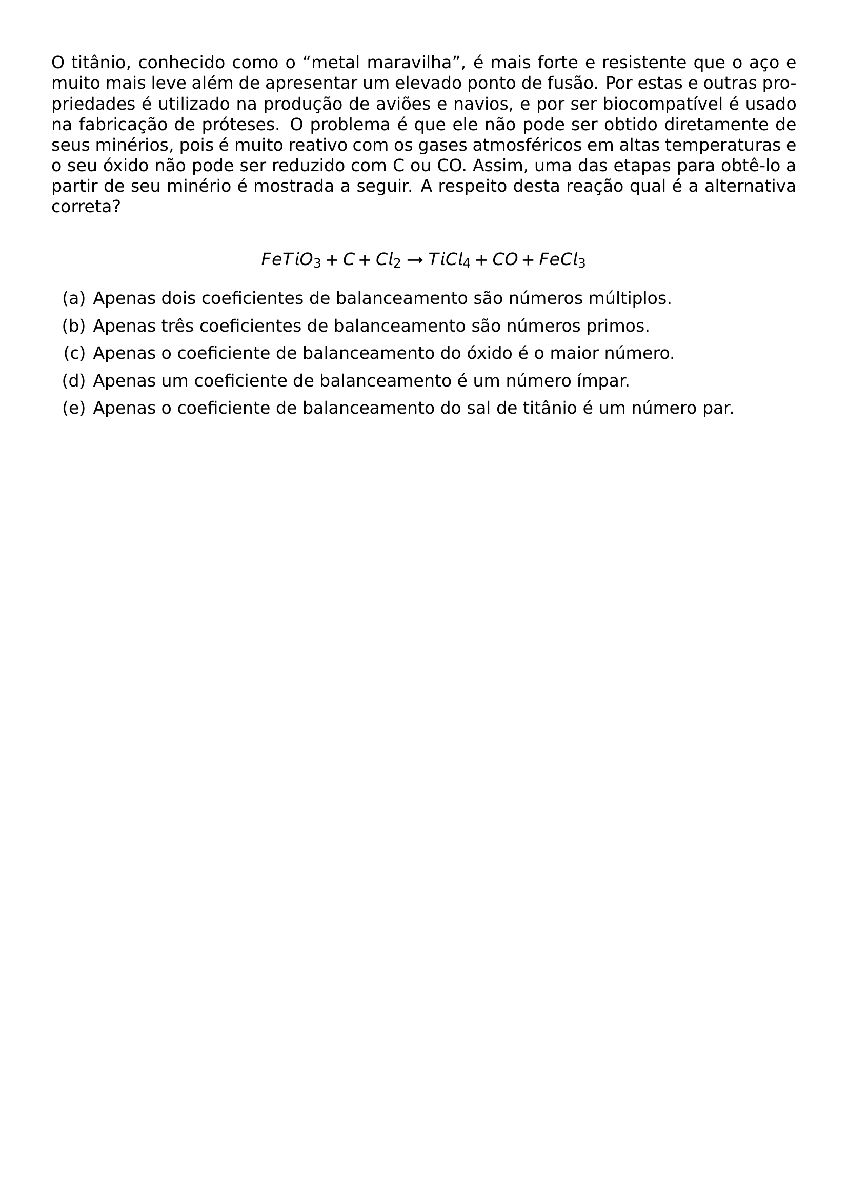 O TITANIO CONHECIDO COMO O METAL MARAVILHA E MAIS FORTE E RESISTENTE QUE O ACO E MUITO MAIS LEVE ALEM DE APRESENTAR UM ELEVADO PONTO DE FUSAO POR ESTAS E OUTRAS PROPRIEDADES E UTILIZADO NA PRODUCAO DE AVIOES E NAVIOS E POR SER BIOCOMPATIVEL E USADO NA FABRICACAO DE PROTESES O PROBLEMA E QUE ELE NAO PODE SER OBTIDO DIRETAMENTE DE SEUS MINERIOS POIS E MUITO REATIVO COM OS GASES ATMOSFERICOS EM ALTAS TEMPERATURAS E O SEU OXIDO NAO PODE SER REDUZIDO COM C OU CO ASSIM UMA DAS ETAPAS PARA OBTE LO A PARTIR DE SEU MINERIO E MOSTRADA A SEGUIR A RESPEITO DESTA REACAO QUAL E A ALTERNATIVA CORRETA PAR FETIO 3 C CL 2 TO TICL 4 CO FECL 3 PAR BEGIN ENUMERATE LABEL ALPH ITEM A APENAS DOIS COEFICIENTES DE BALANCEAMENTO SAO NUMEROS MULTIPLOS ITEM B APENAS TRES COEFICIENTES DE BALANCEAMENTO SAO NUMEROS PRIMOS ITEM C APENAS O COEFICIENTE DE BALANCEAMENTO DO OXIDO E O MAIOR NUMERO ITEM D APENAS UM COEFICIENTE DE BALANCEAMENTO E UM NUMERO IMPAR ITEM E APENAS O COEFICIENTE DE BALANCEAMENTO DO SAL DE TITANIO E UM NUMERO PAR END ENUMERATE