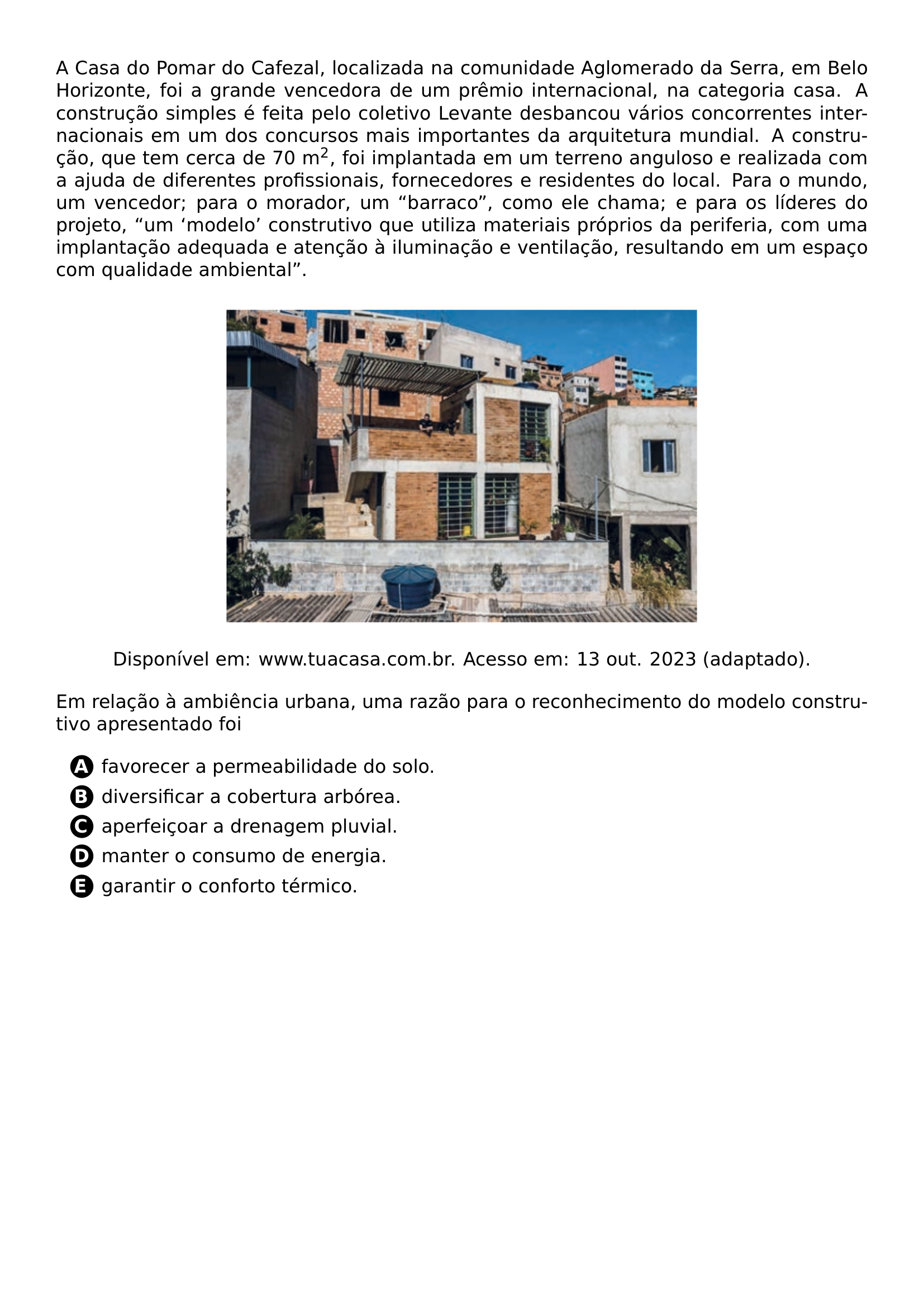 PAR A CASA DO POMAR DO CAFEZAL LOCALIZADA NA COMUNIDADE AGLOMERADO DA SERRA EM BELO HORIZONTE FOI A GRANDE VENCEDORA DE UM PREMIO INTERNACIONAL NA CATEGORIA CASA A CONSTRUCAO SIMPLES E FEITA PELO COLETIVO LEVANTE DESBANCOU VARIOS CONCORRENTES INTERNACIONAIS EM UM DOS CONCURSOS MAIS IMPORTANTES DA ARQUITETURA MUNDIAL A CONSTRUCAO QUE TEM CERCA DE 70 M TEXTSUPERSCRIPT 2 FOI IMPLANTADA EM UM TERRENO ANGULOSO E REALIZADA COM A AJUDA DE DIFERENTES PROFISSIONAIS FORNECEDORES E RESIDENTES DO LOCAL PARA O MUNDO UM VENCEDOR PARA O MORADOR UM BARRACO COMO ELE CHAMA E PARA OS LIDERES DO PROJETO UM MODELO CONSTRUTIVO QUE UTILIZA MATERIAIS PROPRIOS DA PERIFERIA COM UMA IMPLANTACAO ADEQUADA E ATENCAO A ILUMINACAO E VENTILACAO RESULTANDO EM UM ESPACO COM QUALIDADE AMBIENTAL BEGIN CENTER INCLUDEGRAPHICS WIDTH 0 6 LINEWIDTH 20261026 185126 418 01 PNG PAR DISPONIVEL EM WWW TUACASA COM BR ACESSO EM 13 OUT 2023 ADAPTADO END CENTER PAR EM RELACAO A AMBIENCIA URBANA UMA RAZAO PARA O RECONHECIMENTO DO MODELO CONSTRUTIVO APRESENTADO FOI CQ REPRODUCTION ALTERNATIVES BEGIN BEGIN ENUMERATE LABEL PROTECT CIRCLED ALPH ITEM PROTECT CIRCLED A FAVORECER A PERMEABILIDADE DO SOLO ITEM PROTECT CIRCLED B DIVERSIFICAR A COBERTURA ARBOREA ITEM PROTECT CIRCLED C APERFEICOAR A DRENAGEM PLUVIAL ITEM PROTECT CIRCLED D MANTER O CONSUMO DE ENERGIA ITEM PROTECT CIRCLED E GARANTIR O CONFORTO TERMICO END ENUMERATE CQ REPRODUCTION ALTERNATIVES END