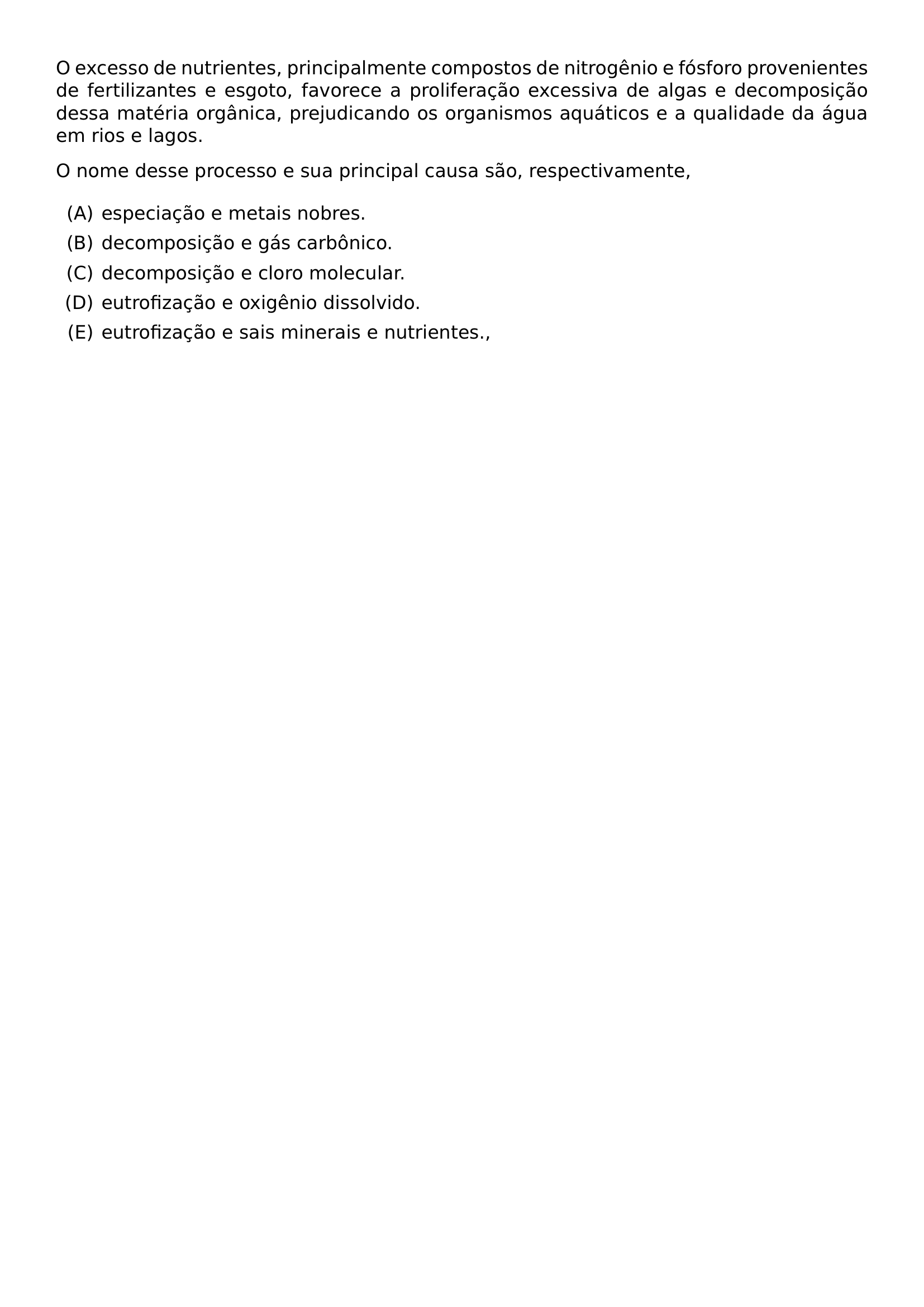 O EXCESSO DE NUTRIENTES PRINCIPALMENTE COMPOSTOS DE NITROGENIO E FOSFORO PROVENIENTES DE FERTILIZANTES E ESGOTO FAVORECE A PROLIFERACAO EXCESSIVA DE ALGAS E DECOMPOSICAO DESSA MATERIA ORGANICA PREJUDICANDO OS ORGANISMOS AQUATICOS E A QUALIDADE DA AGUA EM RIOS E LAGOS O NOME DESSE PROCESSO E SUA PRINCIPAL CAUSA SAO RESPECTIVAMENTE BEGIN ENUMERATE LABEL ALPH ITEM ESPECIACAO E METAIS NOBRES ITEM DECOMPOSICAO E GAS CARBONICO ITEM DECOMPOSICAO E CLORO MOLECULAR ITEM EUTROFIZACAO E OXIGENIO DISSOLVIDO ITEM EUTROFIZACAO E SAIS MINERAIS E NUTRIENTES END ENUMERATE