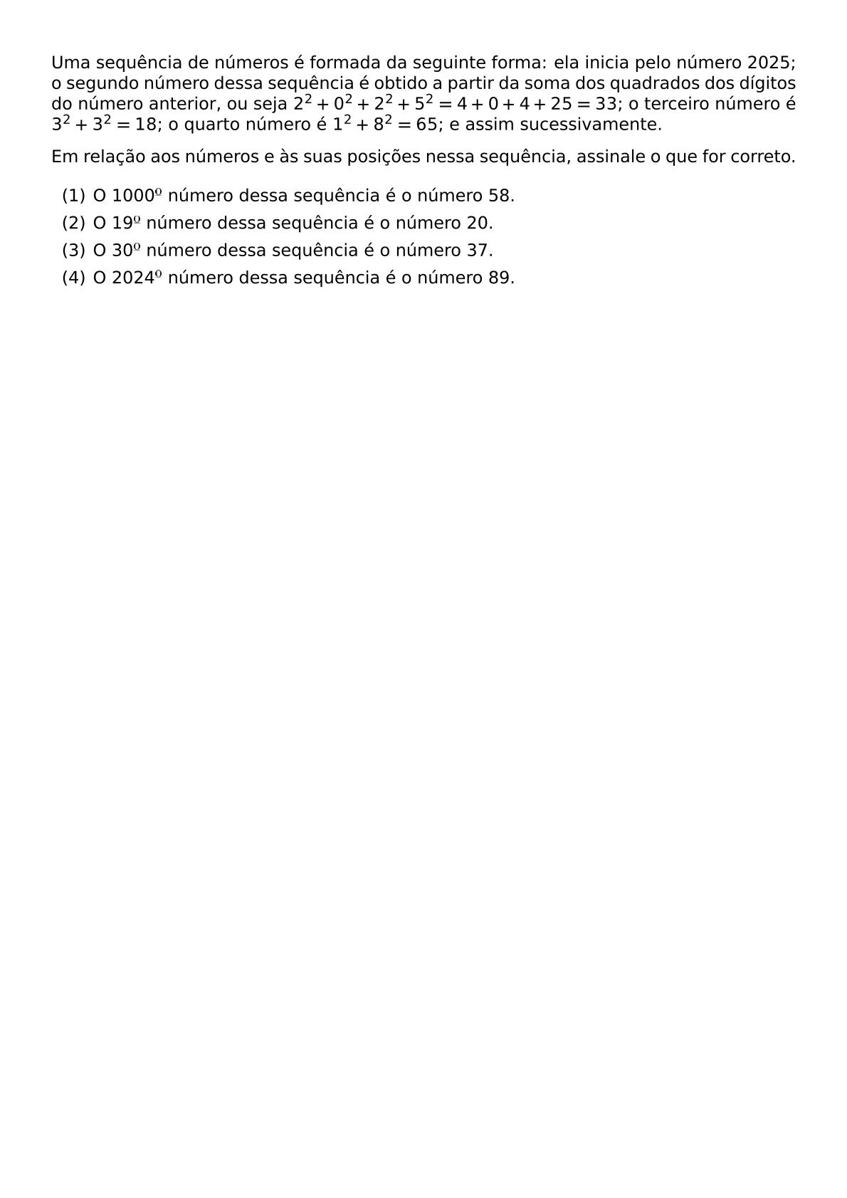 UMA SEQUENCIA DE NUMEROS E FORMADA DA SEGUINTE FORMA ELA INICIA PELO NUMERO 2025 O SEGUNDO NUMERO DESSA SEQUENCIA E OBTIDO A PARTIR DA SOMA DOS QUADRADOS DOS DIGITOS DO NUMERO ANTERIOR OU SEJA 2 2 0 2 2 2 5 2 4 0 4 25 33 O TERCEIRO NUMERO E 3 2 3 2 18 O QUARTO NUMERO E 1 2 8 2 65 E ASSIM SUCESSIVAMENTE EM RELACAO AOS NUMEROS E AS SUAS POSICOES NESSA SEQUENCIA ASSINALE O QUE FOR CORRETO BEGIN ENUMERATE LABEL ARABIC ITEM O 1000 NUMERO DESSA SEQUENCIA E O NUMERO 58 ITEM O 19 NUMERO DESSA SEQUENCIA E O NUMERO 20 ITEM O 30 NUMERO DESSA SEQUENCIA E O NUMERO 37 ITEM O 2024 NUMERO DESSA SEQUENCIA E O NUMERO 89 END ENUMERATE