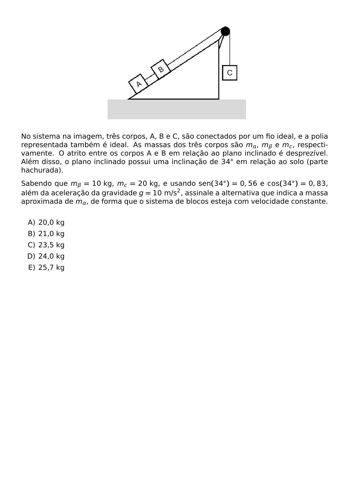 BEGIN CENTER INCLUDEGRAPHICS WIDTH 0 5 TEXTWIDTH REPRO IMG 0 20260611 001538 JPG END CENTER NO SISTEMA NA IMAGEM TRES CORPOS A B E C SAO CONECTADOS POR UM FIO IDEAL E A POLIA REPRESENTADA TAMBEM E IDEAL AS MASSAS DOS TRES CORPOS SAO M A M BETA E M C RESPECTIVAMENTE O ATRITO ENTRE OS CORPOS A E B EM RELACAO AO PLANO INCLINADO E DESPREZIVEL ALEM DISSO O PLANO INCLINADO POSSUI UMA INCLINACAO DE 34 CIRC EM RELACAO AO SOLO PARTE HACHURADA SABENDO QUE M BETA 10 TEXT KG M C 20 TEXT KG E USANDO TEXT SEN 34 CIRC 0 56 E COS 34 CIRC 0 83 ALEM DA ACELERACAO DA GRAVIDADE G 10 TEXT M S 2 ASSINALE A ALTERNATIVA QUE INDICA A MASSA APROXIMADA DE M A DE FORMA QUE O SISTEMA DE BLOCOS ESTEJA COM VELOCIDADE CONSTANTE VSPACE 0 3CM BEGIN ENUMERATE LABEL ALPH ITEM 20 0 KG ITEM 21 0 KG ITEM 23 5 KG ITEM 24 0 KG ITEM 25 7 KG END ENUMERATE