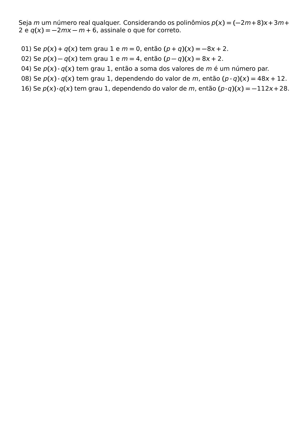 SEJA M UM NUMERO REAL QUALQUER CONSIDERANDO OS POLINOMIOS P X 2M 8 X 3M 2 E Q X 2MX M 6 ASSINALE O QUE FOR CORRETO VSPACE 0 3CM BEGIN ITEMIZE LABEL LEFTMARGIN ITEM 01 SE P X Q X TEM GRAU 1 E M 0 ENTAO P Q X 8X 2 ITEM 02 SE P X Q X TEM GRAU 1 E M 4 ENTAO P Q X 8X 2 ITEM 04 SE P X CDOT Q X TEM GRAU 1 ENTAO A SOMA DOS VALORES DE M E UM NUMERO PAR ITEM 08 SE P X CDOT Q X TEM GRAU 1 DEPENDENDO DO VALOR DE M ENTAO P CDOT Q X 48X 12 ITEM 16 SE P X CDOT Q X TEM GRAU 1 DEPENDENDO DO VALOR DE M ENTAO P CDOT Q X 112X 28 END ITEMIZE