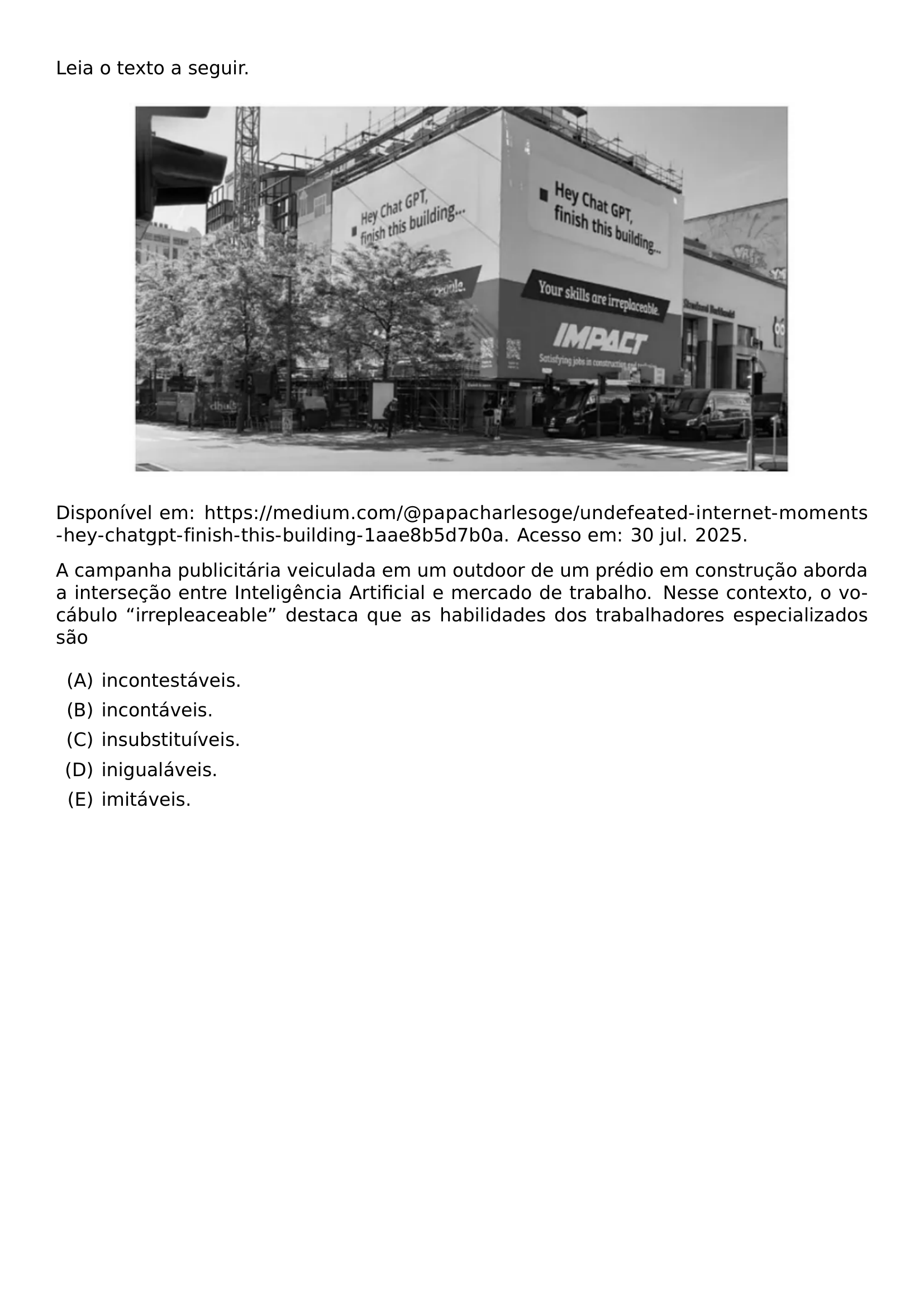 LEIA O TEXTO A SEGUIR BEGIN CENTER INCLUDEGRAPHICS WIDTH 0 82 LINEWIDTH 20260911 235247 01 PNG END CENTER DISPONIVEL EM URL HTTPS MEDIUM COM PAPACHARLESOGE UNDEFEATED INTERNET MOMENTS HEY CHATGPT FINISH THIS BUILDING 1AAE8B5D7B0A ACESSO EM 30 JUL 2025 A CAMPANHA PUBLICITARIA VEICULADA EM UM OUTDOOR DE UM PREDIO EM CONSTRUCAO ABORDA A INTERSECAO ENTRE INTELIGENCIA ARTIFICIAL E MERCADO DE TRABALHO NESSE CONTEXTO O VOCABULO IRREPLEACEABLE DESTACA QUE AS HABILIDADES DOS TRABALHADORES ESPECIALIZADOS SAO BEGIN ENUMERATE LABEL ALPH ITEM INCONTESTAVEIS ITEM INCONTAVEIS ITEM INSUBSTITUIVEIS ITEM INIGUALAVEIS ITEM IMITAVEIS END ENUMERATE