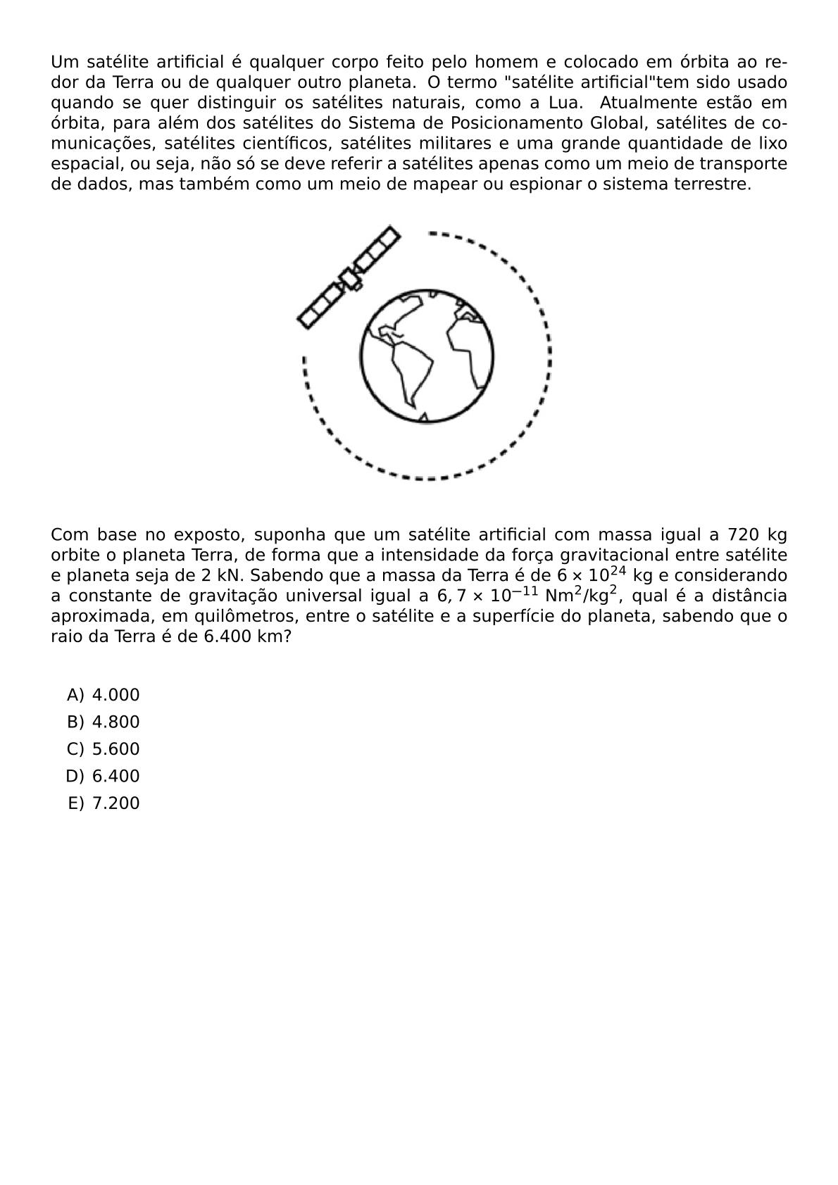 UM SATELITE ARTIFICIAL E QUALQUER CORPO FEITO PELO HOMEM E COLOCADO EM ORBITA AO REDOR DA TERRA OU DE QUALQUER OUTRO PLANETA O TERMO SATELITE ARTIFICIAL TEM SIDO USADO QUANDO SE QUER DISTINGUIR OS SATELITES NATURAIS COMO A LUA ATUALMENTE ESTAO EM ORBITA PARA ALEM DOS SATELITES DO SISTEMA DE POSICIONAMENTO GLOBAL SATELITES DE COMUNICACOES SATELITES CIENTIFICOS SATELITES MILITARES E UMA GRANDE QUANTIDADE DE LIXO ESPACIAL OU SEJA NAO SO SE DEVE REFERIR A SATELITES APENAS COMO UM MEIO DE TRANSPORTE DE DADOS MAS TAMBEM COMO UM MEIO DE MAPEAR OU ESPIONAR O SISTEMA TERRESTRE BEGIN CENTER INCLUDEGRAPHICS WIDTH 0 4 TEXTWIDTH REPRO IMG 0 20260609 222945 JPG END CENTER COM BASE NO EXPOSTO SUPONHA QUE UM SATELITE ARTIFICIAL COM MASSA IGUAL A 720 KG ORBITE O PLANETA TERRA DE FORMA QUE A INTENSIDADE DA FORCA GRAVITACIONAL ENTRE SATELITE E PLANETA SEJA DE 2 KN SABENDO QUE A MASSA DA TERRA E DE 6 TIMES 10 24 KG E CONSIDERANDO A CONSTANTE DE GRAVITACAO UNIVERSAL IGUAL A 6 7 TIMES 10 11 TEXT NM 2 TEXT KG 2 QUAL E A DISTANCIA APROXIMADA EM QUILOMETROS ENTRE O SATELITE E A SUPERFICIE DO PLANETA SABENDO QUE O RAIO DA TERRA E DE 6 400 KM VSPACE 0 5CM BEGIN ENUMERATE LABEL ALPH ITEM 4 000 ITEM 4 800 ITEM 5 600 ITEM 6 400 ITEM 7 200 END ENUMERATE
