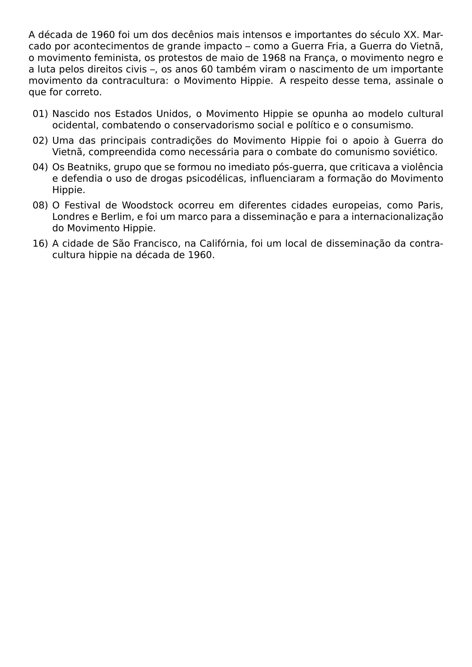 A DECADA DE 1960 FOI UM DOS DECENIOS MAIS INTENSOS E IMPORTANTES DO SECULO XX MARCADO POR ACONTECIMENTOS DE GRANDE IMPACTO COMO A GUERRA FRIA A GUERRA DO VIETNA O MOVIMENTO FEMINISTA OS PROTESTOS DE MAIO DE 1968 NA FRANCA O MOVIMENTO NEGRO E A LUTA PELOS DIREITOS CIVIS OS ANOS 60 TAMBEM VIRAM O NASCIMENTO DE UM IMPORTANTE MOVIMENTO DA CONTRACULTURA O MOVIMENTO HIPPIE A RESPEITO DESSE TEMA ASSINALE O QUE FOR CORRETO BEGIN ENUMERATE LABEL LEFTMARGIN 2 5EM ITEM 01 NASCIDO NOS ESTADOS UNIDOS O MOVIMENTO HIPPIE SE OPUNHA AO MODELO CULTURAL OCIDENTAL COMBATENDO O CONSERVADORISMO SOCIAL E POLITICO E O CONSUMISMO ITEM 02 UMA DAS PRINCIPAIS CONTRADICOES DO MOVIMENTO HIPPIE FOI O APOIO A GUERRA DO VIETNA COMPREENDIDA COMO NECESSARIA PARA O COMBATE DO COMUNISMO SOVIETICO ITEM 04 OS BEATNIKS GRUPO QUE SE FORMOU NO IMEDIATO POS GUERRA QUE CRITICAVA A VIOLENCIA E DEFENDIA O USO DE DROGAS PSICODELICAS INFLUENCIARAM A FORMACAO DO MOVIMENTO HIPPIE ITEM 08 O FESTIVAL DE WOODSTOCK OCORREU EM DIFERENTES CIDADES EUROPEIAS COMO PARIS LONDRES E BERLIM E FOI UM MARCO PARA A DISSEMINACAO E PARA A INTERNACIONALIZACAO DO MOVIMENTO HIPPIE ITEM 16 A CIDADE DE SAO FRANCISCO NA CALIFORNIA FOI UM LOCAL DE DISSEMINACAO DA CONTRACULTURA HIPPIE NA DECADA DE 1960 END ENUMERATE