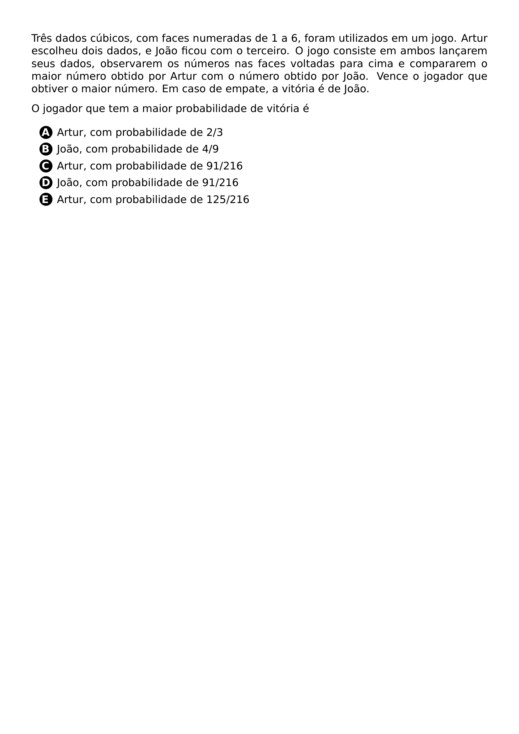 TRES DADOS CUBICOS COM FACES NUMERADAS DE 1 A 6 FORAM UTILIZADOS EM UM JOGO ARTUR ESCOLHEU DOIS DADOS E JOAO FICOU COM O TERCEIRO O JOGO CONSISTE EM AMBOS LANCAREM SEUS DADOS OBSERVAREM OS NUMEROS NAS FACES VOLTADAS PARA CIMA E COMPARAREM O MAIOR NUMERO OBTIDO POR ARTUR COM O NUMERO OBTIDO POR JOAO VENCE O JOGADOR QUE OBTIVER O MAIOR NUMERO EM CASO DE EMPATE A VITORIA E DE JOAO O JOGADOR QUE TEM A MAIOR PROBABILIDADE DE VITORIA E BEGIN ENUMERATE LABEL PROTECT CIRCLED ALPH ITEM ARTUR COM PROBABILIDADE DE 2 3 ITEM JOAO COM PROBABILIDADE DE 4 9 ITEM ARTUR COM PROBABILIDADE DE 91 216 ITEM JOAO COM PROBABILIDADE DE 91 216 ITEM ARTUR COM PROBABILIDADE DE 125 216 END ENUMERATE
