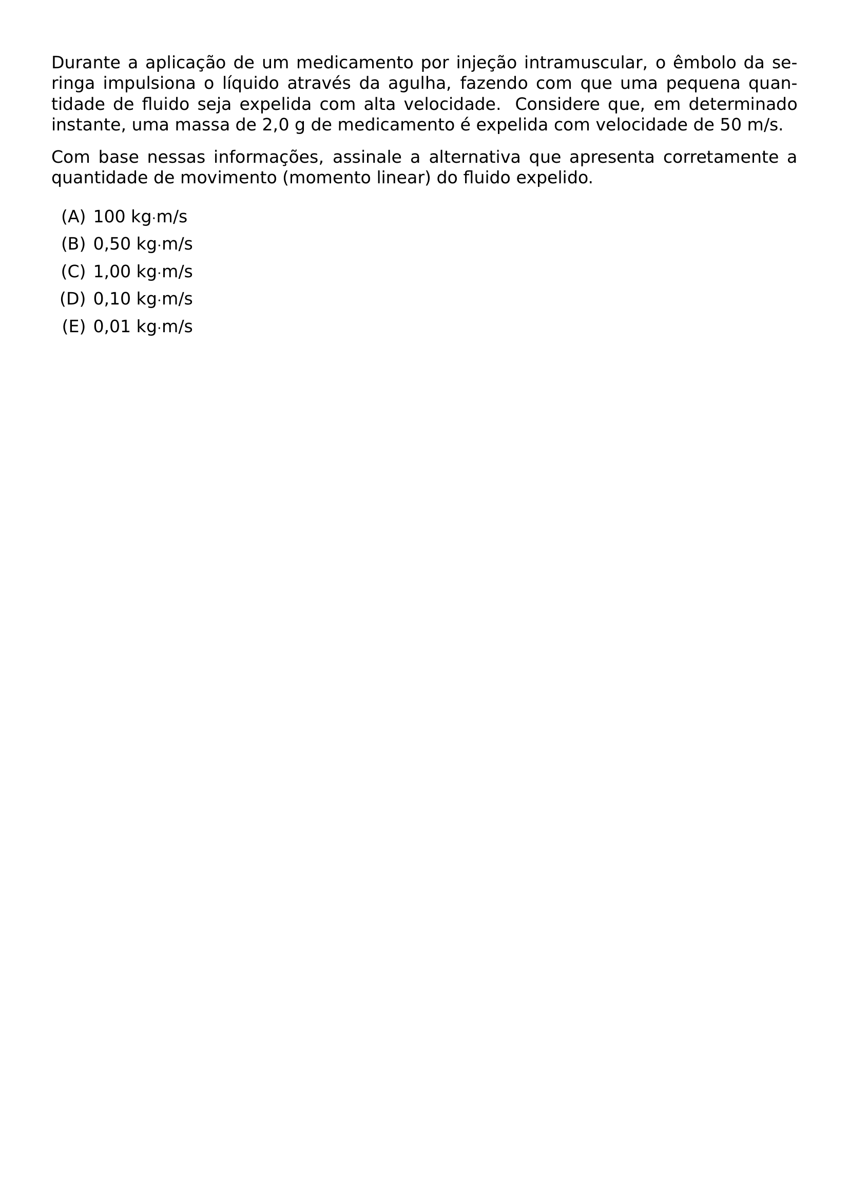 DURANTE A APLICACAO DE UM MEDICAMENTO POR INJECAO INTRAMUSCULAR O EMBOLO DA SERINGA IMPULSIONA O LIQUIDO ATRAVES DA AGULHA FAZENDO COM QUE UMA PEQUENA QUANTIDADE DE FLUIDO SEJA EXPELIDA COM ALTA VELOCIDADE CONSIDERE QUE EM DETERMINADO INSTANTE UMA MASSA DE 2 0 G DE MEDICAMENTO E EXPELIDA COM VELOCIDADE DE 50 M S COM BASE NESSAS INFORMACOES ASSINALE A ALTERNATIVA QUE APRESENTA CORRETAMENTE A QUANTIDADE DE MOVIMENTO MOMENTO LINEAR DO FLUIDO EXPELIDO BEGIN ENUMERATE LABEL ALPH ITEM 100 KG M S ITEM 0 50 KG M S ITEM 1 00 KG M S ITEM 0 10 KG M S ITEM 0 01 KG M S END ENUMERATE