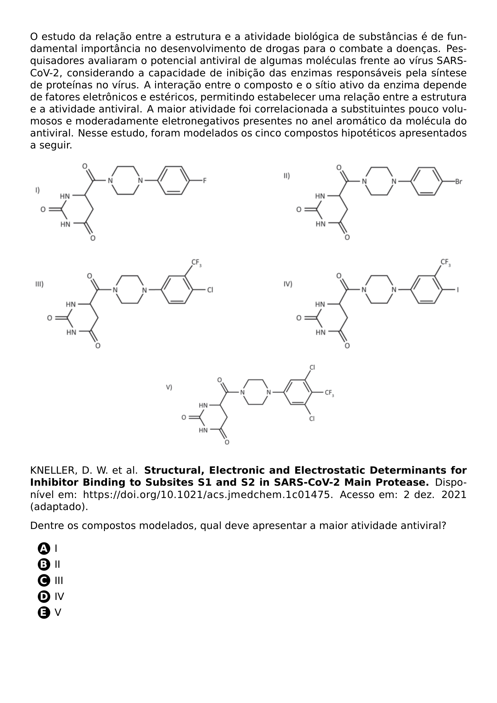 PAR O ESTUDO DA RELACAO ENTRE A ESTRUTURA E A ATIVIDADE BIOLOGICA DE SUBSTANCIAS E DE FUNDAMENTAL IMPORTANCIA NO DESENVOLVIMENTO DE DROGAS PARA O COMBATE A DOENCAS PESQUISADORES AVALIARAM O POTENCIAL ANTIVIRAL DE ALGUMAS MOLECULAS FRENTE AO VIRUS SARS COV 2 CONSIDERANDO A CAPACIDADE DE INIBICAO DAS ENZIMAS RESPONSAVEIS PELA SINTESE DE PROTEINAS NO VIRUS A INTERACAO ENTRE O COMPOSTO E O SITIO ATIVO DA ENZIMA DEPENDE DE FATORES ELETRONICOS E ESTERICOS PERMITINDO ESTABELECER UMA RELACAO ENTRE A ESTRUTURA E A ATIVIDADE ANTIVIRAL A MAIOR ATIVIDADE FOI CORRELACIONADA A SUBSTITUINTES POUCO VOLUMOSOS E MODERADAMENTE ELETRONEGATIVOS PRESENTES NO ANEL AROMATICO DA MOLECULA DO ANTIVIRAL NESSE ESTUDO FORAM MODELADOS OS CINCO COMPOSTOS HIPOTETICOS APRESENTADOS A SEGUIR NOINDENT INCLUDEGRAPHICS WIDTH 0 42 LINEWIDTH 20261006 111729 989 01 PNG HFILL INCLUDEGRAPHICS WIDTH 0 43 LINEWIDTH 20261006 111729 989 02 PNG PAR NOINDENT INCLUDEGRAPHICS WIDTH 0 43 LINEWIDTH 20261006 111729 989 03 PNG HFILL INCLUDEGRAPHICS WIDTH 0 43 LINEWIDTH 20261006 111729 989 04 PNG PAR BEGIN CENTER INCLUDEGRAPHICS WIDTH 0 42 LINEWIDTH 20261006 111729 989 05 PNG END CENTER PAR KNELLER D W ET AL TEXTBF STRUCTURAL ELECTRONIC AND ELECTROSTATIC DETERMINANTS FOR INHIBITOR BINDING TO SUBSITES S1 AND S2 IN SARS COV 2 MAIN PROTEASE DISPONIVEL EM URL HTTPS DOI ORG 10 1021 ACS JMEDCHEM 1C01475 ACESSO EM 2 DEZ 2021 ADAPTADO PAR DENTRE OS COMPOSTOS MODELADOS QUAL DEVE APRESENTAR A MAIOR ATIVIDADE ANTIVIRAL BEGIN ENUMERATE LABEL PROTECT CIRCLED ALPH ITEM PROTECT CIRCLED A I ITEM PROTECT CIRCLED B II ITEM PROTECT CIRCLED C III ITEM PROTECT CIRCLED D IV ITEM PROTECT CIRCLED E V END ENUMERATE
