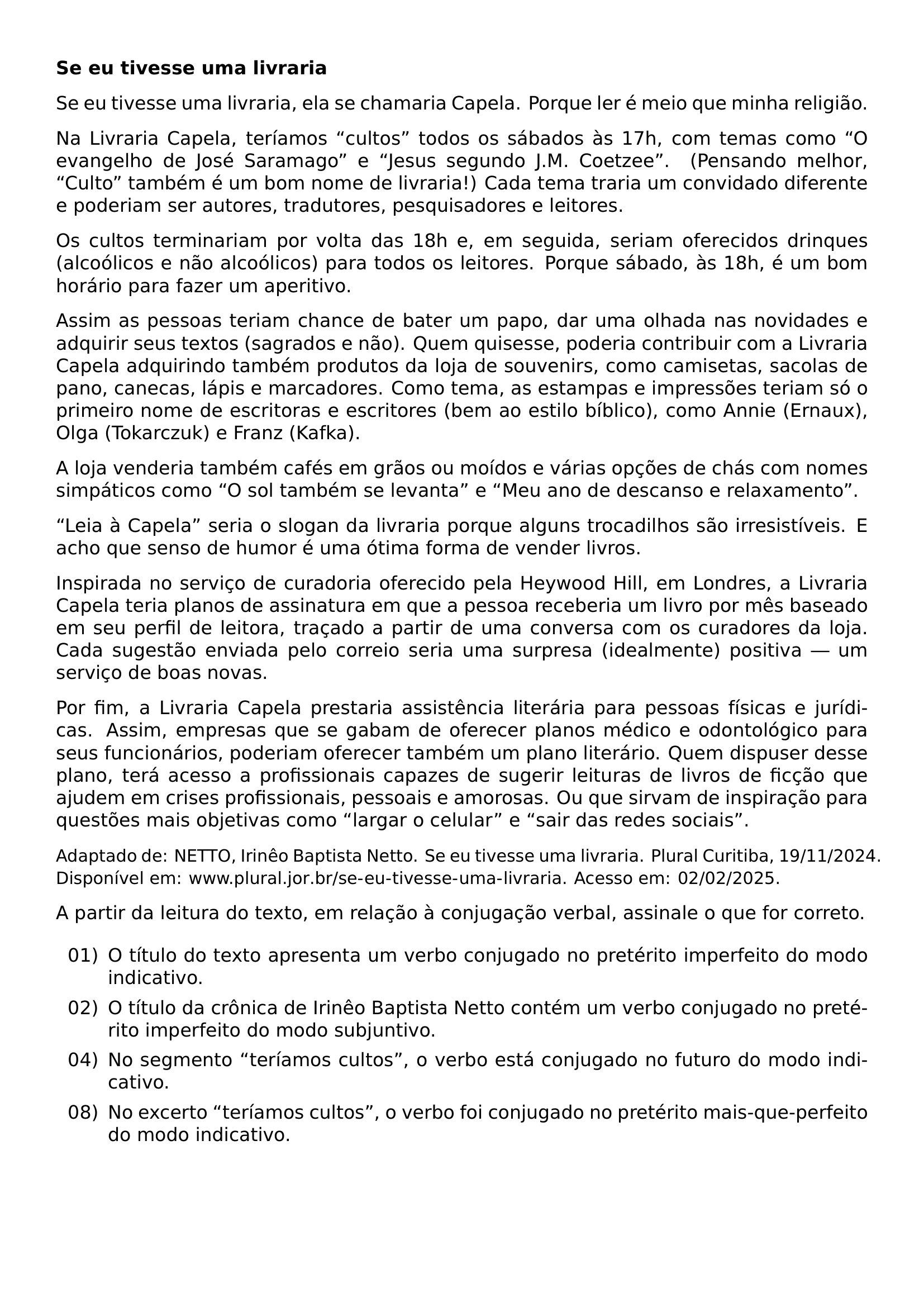 TEXTBF SE EU TIVESSE UMA LIVRARIA SE EU TIVESSE UMA LIVRARIA ELA SE CHAMARIA CAPELA PORQUE LER E MEIO QUE MINHA RELIGIAO NA LIVRARIA CAPELA TERIAMOS CULTOS TODOS OS SABADOS AS 17H COM TEMAS COMO O EVANGELHO DE JOSE SARAMAGO E JESUS SEGUNDO J M COETZEE PENSANDO MELHOR CULTO TAMBEM E UM BOM NOME DE LIVRARIA CADA TEMA TRARIA UM CONVIDADO DIFERENTE E PODERIAM SER AUTORES TRADUTORES PESQUISADORES E LEITORES OS CULTOS TERMINARIAM POR VOLTA DAS 18H E EM SEGUIDA SERIAM OFERECIDOS DRINQUES ALCOOLICOS E NAO ALCOOLICOS PARA TODOS OS LEITORES PORQUE SABADO AS 18H E UM BOM HORARIO PARA FAZER UM APERITIVO ASSIM AS PESSOAS TERIAM CHANCE DE BATER UM PAPO DAR UMA OLHADA NAS NOVIDADES E ADQUIRIR SEUS TEXTOS SAGRADOS E NAO QUEM QUISESSE PODERIA CONTRIBUIR COM A LIVRARIA CAPELA ADQUIRINDO TAMBEM PRODUTOS DA LOJA DE SOUVENIRS COMO CAMISETAS SACOLAS DE PANO CANECAS LAPIS E MARCADORES COMO TEMA AS ESTAMPAS E IMPRESSOES TERIAM SO O PRIMEIRO NOME DE ESCRITORAS E ESCRITORES BEM AO ESTILO BIBLICO COMO ANNIE ERNAUX OLGA TOKARCZUK E FRANZ KAFKA A LOJA VENDERIA TAMBEM CAFES EM GRAOS OU MOIDOS E VARIAS OPCOES DE CHAS COM NOMES SIMPATICOS COMO O SOL TAMBEM SE LEVANTA E MEU ANO DE DESCANSO E RELAXAMENTO LEIA A CAPELA SERIA O SLOGAN DA LIVRARIA PORQUE ALGUNS TROCADILHOS SAO IRRESISTIVEIS E ACHO QUE SENSO DE HUMOR E UMA OTIMA FORMA DE VENDER LIVROS INSPIRADA NO SERVICO DE CURADORIA OFERECIDO PELA HEYWOOD HILL EM LONDRES A LIVRARIA CAPELA TERIA PLANOS DE ASSINATURA EM QUE A PESSOA RECEBERIA UM LIVRO POR MES BASEADO EM SEU PERFIL DE LEITORA TRACADO A PARTIR DE UMA CONVERSA COM OS CURADORES DA LOJA CADA SUGESTAO ENVIADA PELO CORREIO SERIA UMA SURPRESA IDEALMENTE POSITIVA UM SERVICO DE BOAS NOVAS POR FIM A LIVRARIA CAPELA PRESTARIA ASSISTENCIA LITERARIA PARA PESSOAS FISICAS E JURIDICAS ASSIM EMPRESAS QUE SE GABAM DE OFERECER PLANOS MEDICO E ODONTOLOGICO PARA SEUS FUNCIONARIOS PODERIAM OFERECER TAMBEM UM PLANO LITERARIO QUEM DISPUSER DESSE PLANO TERA ACESSO A PROFISSIONAIS CAPAZES DE SUGERIR LEITURAS DE LIVROS DE FICCAO QUE AJUDEM EM CRISES PROFISSIONAIS PESSOAIS E AMOROSAS OU QUE SIRVAM DE INSPIRACAO PARA QUESTOES MAIS OBJETIVAS COMO LARGAR O CELULAR E SAIR DAS REDES SOCIAIS PAR SMALL ADAPTADO DE NETTO IRINEO BAPTISTA NETTO SE EU TIVESSE UMA LIVRARIA PLURAL CURITIBA 19 11 2024 DISPONIVEL EM URL WWW PLURAL JOR BR SE EU TIVESSE UMA LIVRARIA ACESSO EM 02 02 2025 NORMALSIZE PAR A PARTIR DA LEITURA DO TEXTO EM RELACAO A CONJUGACAO VERBAL ASSINALE O QUE FOR CORRETO BEGIN ENUMERATE LEFTMARGIN 2 8EM LABELSEP 0 5EM ITEMSEP 0 4EM ITEM 01 O TITULO DO TEXTO APRESENTA UM VERBO CONJUGADO NO PRETERITO IMPERFEITO DO MODO INDICATIVO ITEM 02 O TITULO DA CRONICA DE IRINEO BAPTISTA NETTO CONTEM UM VERBO CONJUGADO NO PRETERITO IMPERFEITO DO MODO SUBJUNTIVO ITEM 04 NO SEGMENTO TERIAMOS CULTOS O VERBO ESTA CONJUGADO NO FUTURO DO MODO INDICATIVO ITEM 08 NO EXCERTO TERIAMOS CULTOS O VERBO FOI CONJUGADO NO PRETERITO MAIS QUE PERFEITO DO MODO INDICATIVO END ENUMERATE