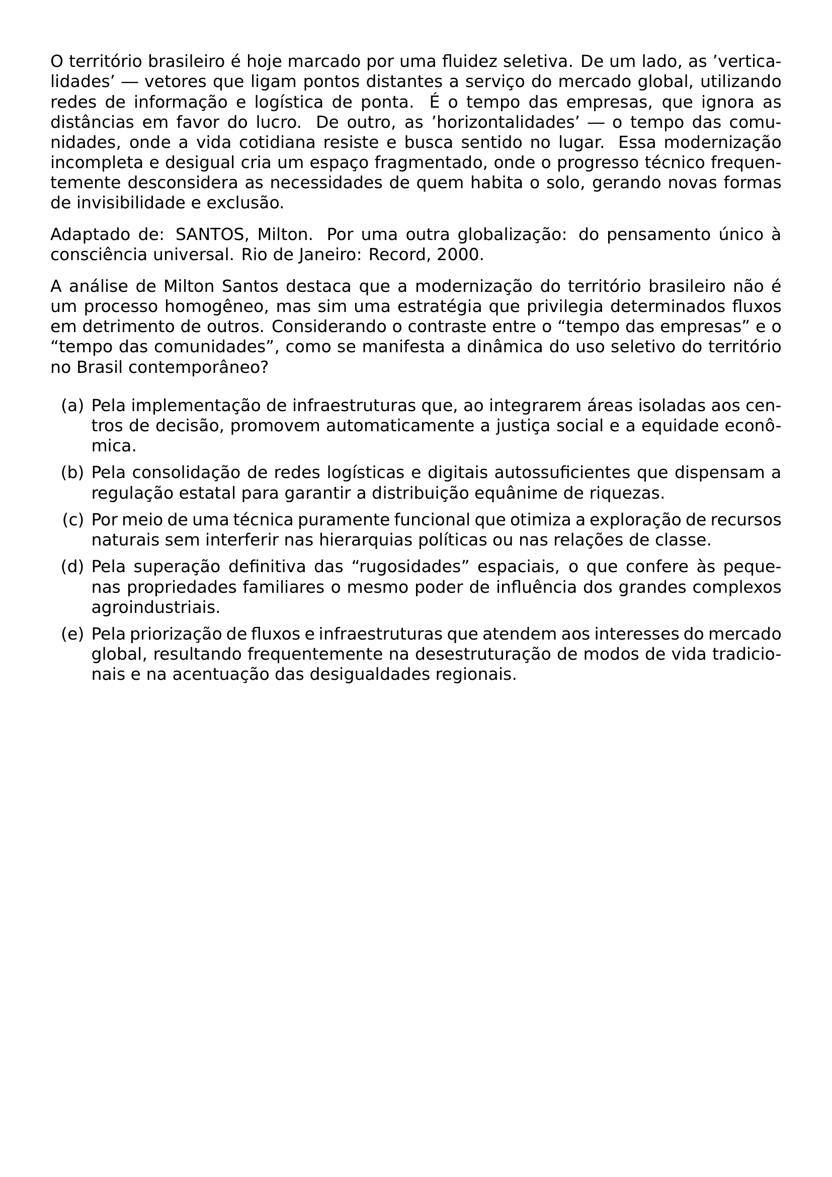 O TERRITORIO BRASILEIRO E HOJE MARCADO POR UMA FLUIDEZ SELETIVA DE UM LADO AS VERTICALIDADES VETORES QUE LIGAM PONTOS DISTANTES A SERVICO DO MERCADO GLOBAL UTILIZANDO REDES DE INFORMACAO E LOGISTICA DE PONTA E O TEMPO DAS EMPRESAS QUE IGNORA AS DISTANCIAS EM FAVOR DO LUCRO DE OUTRO AS HORIZONTALIDADES O TEMPO DAS COMUNIDADES ONDE A VIDA COTIDIANA RESISTE E BUSCA SENTIDO NO LUGAR ESSA MODERNIZACAO INCOMPLETA E DESIGUAL CRIA UM ESPACO FRAGMENTADO ONDE O PROGRESSO TECNICO FREQUENTEMENTE DESCONSIDERA AS NECESSIDADES DE QUEM HABITA O SOLO GERANDO NOVAS FORMAS DE INVISIBILIDADE E EXCLUSAO ADAPTADO DE SANTOS MILTON POR UMA OUTRA GLOBALIZACAO DO PENSAMENTO UNICO A CONSCIENCIA UNIVERSAL RIO DE JANEIRO RECORD 2000 A ANALISE DE MILTON SANTOS DESTACA QUE A MODERNIZACAO DO TERRITORIO BRASILEIRO NAO E UM PROCESSO HOMOGENEO MAS SIM UMA ESTRATEGIA QUE PRIVILEGIA DETERMINADOS FLUXOS EM DETRIMENTO DE OUTROS CONSIDERANDO O CONTRASTE ENTRE O TEMPO DAS EMPRESAS E O TEMPO DAS COMUNIDADES COMO SE MANIFESTA A DINAMICA DO USO SELETIVO DO TERRITORIO NO BRASIL CONTEMPORANEO BEGIN ENUMERATE LABEL ALPH ITEM PELA IMPLEMENTACAO DE INFRAESTRUTURAS QUE AO INTEGRAREM AREAS ISOLADAS AOS CENTROS DE DECISAO PROMOVEM AUTOMATICAMENTE A JUSTICA SOCIAL E A EQUIDADE ECONOMICA ITEM PELA CONSOLIDACAO DE REDES LOGISTICAS E DIGITAIS AUTOSSUFICIENTES QUE DISPENSAM A REGULACAO ESTATAL PARA GARANTIR A DISTRIBUICAO EQUANIME DE RIQUEZAS ITEM POR MEIO DE UMA TECNICA PURAMENTE FUNCIONAL QUE OTIMIZA A EXPLORACAO DE RECURSOS NATURAIS SEM INTERFERIR NAS HIERARQUIAS POLITICAS OU NAS RELACOES DE CLASSE ITEM PELA SUPERACAO DEFINITIVA DAS RUGOSIDADES ESPACIAIS O QUE CONFERE AS PEQUENAS PROPRIEDADES FAMILIARES O MESMO PODER DE INFLUENCIA DOS GRANDES COMPLEXOS AGROINDUSTRIAIS ITEM PELA PRIORIZACAO DE FLUXOS E INFRAESTRUTURAS QUE ATENDEM AOS INTERESSES DO MERCADO GLOBAL RESULTANDO FREQUENTEMENTE NA DESESTRUTURACAO DE MODOS DE VIDA TRADICIONAIS E NA ACENTUACAO DAS DESIGUALDADES REGIONAIS END ENUMERATE