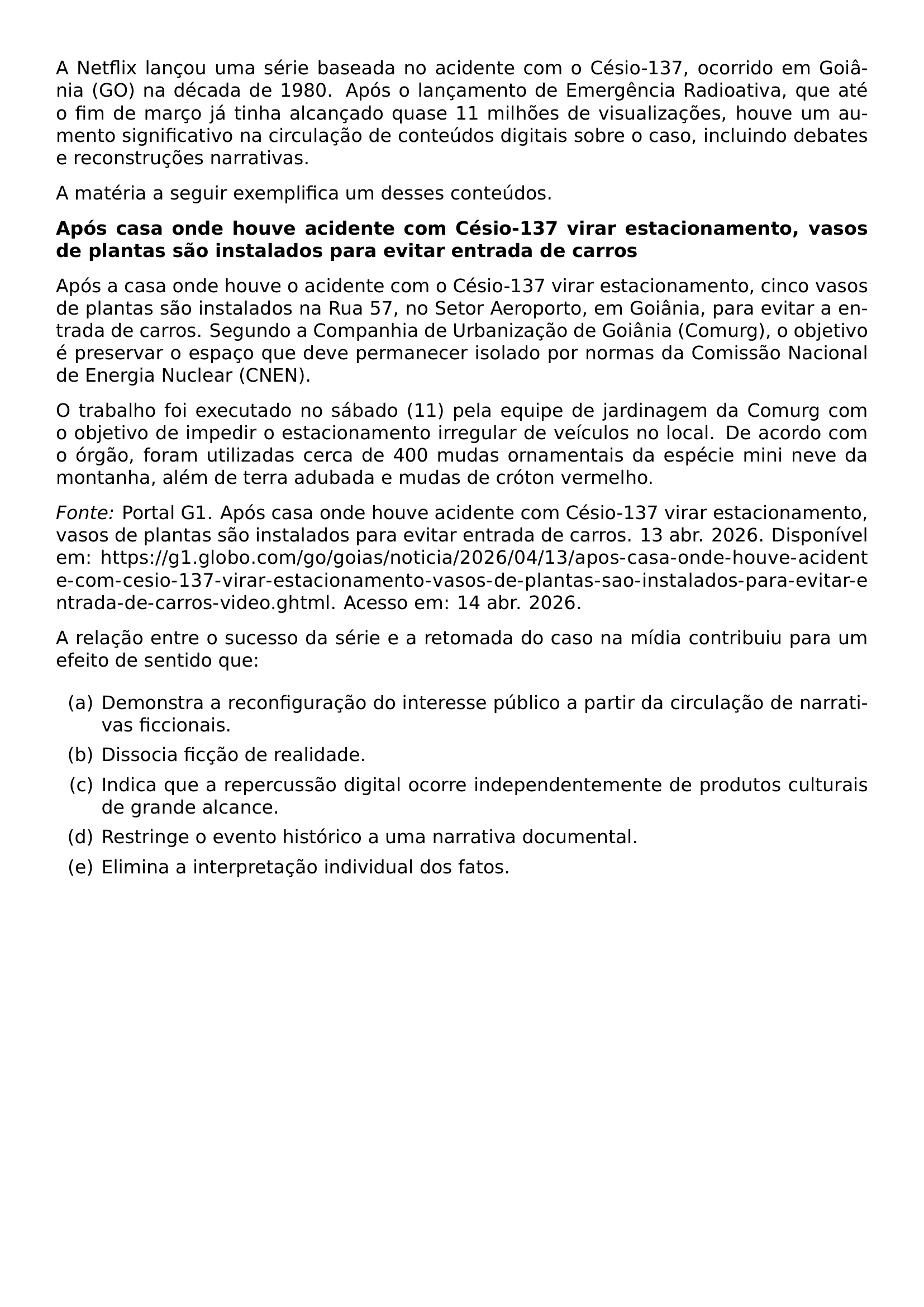 A NETFLIX LANCOU UMA SERIE BASEADA NO ACIDENTE COM O CESIO 137 OCORRIDO EM GOIANIA GO NA DECADA DE 1980 APOS O LANCAMENTO DE EMERGENCIA RADIOATIVA QUE ATE O FIM DE MARCO JA TINHA ALCANCADO QUASE 11 MILHOES DE VISUALIZACOES HOUVE UM AUMENTO SIGNIFICATIVO NA CIRCULACAO DE CONTEUDOS DIGITAIS SOBRE O CASO INCLUINDO DEBATES E RECONSTRUCOES NARRATIVAS A MATERIA A SEGUIR EXEMPLIFICA UM DESSES CONTEUDOS TEXTBF APOS CASA ONDE HOUVE ACIDENTE COM CESIO 137 VIRAR ESTACIONAMENTO VASOS DE PLANTAS SAO INSTALADOS PARA EVITAR ENTRADA DE CARROS APOS A CASA ONDE HOUVE O ACIDENTE COM O CESIO 137 VIRAR ESTACIONAMENTO CINCO VASOS DE PLANTAS SAO INSTALADOS NA RUA 57 NO SETOR AEROPORTO EM GOIANIA PARA EVITAR A ENTRADA DE CARROS SEGUNDO A COMPANHIA DE URBANIZACAO DE GOIANIA COMURG O OBJETIVO E PRESERVAR O ESPACO QUE DEVE PERMANECER ISOLADO POR NORMAS DA COMISSAO NACIONAL DE ENERGIA NUCLEAR CNEN O TRABALHO FOI EXECUTADO NO SABADO 11 PELA EQUIPE DE JARDINAGEM DA COMURG COM O OBJETIVO DE IMPEDIR O ESTACIONAMENTO IRREGULAR DE VEICULOS NO LOCAL DE ACORDO COM O ORGAO FORAM UTILIZADAS CERCA DE 400 MUDAS ORNAMENTAIS DA ESPECIE MINI NEVE DA MONTANHA ALEM DE TERRA ADUBADA E MUDAS DE CROTON VERMELHO EMPH FONTE PORTAL G1 APOS CASA ONDE HOUVE ACIDENTE COM CESIO 137 VIRAR ESTACIONAMENTO VASOS DE PLANTAS SAO INSTALADOS PARA EVITAR ENTRADA DE CARROS 13 ABR 2026 DISPONIVEL EM URL HTTPS G1 GLOBO COM GO GOIAS NOTICIA 2026 04 13 APOS CASA ONDE HOUVE ACIDENTE COM CESIO 137 VIRAR ESTACIONAMENTO VASOS DE PLANTAS SAO INSTALADOS PARA EVITAR ENTRADA DE CARROS VIDEO GHTML ACESSO EM 14 ABR 2026 A RELACAO ENTRE O SUCESSO DA SERIE E A RETOMADA DO CASO NA MIDIA CONTRIBUIU PARA UM EFEITO DE SENTIDO QUE BEGIN ENUMERATE LABEL ALPH ITEM DEMONSTRA A RECONFIGURACAO DO INTERESSE PUBLICO A PARTIR DA CIRCULACAO DE NARRATIVAS FICCIONAIS ITEM DISSOCIA FICCAO DE REALIDADE ITEM INDICA QUE A REPERCUSSAO DIGITAL OCORRE INDEPENDENTEMENTE DE PRODUTOS CULTURAIS DE GRANDE ALCANCE ITEM RESTRINGE O EVENTO HISTORICO A UMA NARRATIVA DOCUMENTAL ITEM ELIMINA A INTERPRETACAO INDIVIDUAL DOS FATOS END ENUMERATE