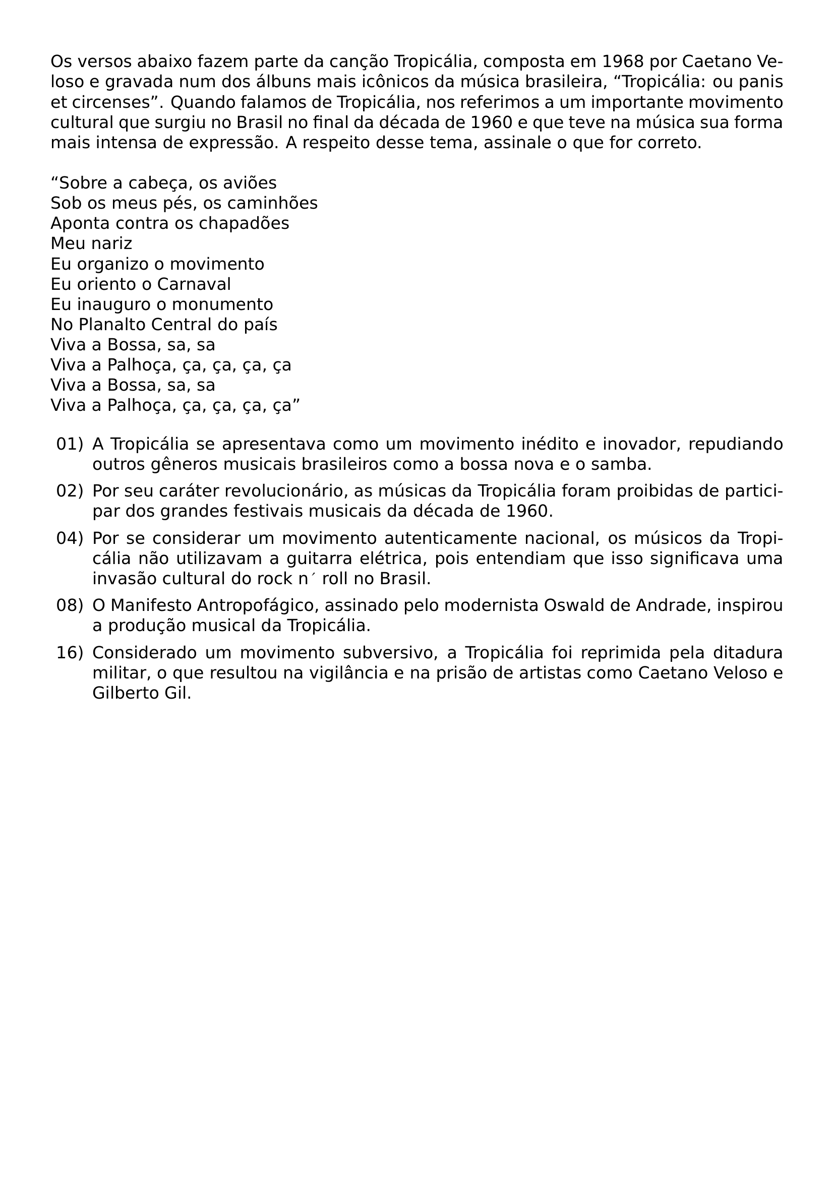 OS VERSOS ABAIXO FAZEM PARTE DA CANCAO TROPICALIA COMPOSTA EM 1968 POR CAETANO VELOSO E GRAVADA NUM DOS ALBUNS MAIS ICONICOS DA MUSICA BRASILEIRA TROPICALIA OU PANIS ET CIRCENSES QUANDO FALAMOS DE TROPICALIA NOS REFERIMOS A UM IMPORTANTE MOVIMENTO CULTURAL QUE SURGIU NO BRASIL NO FINAL DA DECADA DE 1960 E QUE TEVE NA MUSICA SUA FORMA MAIS INTENSA DE EXPRESSAO A RESPEITO DESSE TEMA ASSINALE O QUE FOR CORRETO SOBRE A CABECA OS AVIOES SOB OS MEUS PES OS CAMINHOES APONTA CONTRA OS CHAPADOES MEU NARIZ EU ORGANIZO O MOVIMENTO EU ORIENTO O CARNAVAL EU INAUGURO O MONUMENTO NO PLANALTO CENTRAL DO PAIS VIVA A BOSSA SA SA VIVA A PALHOCA CA CA CA CA VIVA A BOSSA SA SA VIVA A PALHOCA CA CA CA CA BEGIN ENUMERATE LABEL LEFTMARGIN 2 5EM LABELSEP 5EM ITEM 01 A TROPICALIA SE APRESENTAVA COMO UM MOVIMENTO INEDITO E INOVADOR REPUDIANDO OUTROS GENEROS MUSICAIS BRASILEIROS COMO A BOSSA NOVA E O SAMBA ITEM 02 POR SEU CARATER REVOLUCIONARIO AS MUSICAS DA TROPICALIA FORAM PROIBIDAS DE PARTICIPAR DOS GRANDES FESTIVAIS MUSICAIS DA DECADA DE 1960 ITEM 04 POR SE CONSIDERAR UM MOVIMENTO AUTENTICAMENTE NACIONAL OS MUSICOS DA TROPICALIA NAO UTILIZAVAM A GUITARRA ELETRICA POIS ENTENDIAM QUE ISSO SIGNIFICAVA UMA INVASAO CULTURAL DO ROCK N ROLL NO BRASIL ITEM 08 O MANIFESTO ANTROPOFAGICO ASSINADO PELO MODERNISTA OSWALD DE ANDRADE INSPIROU A PRODUCAO MUSICAL DA TROPICALIA ITEM 16 CONSIDERADO UM MOVIMENTO SUBVERSIVO A TROPICALIA FOI REPRIMIDA PELA DITADURA MILITAR O QUE RESULTOU NA VIGILANCIA E NA PRISAO DE ARTISTAS COMO CAETANO VELOSO E GILBERTO GIL END ENUMERATE