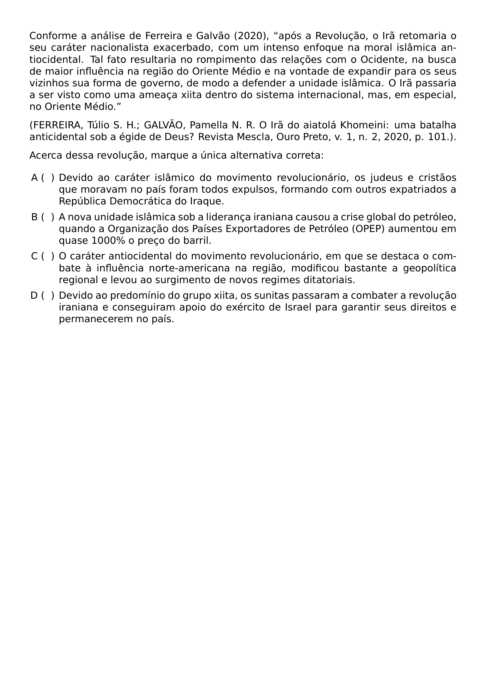 CONFORME A ANALISE DE FERREIRA E GALVAO 2020 APOS A REVOLUCAO O IRA RETOMARIA O SEU CARATER NACIONALISTA EXACERBADO COM UM INTENSO ENFOQUE NA MORAL ISLAMICA ANTIOCIDENTAL TAL FATO RESULTARIA NO ROMPIMENTO DAS RELACOES COM O OCIDENTE NA BUSCA DE MAIOR INFLUENCIA NA REGIAO DO ORIENTE MEDIO E NA VONTADE DE EXPANDIR PARA OS SEUS VIZINHOS SUA FORMA DE GOVERNO DE MODO A DEFENDER A UNIDADE ISLAMICA O IRA PASSARIA A SER VISTO COMO UMA AMEACA XIITA DENTRO DO SISTEMA INTERNACIONAL MAS EM ESPECIAL NO ORIENTE MEDIO FERREIRA TULIO S H GALVAO PAMELLA N R O IRA DO AIATOLA KHOMEINI UMA BATALHA ANTICIDENTAL SOB A EGIDE DE DEUS REVISTA MESCLA OURO PRETO V 1 N 2 2020 P 101 ACERCA DESSA REVOLUCAO MARQUE A UNICA ALTERNATIVA CORRETA BEGIN ENUMERATE LABEL ALPH LEFTMARGIN ITEM DEVIDO AO CARATER ISLAMICO DO MOVIMENTO REVOLUCIONARIO OS JUDEUS E CRISTAOS QUE MORAVAM NO PAIS FORAM TODOS EXPULSOS FORMANDO COM OUTROS EXPATRIADOS A REPUBLICA DEMOCRATICA DO IRAQUE ITEM A NOVA UNIDADE ISLAMICA SOB A LIDERANCA IRANIANA CAUSOU A CRISE GLOBAL DO PETROLEO QUANDO A ORGANIZACAO DOS PAISES EXPORTADORES DE PETROLEO OPEP AUMENTOU EM QUASE 1000 O PRECO DO BARRIL ITEM O CARATER ANTIOCIDENTAL DO MOVIMENTO REVOLUCIONARIO EM QUE SE DESTACA O COMBATE A INFLUENCIA NORTE AMERICANA NA REGIAO MODIFICOU BASTANTE A GEOPOLITICA REGIONAL E LEVOU AO SURGIMENTO DE NOVOS REGIMES DITATORIAIS ITEM DEVIDO AO PREDOMINIO DO GRUPO XIITA OS SUNITAS PASSARAM A COMBATER A REVOLUCAO IRANIANA E CONSEGUIRAM APOIO DO EXERCITO DE ISRAEL PARA GARANTIR SEUS DIREITOS E PERMANECEREM NO PAIS END ENUMERATE