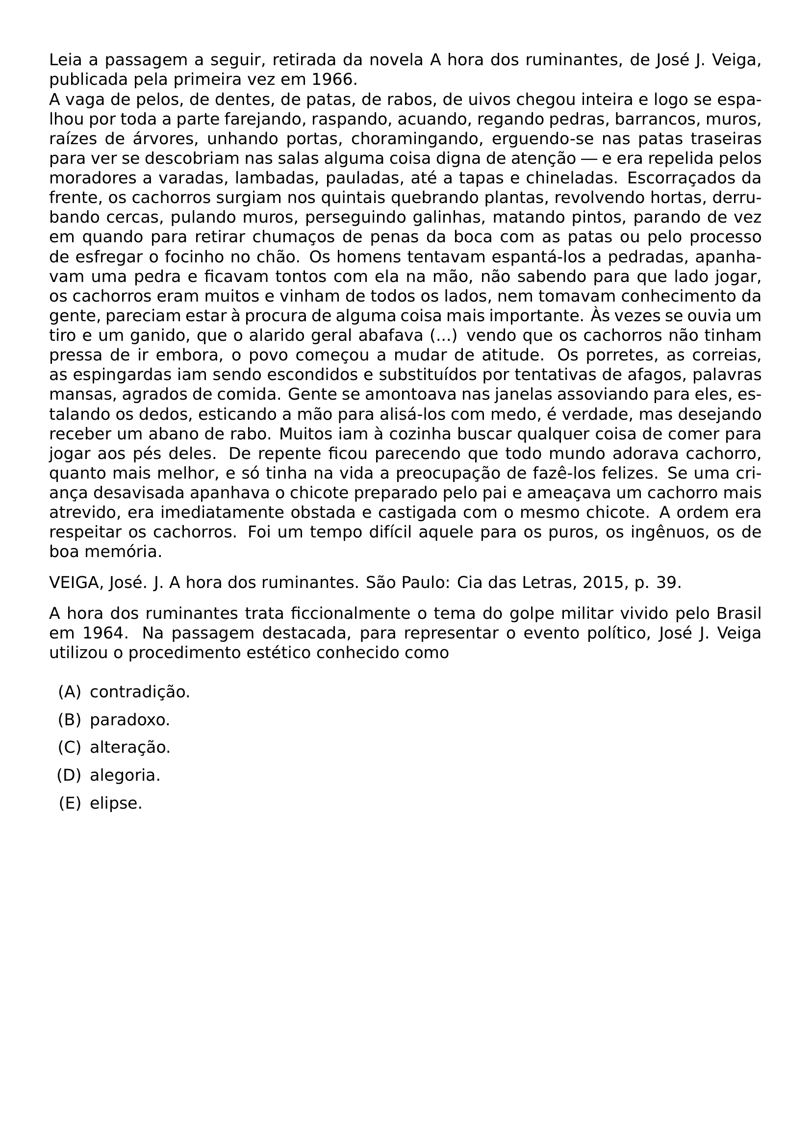 LEIA A PASSAGEM A SEGUIR RETIRADA DA NOVELA A HORA DOS RUMINANTES DE JOSE J VEIGA PUBLICADA PELA PRIMEIRA VEZ EM 1966 A VAGA DE PELOS DE DENTES DE PATAS DE RABOS DE UIVOS CHEGOU INTEIRA E LOGO SE ESPALHOU POR TODA A PARTE FAREJANDO RASPANDO ACUANDO REGANDO PEDRAS BARRANCOS MUROS RAIZES DE ARVORES UNHANDO PORTAS CHORAMINGANDO ERGUENDO SE NAS PATAS TRASEIRAS PARA VER SE DESCOBRIAM NAS SALAS ALGUMA COISA DIGNA DE ATENCAO E ERA REPELIDA PELOS MORADORES A VARADAS LAMBADAS PAULADAS ATE A TAPAS E CHINELADAS ESCORRACADOS DA FRENTE OS CACHORROS SURGIAM NOS QUINTAIS QUEBRANDO PLANTAS REVOLVENDO HORTAS DERRUBANDO CERCAS PULANDO MUROS PERSEGUINDO GALINHAS MATANDO PINTOS PARANDO DE VEZ EM QUANDO PARA RETIRAR CHUMACOS DE PENAS DA BOCA COM AS PATAS OU PELO PROCESSO DE ESFREGAR O FOCINHO NO CHAO OS HOMENS TENTAVAM ESPANTA LOS A PEDRADAS APANHAVAM UMA PEDRA E FICAVAM TONTOS COM ELA NA MAO NAO SABENDO PARA QUE LADO JOGAR OS CACHORROS ERAM MUITOS E VINHAM DE TODOS OS LADOS NEM TOMAVAM CONHECIMENTO DA GENTE PARECIAM ESTAR A PROCURA DE ALGUMA COISA MAIS IMPORTANTE AS VEZES SE OUVIA UM TIRO E UM GANIDO QUE O ALARIDO GERAL ABAFAVA VENDO QUE OS CACHORROS NAO TINHAM PRESSA DE IR EMBORA O POVO COMECOU A MUDAR DE ATITUDE OS PORRETES AS CORREIAS AS ESPINGARDAS IAM SENDO ESCONDIDOS E SUBSTITUIDOS POR TENTATIVAS DE AFAGOS PALAVRAS MANSAS AGRADOS DE COMIDA GENTE SE AMONTOAVA NAS JANELAS ASSOVIANDO PARA ELES ESTALANDO OS DEDOS ESTICANDO A MAO PARA ALISA LOS COM MEDO E VERDADE MAS DESEJANDO RECEBER UM ABANO DE RABO MUITOS IAM A COZINHA BUSCAR QUALQUER COISA DE COMER PARA JOGAR AOS PES DELES DE REPENTE FICOU PARECENDO QUE TODO MUNDO ADORAVA CACHORRO QUANTO MAIS MELHOR E SO TINHA NA VIDA A PREOCUPACAO DE FAZE LOS FELIZES SE UMA CRIANCA DESAVISADA APANHAVA O CHICOTE PREPARADO PELO PAI E AMEACAVA UM CACHORRO MAIS ATREVIDO ERA IMEDIATAMENTE OBSTADA E CASTIGADA COM O MESMO CHICOTE A ORDEM ERA RESPEITAR OS CACHORROS FOI UM TEMPO DIFICIL AQUELE PARA OS PUROS OS INGENUOS OS DE BOA MEMORIA VEIGA JOSE J A HORA DOS RUMINANTES SAO PAULO CIA DAS LETRAS 2015 P 39 PAR A HORA DOS RUMINANTES TRATA FICCIONALMENTE O TEMA DO GOLPE MILITAR VIVIDO PELO BRASIL EM 1964 NA PASSAGEM DESTACADA PARA REPRESENTAR O EVENTO POLITICO JOSE J VEIGA UTILIZOU O PROCEDIMENTO ESTETICO CONHECIDO COMO BEGIN ENUMERATE LABEL LABELWIDTH 2EM LABELSEP 0 5EM LEFTMARGIN 2 5EM ITEMSEP 0 5EM PARSEP 0PT TOPSEP 0 5EM ITEM A CONTRADICAO ITEM B PARADOXO ITEM C ALTERACAO ITEM D ALEGORIA ITEM E ELIPSE END ENUMERATE