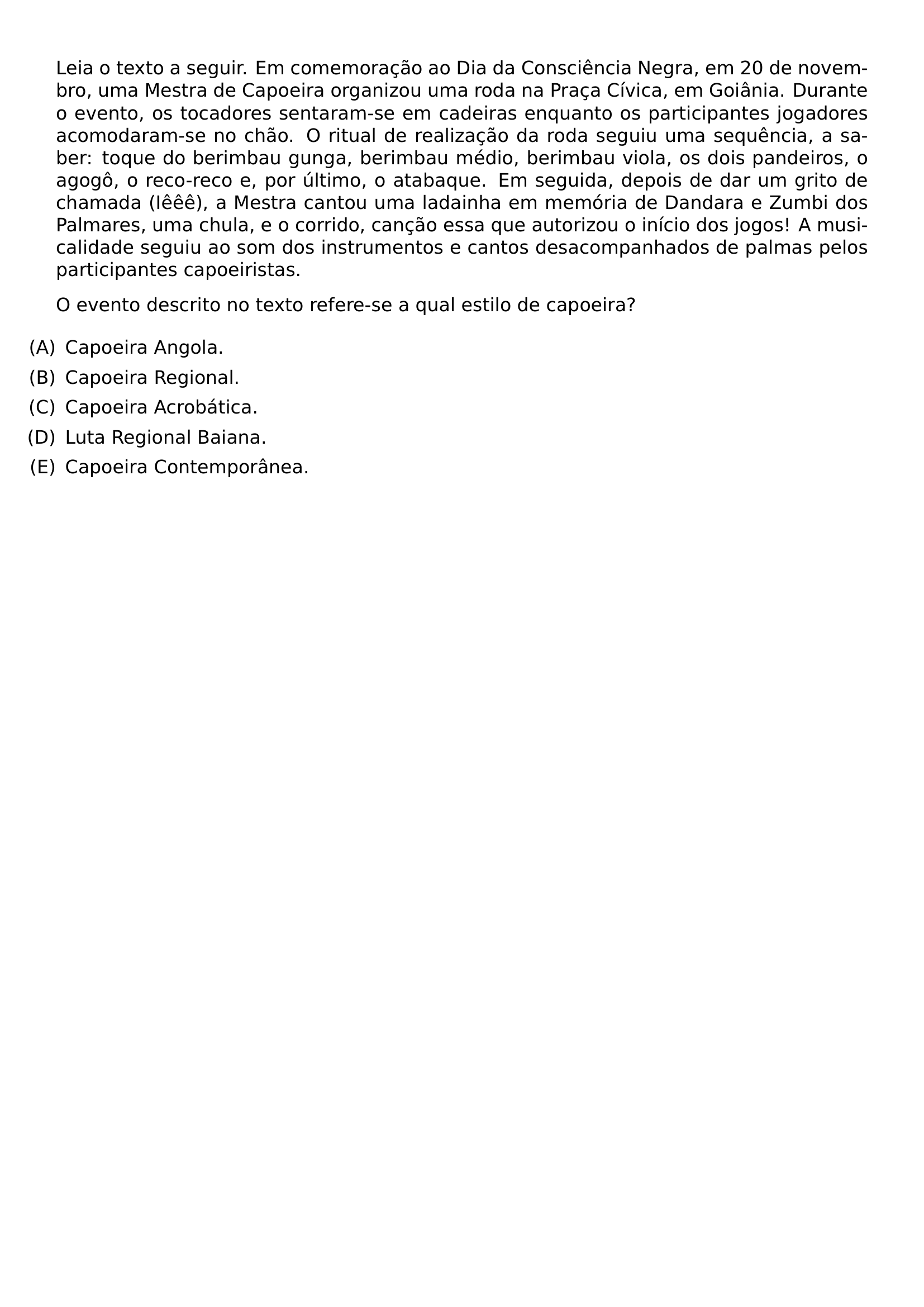 LEIA O TEXTO A SEGUIR EM COMEMORACAO AO DIA DA CONSCIENCIA NEGRA EM 20 DE NOVEMBRO UMA MESTRA DE CAPOEIRA ORGANIZOU UMA RODA NA PRACA CIVICA EM GOIANIA DURANTE O EVENTO OS TOCADORES SENTARAM SE EM CADEIRAS ENQUANTO OS PARTICIPANTES JOGADORES ACOMODARAM SE NO CHAO O RITUAL DE REALIZACAO DA RODA SEGUIU UMA SEQUENCIA A SABER TOQUE DO BERIMBAU GUNGA BERIMBAU MEDIO BERIMBAU VIOLA OS DOIS PANDEIROS O AGOGO O RECO RECO E POR ULTIMO O ATABAQUE EM SEGUIDA DEPOIS DE DAR UM GRITO DE CHAMADA IEEE A MESTRA CANTOU UMA LADAINHA EM MEMORIA DE DANDARA E ZUMBI DOS PALMARES UMA CHULA E O CORRIDO CANCAO ESSA QUE AUTORIZOU O INICIO DOS JOGOS A MUSICALIDADE SEGUIU AO SOM DOS INSTRUMENTOS E CANTOS DESACOMPANHADOS DE PALMAS PELOS PARTICIPANTES CAPOEIRISTAS O EVENTO DESCRITO NO TEXTO REFERE SE A QUAL ESTILO DE CAPOEIRA BEGIN ENUMERATE LABEL LEFTMARGIN LABELWIDTH 2EM LABELSEP 0 5EM ITEM A CAPOEIRA ANGOLA ITEM B CAPOEIRA REGIONAL ITEM C CAPOEIRA ACROBATICA ITEM D LUTA REGIONAL BAIANA ITEM E CAPOEIRA CONTEMPORANEA END ENUMERATE