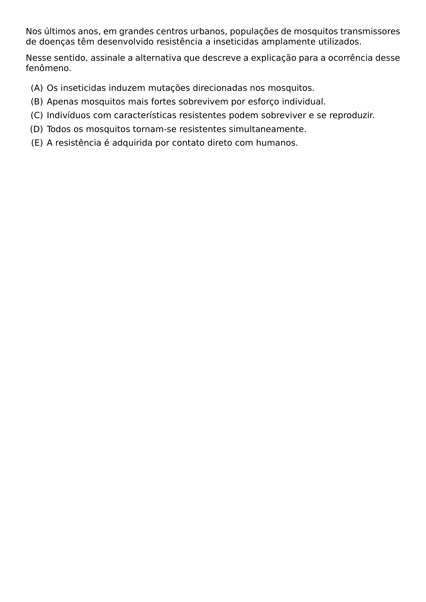 NOS ULTIMOS ANOS EM GRANDES CENTROS URBANOS POPULACOES DE MOSQUITOS TRANSMISSORES DE DOENCAS TEM DESENVOLVIDO RESISTENCIA A INSETICIDAS AMPLAMENTE UTILIZADOS NESSE SENTIDO ASSINALE A ALTERNATIVA QUE DESCREVE A EXPLICACAO PARA A OCORRENCIA DESSE FENOMENO BEGIN ENUMERATE LABEL ALPH ITEM OS INSETICIDAS INDUZEM MUTACOES DIRECIONADAS NOS MOSQUITOS ITEM APENAS MOSQUITOS MAIS FORTES SOBREVIVEM POR ESFORCO INDIVIDUAL ITEM INDIVIDUOS COM CARACTERISTICAS RESISTENTES PODEM SOBREVIVER E SE REPRODUZIR ITEM TODOS OS MOSQUITOS TORNAM SE RESISTENTES SIMULTANEAMENTE ITEM A RESISTENCIA E ADQUIRIDA POR CONTATO DIRETO COM HUMANOS END ENUMERATE