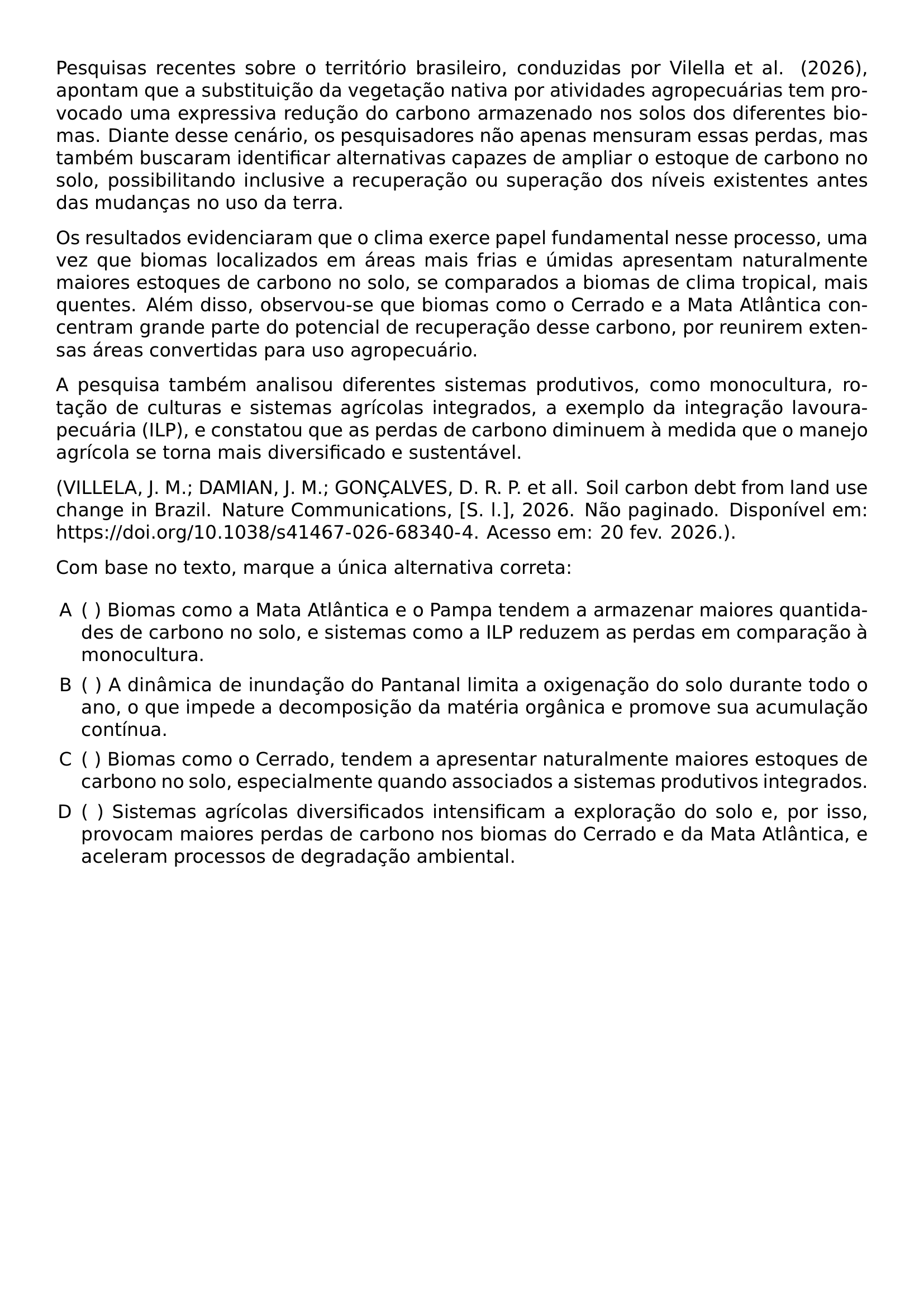 PESQUISAS RECENTES SOBRE O TERRITORIO BRASILEIRO CONDUZIDAS POR VILELLA ET AL 2026 APONTAM QUE A SUBSTITUICAO DA VEGETACAO NATIVA POR ATIVIDADES AGROPECUARIAS TEM PROVOCADO UMA EXPRESSIVA REDUCAO DO CARBONO ARMAZENADO NOS SOLOS DOS DIFERENTES BIOMAS DIANTE DESSE CENARIO OS PESQUISADORES NAO APENAS MENSURAM ESSAS PERDAS MAS TAMBEM BUSCARAM IDENTIFICAR ALTERNATIVAS CAPAZES DE AMPLIAR O ESTOQUE DE CARBONO NO SOLO POSSIBILITANDO INCLUSIVE A RECUPERACAO OU SUPERACAO DOS NIVEIS EXISTENTES ANTES DAS MUDANCAS NO USO DA TERRA OS RESULTADOS EVIDENCIARAM QUE O CLIMA EXERCE PAPEL FUNDAMENTAL NESSE PROCESSO UMA VEZ QUE BIOMAS LOCALIZADOS EM AREAS MAIS FRIAS E UMIDAS APRESENTAM NATURALMENTE MAIORES ESTOQUES DE CARBONO NO SOLO SE COMPARADOS A BIOMAS DE CLIMA TROPICAL MAIS QUENTES ALEM DISSO OBSERVOU SE QUE BIOMAS COMO O CERRADO E A MATA ATLANTICA CONCENTRAM GRANDE PARTE DO POTENCIAL DE RECUPERACAO DESSE CARBONO POR REUNIREM EXTENSAS AREAS CONVERTIDAS PARA USO AGROPECUARIO A PESQUISA TAMBEM ANALISOU DIFERENTES SISTEMAS PRODUTIVOS COMO MONOCULTURA ROTACAO DE CULTURAS E SISTEMAS AGRICOLAS INTEGRADOS A EXEMPLO DA INTEGRACAO LAVOURA PECUARIA ILP E CONSTATOU QUE AS PERDAS DE CARBONO DIMINUEM A MEDIDA QUE O MANEJO AGRICOLA SE TORNA MAIS DIVERSIFICADO E SUSTENTAVEL EMERGENCYSTRETCH 2EM VILLELA J M DAMIAN J M GONCALVES D R P ET ALL SOIL CARBON DEBT FROM LAND USE CHANGE IN BRAZIL NATURE COMMUNICATIONS S L 2026 NAO PAGINADO DISPONIVEL EM URL HTTPS DOI ORG 10 1038 S41467 026 68340 4 ACESSO EM 20 FEV 2026 PAR COM BASE NO TEXTO MARQUE A UNICA ALTERNATIVA CORRETA BEGIN ENUMERATE LABEL ALPH LEFTMARGIN LABELSEP 0 5EM ITEM BIOMAS COMO A MATA ATLANTICA E O PAMPA TENDEM A ARMAZENAR MAIORES QUANTIDADES DE CARBONO NO SOLO E SISTEMAS COMO A ILP REDUZEM AS PERDAS EM COMPARACAO A MONOCULTURA ITEM A DINAMICA DE INUNDACAO DO PANTANAL LIMITA A OXIGENACAO DO SOLO DURANTE TODO O ANO O QUE IMPEDE A DECOMPOSICAO DA MATERIA ORGANICA E PROMOVE SUA ACUMULACAO CONTINUA ITEM BIOMAS COMO O CERRADO TENDEM A APRESENTAR NATURALMENTE MAIORES ESTOQUES DE CARBONO NO SOLO ESPECIALMENTE QUANDO ASSOCIADOS A SISTEMAS PRODUTIVOS INTEGRADOS ITEM SISTEMAS AGRICOLAS DIVERSIFICADOS INTENSIFICAM A EXPLORACAO DO SOLO E POR ISSO PROVOCAM MAIORES PERDAS DE CARBONO NOS BIOMAS DO CERRADO E DA MATA ATLANTICA E ACELERAM PROCESSOS DE DEGRADACAO AMBIENTAL END ENUMERATE