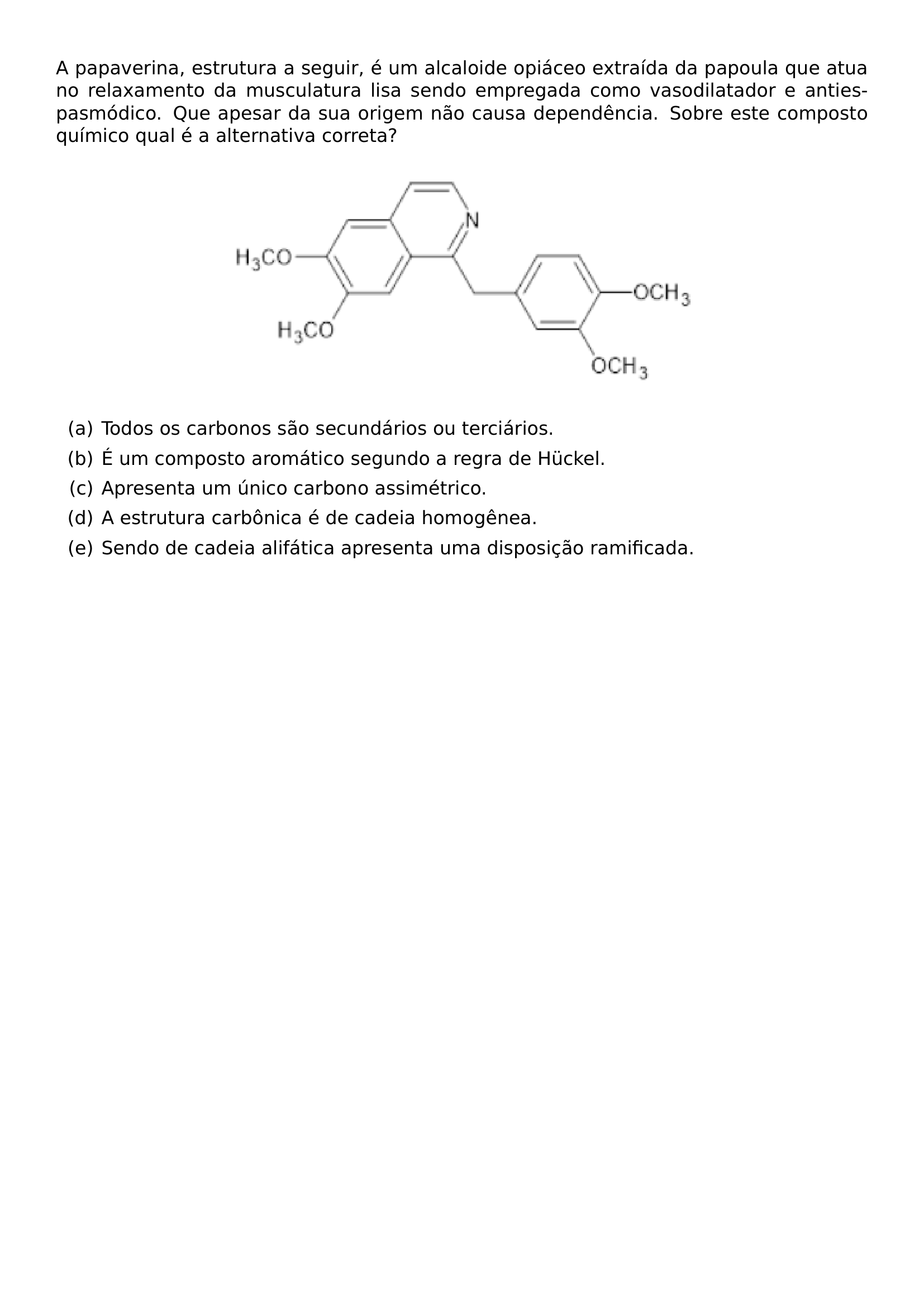 A PAPAVERINA ESTRUTURA A SEGUIR E UM ALCALOIDE OPIACEO EXTRAIDA DA PAPOULA QUE ATUA NO RELAXAMENTO DA MUSCULATURA LISA SENDO EMPREGADA COMO VASODILATADOR E ANTIESPASMODICO QUE APESAR DA SUA ORIGEM NAO CAUSA DEPENDENCIA SOBRE ESTE COMPOSTO QUIMICO QUAL E A ALTERNATIVA CORRETA BEGIN CENTER INCLUDEGRAPHICS WIDTH 0 6 LINEWIDTH 20260923 165552 01 PNG END CENTER BEGIN ENUMERATE LABEL ALPH ITEM A TODOS OS CARBONOS SAO SECUNDARIOS OU TERCIARIOS ITEM B E UM COMPOSTO AROMATICO SEGUNDO A REGRA DE HUCKEL ITEM C APRESENTA UM UNICO CARBONO ASSIMETRICO ITEM D A ESTRUTURA CARBONICA E DE CADEIA HOMOGENEA ITEM E SENDO DE CADEIA ALIFATICA APRESENTA UMA DISPOSICAO RAMIFICADA END ENUMERATE