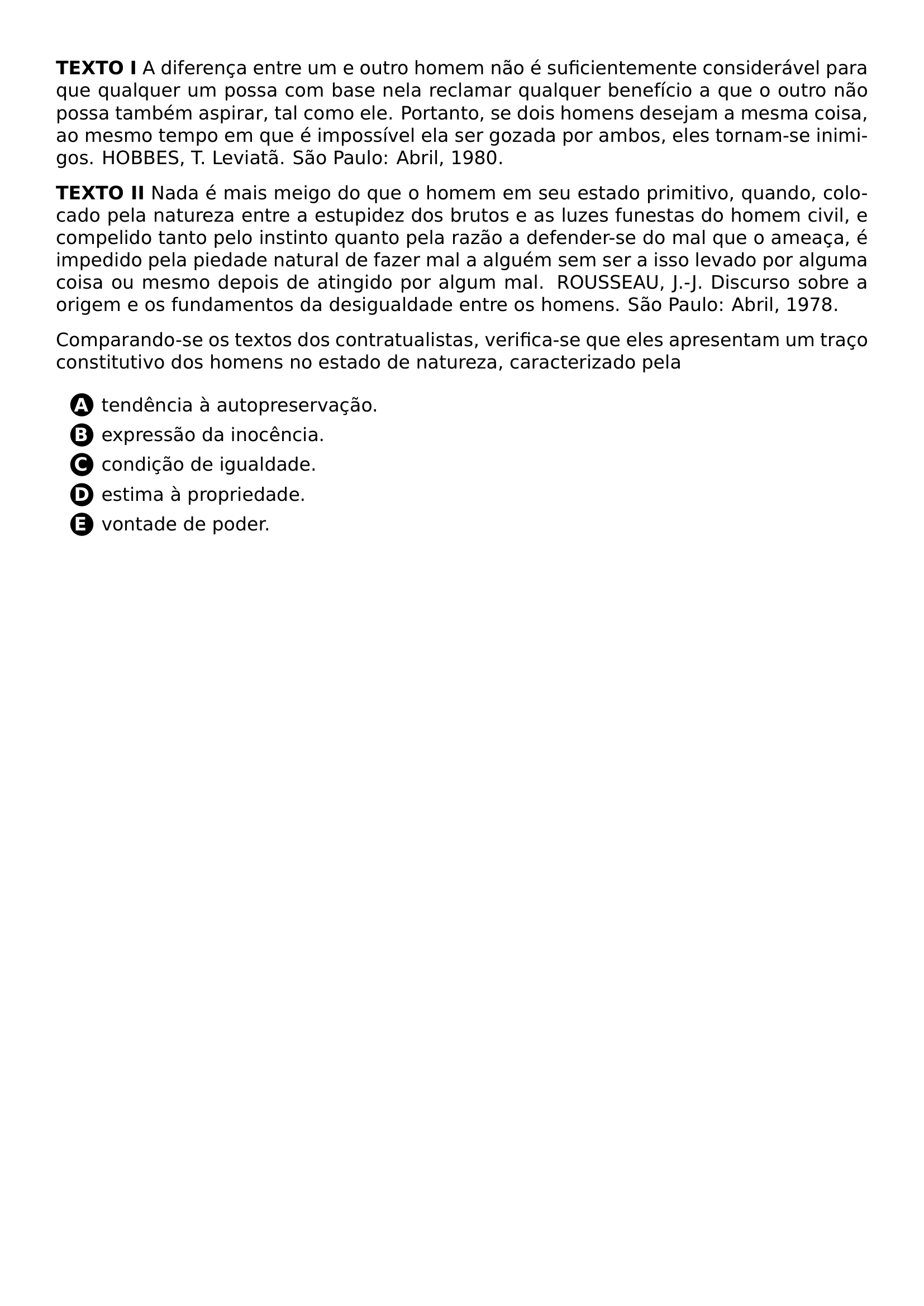 PAR TEXTBF TEXTO I A DIFERENCA ENTRE UM E OUTRO HOMEM NAO E SUFICIENTEMENTE CONSIDERAVEL PARA QUE QUALQUER UM POSSA COM BASE NELA RECLAMAR QUALQUER BENEFICIO A QUE O OUTRO NAO POSSA TAMBEM ASPIRAR TAL COMO ELE PORTANTO SE DOIS HOMENS DESEJAM A MESMA COISA AO MESMO TEMPO EM QUE E IMPOSSIVEL ELA SER GOZADA POR AMBOS ELES TORNAM SE INIMIGOS HOBBES T LEVIATA SAO PAULO ABRIL 1980 PAR PAR TEXTBF TEXTO II NADA E MAIS MEIGO DO QUE O HOMEM EM SEU ESTADO PRIMITIVO QUANDO COLOCADO PELA NATUREZA ENTRE A ESTUPIDEZ DOS BRUTOS E AS LUZES FUNESTAS DO HOMEM CIVIL E COMPELIDO TANTO PELO INSTINTO QUANTO PELA RAZAO A DEFENDER SE DO MAL QUE O AMEACA E IMPEDIDO PELA PIEDADE NATURAL DE FAZER MAL A ALGUEM SEM SER A ISSO LEVADO POR ALGUMA COISA OU MESMO DEPOIS DE ATINGIDO POR ALGUM MAL ROUSSEAU J J DISCURSO SOBRE A ORIGEM E OS FUNDAMENTOS DA DESIGUALDADE ENTRE OS HOMENS SAO PAULO ABRIL 1978 PAR PAR COMPARANDO SE OS TEXTOS DOS CONTRATUALISTAS VERIFICA SE QUE ELES APRESENTAM UM TRACO CONSTITUTIVO DOS HOMENS NO ESTADO DE NATUREZA CARACTERIZADO PELA CQ REPRODUCTION ALTERNATIVES BEGIN BEGIN ENUMERATE LABEL PROTECT CIRCLED ALPH ITEM PROTECT CIRCLED A TENDENCIA A AUTOPRESERVACAO ITEM PROTECT CIRCLED B EXPRESSAO DA INOCENCIA ITEM PROTECT CIRCLED C CONDICAO DE IGUALDADE ITEM PROTECT CIRCLED D ESTIMA A PROPRIEDADE ITEM PROTECT CIRCLED E VONTADE DE PODER END ENUMERATE CQ REPRODUCTION ALTERNATIVES END