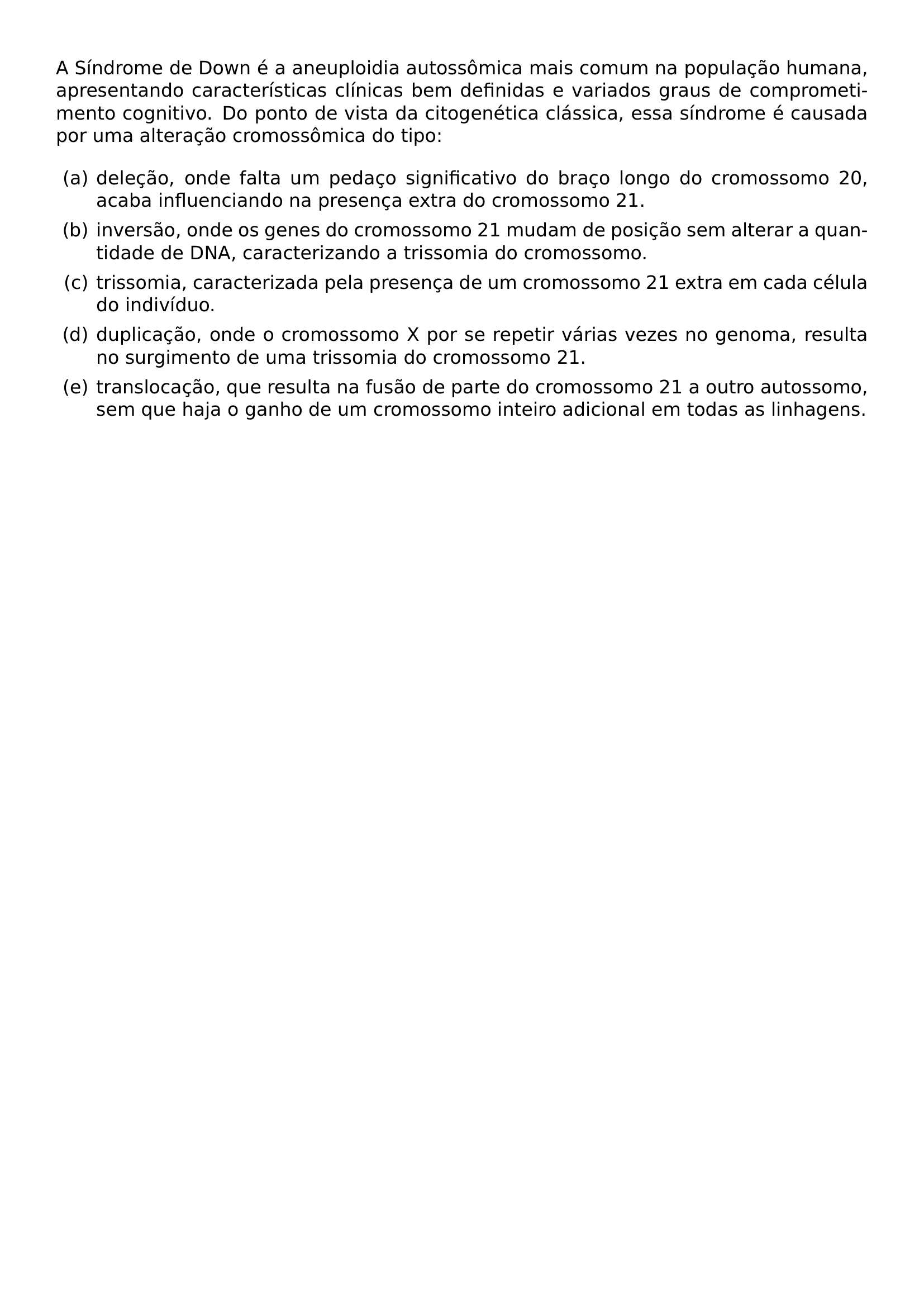 NOINDENT A SINDROME DE DOWN E A ANEUPLOIDIA AUTOSSOMICA MAIS COMUM NA POPULACAO HUMANA APRESENTANDO CARACTERISTICAS CLINICAS BEM DEFINIDAS E VARIADOS GRAUS DE COMPROMETIMENTO COGNITIVO DO PONTO DE VISTA DA CITOGENETICA CLASSICA ESSA SINDROME E CAUSADA POR UMA ALTERACAO CROMOSSOMICA DO TIPO BEGIN ENUMERATE LABEL ALPH LEFTMARGIN ITEM DELECAO ONDE FALTA UM PEDACO SIGNIFICATIVO DO BRACO LONGO DO CROMOSSOMO 20 ACABA INFLUENCIANDO NA PRESENCA EXTRA DO CROMOSSOMO 21 ITEM INVERSAO ONDE OS GENES DO CROMOSSOMO 21 MUDAM DE POSICAO SEM ALTERAR A QUANTIDADE DE DNA CARACTERIZANDO A TRISSOMIA DO CROMOSSOMO ITEM TRISSOMIA CARACTERIZADA PELA PRESENCA DE UM CROMOSSOMO 21 EXTRA EM CADA CELULA DO INDIVIDUO ITEM DUPLICACAO ONDE O CROMOSSOMO X POR SE REPETIR VARIAS VEZES NO GENOMA RESULTA NO SURGIMENTO DE UMA TRISSOMIA DO CROMOSSOMO 21 ITEM TRANSLOCACAO QUE RESULTA NA FUSAO DE PARTE DO CROMOSSOMO 21 A OUTRO AUTOSSOMO SEM QUE HAJA O GANHO DE UM CROMOSSOMO INTEIRO ADICIONAL EM TODAS AS LINHAGENS END ENUMERATE