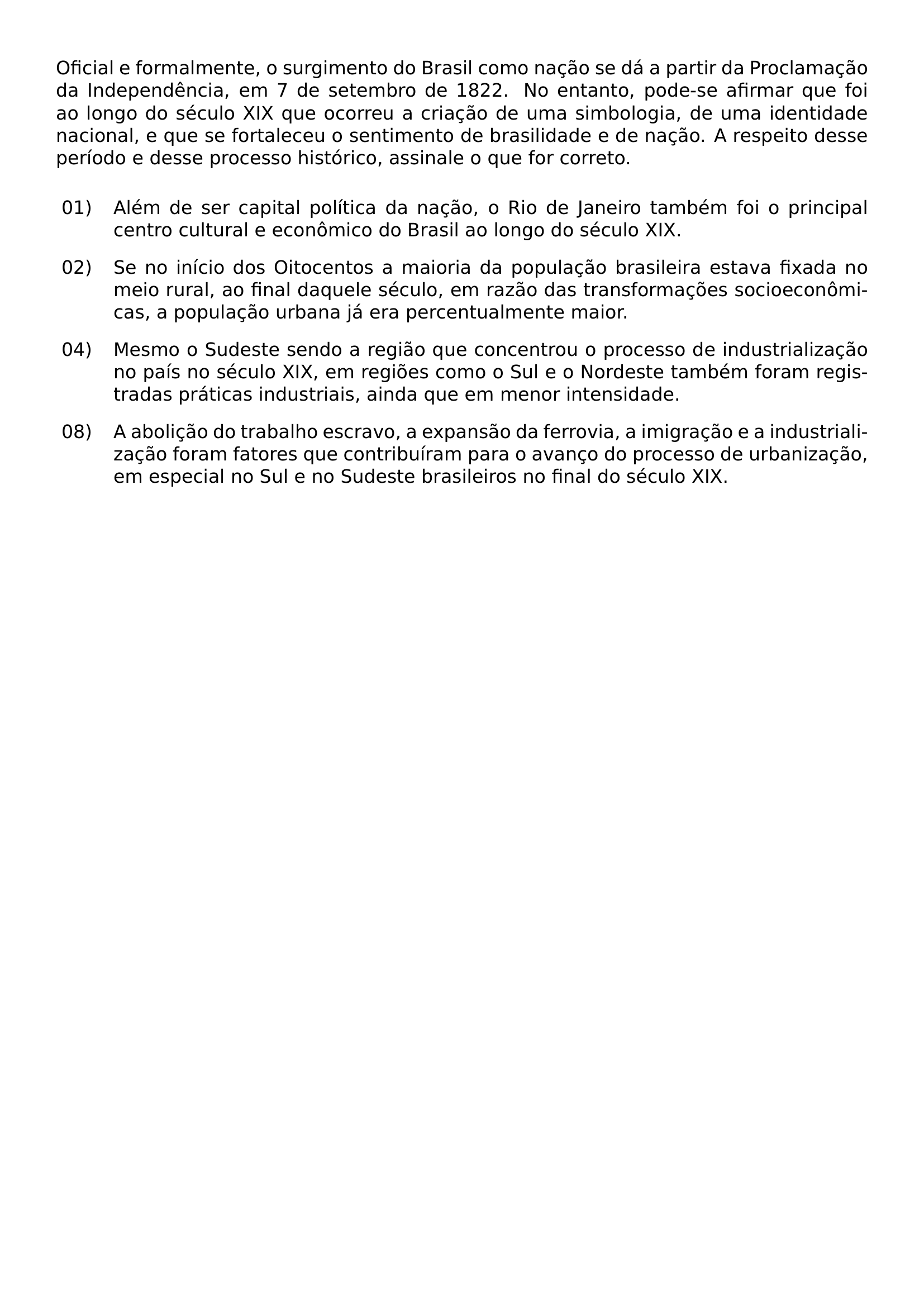 OFICIAL E FORMALMENTE O SURGIMENTO DO BRASIL COMO NACAO SE DA A PARTIR DA PROCLAMACAO DA INDEPENDENCIA EM 7 DE SETEMBRO DE 1822 NO ENTANTO PODE SE AFIRMAR QUE FOI AO LONGO DO SECULO XIX QUE OCORREU A CRIACAO DE UMA SIMBOLOGIA DE UMA IDENTIDADE NACIONAL E QUE SE FORTALECEU O SENTIMENTO DE BRASILIDADE E DE NACAO A RESPEITO DESSE PERIODO E DESSE PROCESSO HISTORICO ASSINALE O QUE FOR CORRETO BEGIN ENUMERATE LEFTMARGIN 3 1EM LABELWIDTH 2 2EM LABELSEP 0 6EM ALIGN LEFT ITEMSEP 0 8EM TOPSEP 0 8EM ITEM 01 ALEM DE SER CAPITAL POLITICA DA NACAO O RIO DE JANEIRO TAMBEM FOI O PRINCIPAL CENTRO CULTURAL E ECONOMICO DO BRASIL AO LONGO DO SECULO XIX ITEM 02 SE NO INICIO DOS OITOCENTOS A MAIORIA DA POPULACAO BRASILEIRA ESTAVA FIXADA NO MEIO RURAL AO FINAL DAQUELE SECULO EM RAZAO DAS TRANSFORMACOES SOCIOECONOMICAS A POPULACAO URBANA JA ERA PERCENTUALMENTE MAIOR ITEM 04 MESMO O SUDESTE SENDO A REGIAO QUE CONCENTROU O PROCESSO DE INDUSTRIALIZACAO NO PAIS NO SECULO XIX EM REGIOES COMO O SUL E O NORDESTE TAMBEM FORAM REGISTRADAS PRATICAS INDUSTRIAIS AINDA QUE EM MENOR INTENSIDADE ITEM 08 A ABOLICAO DO TRABALHO ESCRAVO A EXPANSAO DA FERROVIA A IMIGRACAO E A INDUSTRIALIZACAO FORAM FATORES QUE CONTRIBUIRAM PARA O AVANCO DO PROCESSO DE URBANIZACAO EM ESPECIAL NO SUL E NO SUDESTE BRASILEIROS NO FINAL DO SECULO XIX END ENUMERATE