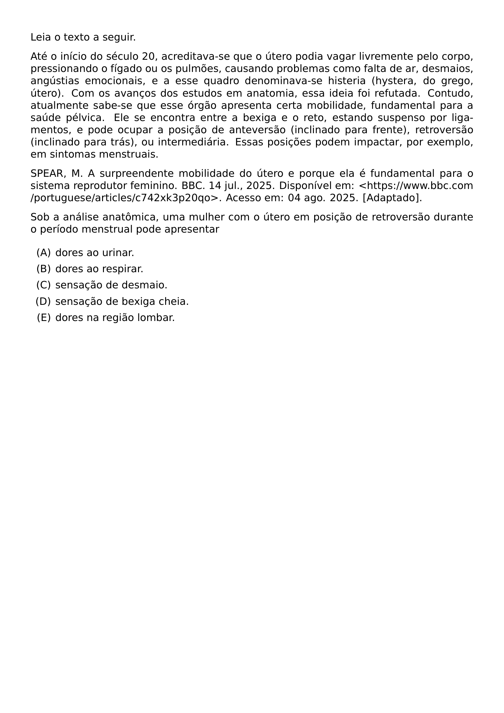 LEIA O TEXTO A SEGUIR ATE O INICIO DO SECULO 20 ACREDITAVA SE QUE O UTERO PODIA VAGAR LIVREMENTE PELO CORPO PRESSIONANDO O FIGADO OU OS PULMOES CAUSANDO PROBLEMAS COMO FALTA DE AR DESMAIOS ANGUSTIAS EMOCIONAIS E A ESSE QUADRO DENOMINAVA SE HISTERIA HYSTERA DO GREGO UTERO COM OS AVANCOS DOS ESTUDOS EM ANATOMIA ESSA IDEIA FOI REFUTADA CONTUDO ATUALMENTE SABE SE QUE ESSE ORGAO APRESENTA CERTA MOBILIDADE FUNDAMENTAL PARA A SAUDE PELVICA ELE SE ENCONTRA ENTRE A BEXIGA E O RETO ESTANDO SUSPENSO POR LIGAMENTOS E PODE OCUPAR A POSICAO DE ANTEVERSAO INCLINADO PARA FRENTE RETROVERSAO INCLINADO PARA TRAS OU INTERMEDIARIA ESSAS POSICOES PODEM IMPACTAR POR EXEMPLO EM SINTOMAS MENSTRUAIS SPEAR M A SURPREENDENTE MOBILIDADE DO UTERO E PORQUE ELA E FUNDAMENTAL PARA O SISTEMA REPRODUTOR FEMININO BBC 14 JUL 2025 DISPONIVEL EM HTTPS WWW BBC COM PORTUGUESE ARTICLES C742XK3P20QO ACESSO EM 04 AGO 2025 ADAPTADO SOB A ANALISE ANATOMICA UMA MULHER COM O UTERO EM POSICAO DE RETROVERSAO DURANTE O PERIODO MENSTRUAL PODE APRESENTAR BEGIN ENUMERATE LABEL ALPH ITEM DORES AO URINAR ITEM DORES AO RESPIRAR ITEM SENSACAO DE DESMAIO ITEM SENSACAO DE BEXIGA CHEIA ITEM DORES NA REGIAO LOMBAR END ENUMERATE