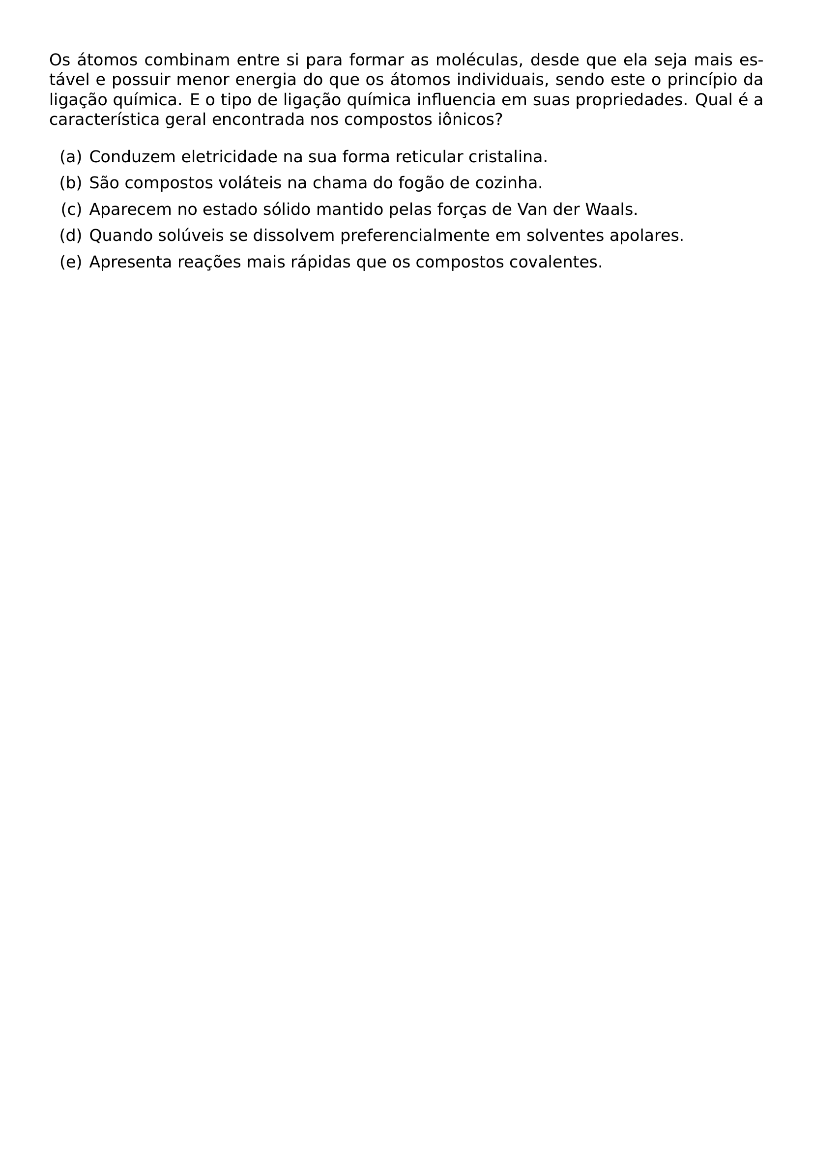 OS ATOMOS COMBINAM ENTRE SI PARA FORMAR AS MOLECULAS DESDE QUE ELA SEJA MAIS ESTAVEL E POSSUIR MENOR ENERGIA DO QUE OS ATOMOS INDIVIDUAIS SENDO ESTE O PRINCIPIO DA LIGACAO QUIMICA E O TIPO DE LIGACAO QUIMICA INFLUENCIA EM SUAS PROPRIEDADES QUAL E A CARACTERISTICA GERAL ENCONTRADA NOS COMPOSTOS IONICOS BEGIN ENUMERATE LABEL ALPH ITEM A CONDUZEM ELETRICIDADE NA SUA FORMA RETICULAR CRISTALINA ITEM B SAO COMPOSTOS VOLATEIS NA CHAMA DO FOGAO DE COZINHA ITEM C APARECEM NO ESTADO SOLIDO MANTIDO PELAS FORCAS DE VAN DER WAALS ITEM D QUANDO SOLUVEIS SE DISSOLVEM PREFERENCIALMENTE EM SOLVENTES APOLARES ITEM E APRESENTA REACOES MAIS RAPIDAS QUE OS COMPOSTOS COVALENTES END ENUMERATE