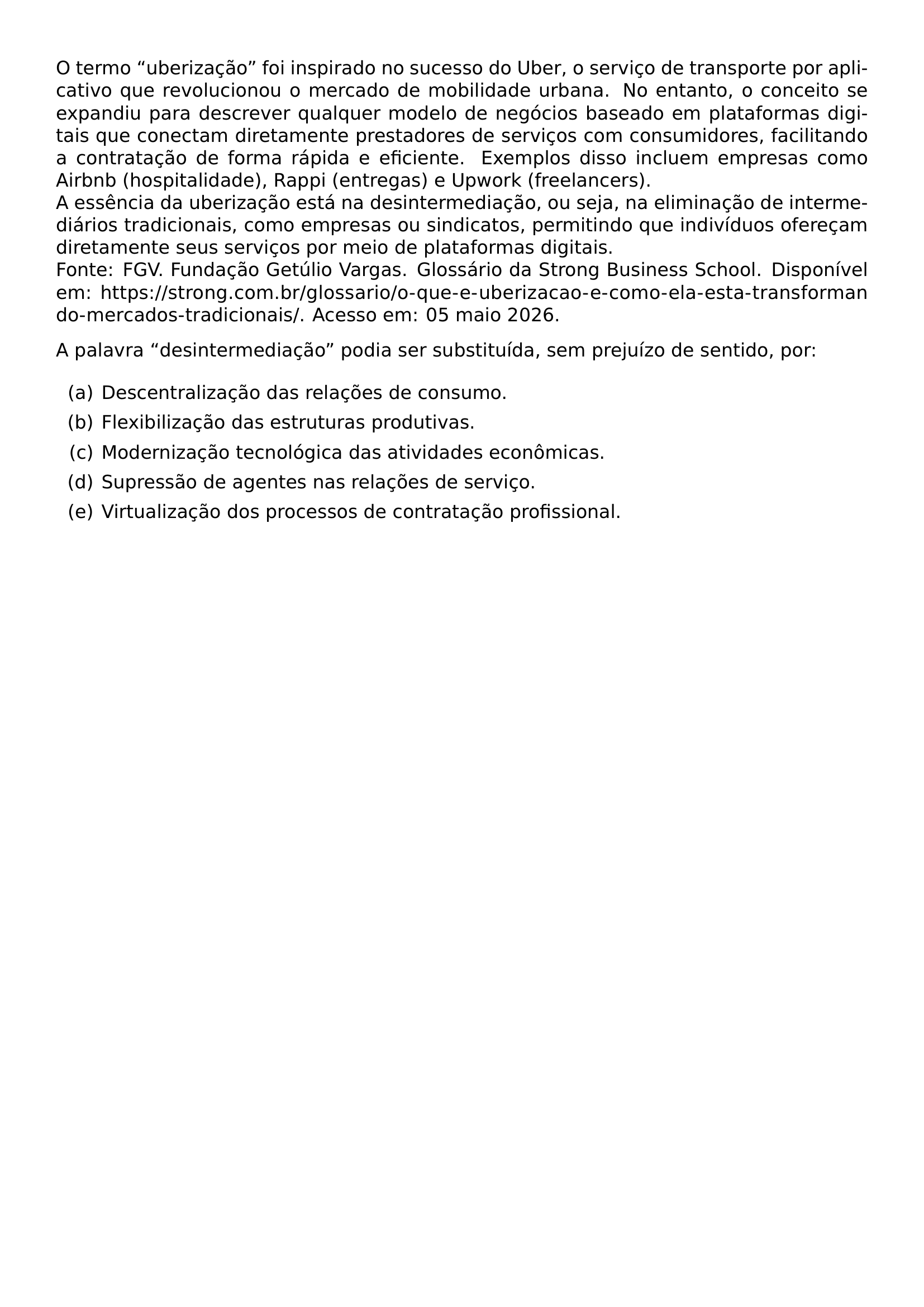 O TERMO UBERIZACAO FOI INSPIRADO NO SUCESSO DO UBER O SERVICO DE TRANSPORTE POR APLICATIVO QUE REVOLUCIONOU O MERCADO DE MOBILIDADE URBANA NO ENTANTO O CONCEITO SE EXPANDIU PARA DESCREVER QUALQUER MODELO DE NEGOCIOS BASEADO EM PLATAFORMAS DIGITAIS QUE CONECTAM DIRETAMENTE PRESTADORES DE SERVICOS COM CONSUMIDORES FACILITANDO A CONTRATACAO DE FORMA RAPIDA E EFICIENTE EXEMPLOS DISSO INCLUEM EMPRESAS COMO AIRBNB HOSPITALIDADE RAPPI ENTREGAS E UPWORK FREELANCERS A ESSENCIA DA UBERIZACAO ESTA NA DESINTERMEDIACAO OU SEJA NA ELIMINACAO DE INTERMEDIARIOS TRADICIONAIS COMO EMPRESAS OU SINDICATOS PERMITINDO QUE INDIVIDUOS OFERECAM DIRETAMENTE SEUS SERVICOS POR MEIO DE PLATAFORMAS DIGITAIS FONTE FGV FUNDACAO GETULIO VARGAS GLOSSARIO DA STRONG BUSINESS SCHOOL DISPONIVEL EM URL HTTPS STRONG COM BR GLOSSARIO O QUE E UBERIZACAO E COMO ELA ESTA TRANSFORMANDO MERCADOS TRADICIONAIS ACESSO EM 05 MAIO 2026 A PALAVRA DESINTERMEDIACAO PODIA SER SUBSTITUIDA SEM PREJUIZO DE SENTIDO POR BEGIN ENUMERATE LABEL ALPH ITEM A DESCENTRALIZACAO DAS RELACOES DE CONSUMO ITEM B FLEXIBILIZACAO DAS ESTRUTURAS PRODUTIVAS ITEM C MODERNIZACAO TECNOLOGICA DAS ATIVIDADES ECONOMICAS ITEM D SUPRESSAO DE AGENTES NAS RELACOES DE SERVICO ITEM E VIRTUALIZACAO DOS PROCESSOS DE CONTRATACAO PROFISSIONAL END ENUMERATE