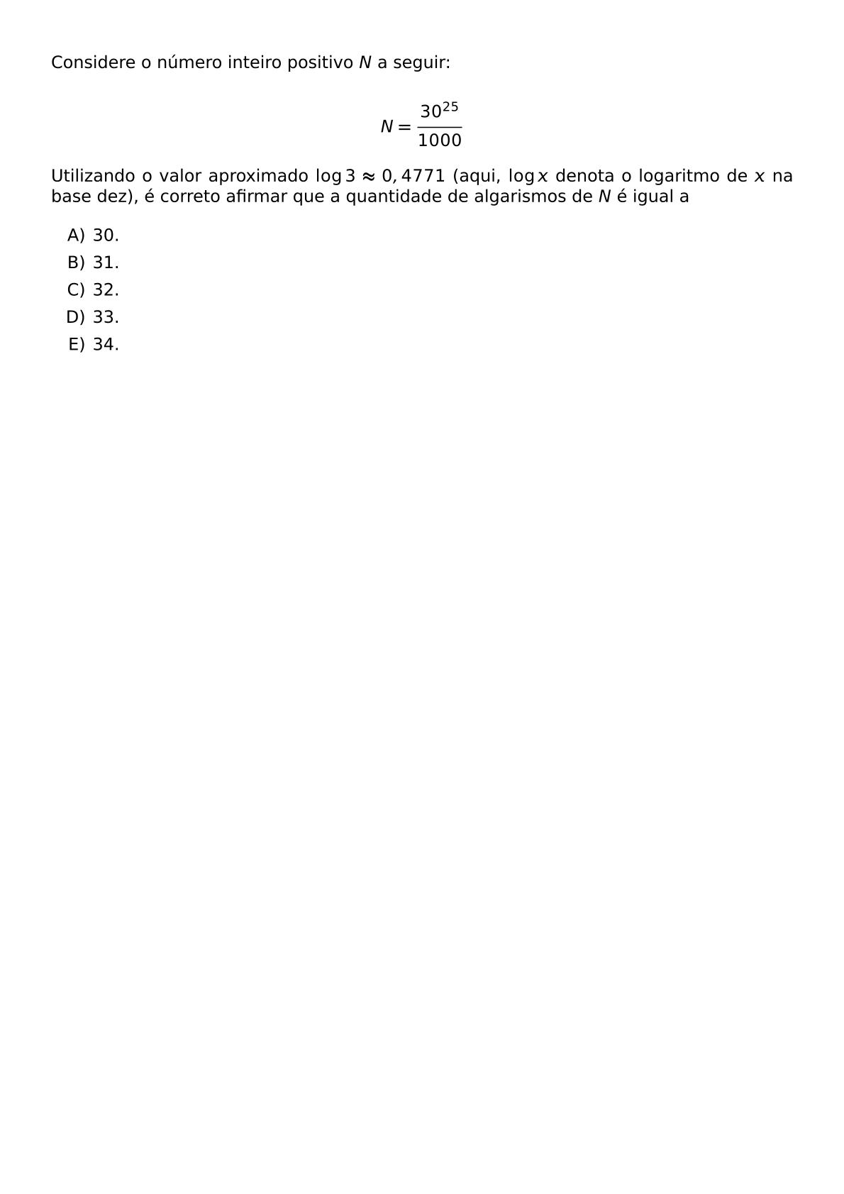 CONSIDERE O NUMERO INTEIRO POSITIVO N A SEGUIR N FRAC 30 25 1000 UTILIZANDO O VALOR APROXIMADO LOG 3 APPROX 0 4771 AQUI LOG X DENOTA O LOGARITMO DE X NA BASE DEZ E CORRETO AFIRMAR QUE A QUANTIDADE DE ALGARISMOS DE N E IGUAL A BEGIN ENUMERATE LABEL ALPH ITEM 30 ITEM 31 ITEM 32 ITEM 33 ITEM 34 END ENUMERATE