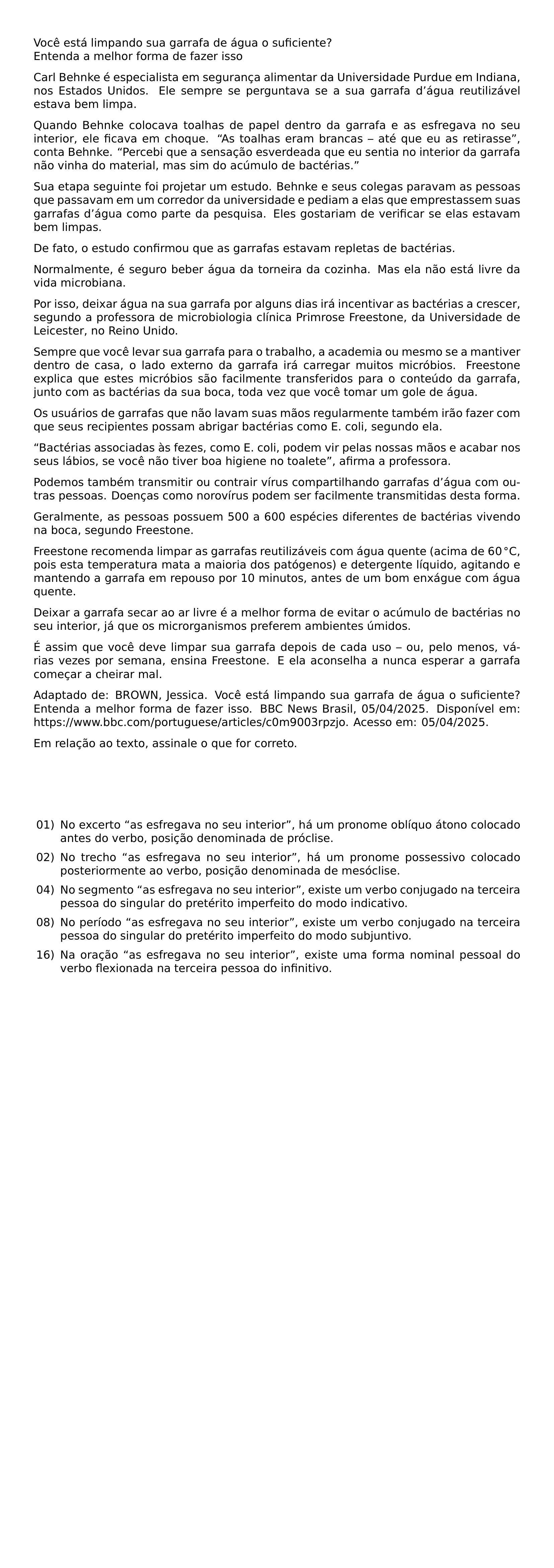 VOCE ESTA LIMPANDO SUA GARRAFA DE AGUA O SUFICIENTE ENTENDA A MELHOR FORMA DE FAZER ISSO CARL BEHNKE E ESPECIALISTA EM SEGURANCA ALIMENTAR DA UNIVERSIDADE PURDUE EM INDIANA NOS ESTADOS UNIDOS ELE SEMPRE SE PERGUNTAVA SE A SUA GARRAFA D AGUA REUTILIZAVEL ESTAVA BEM LIMPA QUANDO BEHNKE COLOCAVA TOALHAS DE PAPEL DENTRO DA GARRAFA E AS ESFREGAVA NO SEU INTERIOR ELE FICAVA EM CHOQUE AS TOALHAS ERAM BRANCAS ATE QUE EU AS RETIRASSE CONTA BEHNKE PERCEBI QUE A SENSACAO ESVERDEADA QUE EU SENTIA NO INTERIOR DA GARRAFA NAO VINHA DO MATERIAL MAS SIM DO ACUMULO DE BACTERIAS SUA ETAPA SEGUINTE FOI PROJETAR UM ESTUDO BEHNKE E SEUS COLEGAS PARAVAM AS PESSOAS QUE PASSAVAM EM UM CORREDOR DA UNIVERSIDADE E PEDIAM A ELAS QUE EMPRESTASSEM SUAS GARRAFAS D AGUA COMO PARTE DA PESQUISA ELES GOSTARIAM DE VERIFICAR SE ELAS ESTAVAM BEM LIMPAS DE FATO O ESTUDO CONFIRMOU QUE AS GARRAFAS ESTAVAM REPLETAS DE BACTERIAS NORMALMENTE E SEGURO BEBER AGUA DA TORNEIRA DA COZINHA MAS ELA NAO ESTA LIVRE DA VIDA MICROBIANA POR ISSO DEIXAR AGUA NA SUA GARRAFA POR ALGUNS DIAS IRA INCENTIVAR AS BACTERIAS A CRESCER SEGUNDO A PROFESSORA DE MICROBIOLOGIA CLINICA PRIMROSE FREESTONE DA UNIVERSIDADE DE LEICESTER NO REINO UNIDO SEMPRE QUE VOCE LEVAR SUA GARRAFA PARA O TRABALHO A ACADEMIA OU MESMO SE A MANTIVER DENTRO DE CASA O LADO EXTERNO DA GARRAFA IRA CARREGAR MUITOS MICROBIOS FREESTONE EXPLICA QUE ESTES MICROBIOS SAO FACILMENTE TRANSFERIDOS PARA O CONTEUDO DA GARRAFA JUNTO COM AS BACTERIAS DA SUA BOCA TODA VEZ QUE VOCE TOMAR UM GOLE DE AGUA OS USUARIOS DE GARRAFAS QUE NAO LAVAM SUAS MAOS REGULARMENTE TAMBEM IRAO FAZER COM QUE SEUS RECIPIENTES POSSAM ABRIGAR BACTERIAS COMO E COLI SEGUNDO ELA BACTERIAS ASSOCIADAS AS FEZES COMO E COLI PODEM VIR PELAS NOSSAS MAOS E ACABAR NOS SEUS LABIOS SE VOCE NAO TIVER BOA HIGIENE NO TOALETE AFIRMA A PROFESSORA PODEMOS TAMBEM TRANSMITIR OU CONTRAIR VIRUS COMPARTILHANDO GARRAFAS D AGUA COM OUTRAS PESSOAS DOENCAS COMO NOROVIRUS PODEM SER FACILMENTE TRANSMITIDAS DESTA FORMA GERALMENTE AS PESSOAS POSSUEM 500 A 600 ESPECIES DIFERENTES DE BACTERIAS VIVENDO NA BOCA SEGUNDO FREESTONE FREESTONE RECOMENDA LIMPAR AS GARRAFAS REUTILIZAVEIS COM AGUA QUENTE ACIMA DE 60 CIRC MATHRM C POIS ESTA TEMPERATURA MATA A MAIORIA DOS PATOGENOS E DETERGENTE LIQUIDO AGITANDO E MANTENDO A GARRAFA EM REPOUSO POR 10 MINUTOS ANTES DE UM BOM ENXAGUE COM AGUA QUENTE DEIXAR A GARRAFA SECAR AO AR LIVRE E A MELHOR FORMA DE EVITAR O ACUMULO DE BACTERIAS NO SEU INTERIOR JA QUE OS MICRORGANISMOS PREFEREM AMBIENTES UMIDOS E ASSIM QUE VOCE DEVE LIMPAR SUA GARRAFA DEPOIS DE CADA USO OU PELO MENOS VARIAS VEZES POR SEMANA ENSINA FREESTONE E ELA ACONSELHA A NUNCA ESPERAR A GARRAFA COMECAR A CHEIRAR MAL EMERGENCYSTRETCH 2EM ADAPTADO DE BROWN JESSICA VOCE ESTA LIMPANDO SUA GARRAFA DE AGUA O SUFICIENTE ENTENDA A MELHOR FORMA DE FAZER ISSO BBC NEWS BRASIL 05 04 2025 DISPONIVEL EM URL HTTPS WWW BBC COM PORTUGUESE ARTICLES C0M9003RPZJO ACESSO EM 05 04 2025 PAR EM RELACAO AO TEXTO ASSINALE O QUE FOR CORRETO BEGIN ENUMERATE LEFTMARGIN 2 4EM LABELSEP 0 5EM ITEMSEP 0 5EM ITEM 01 NO EXCERTO AS ESFREGAVA NO SEU INTERIOR HA UM PRONOME OBLIQUO ATONO COLOCADO ANTES DO VERBO POSICAO DENOMINADA DE PROCLISE ITEM 02 NO TRECHO AS ESFREGAVA NO SEU INTERIOR HA UM PRONOME POSSESSIVO COLOCADO POSTERIORMENTE AO VERBO POSICAO DENOMINADA DE MESOCLISE ITEM 04 NO SEGMENTO AS ESFREGAVA NO SEU INTERIOR EXISTE UM VERBO CONJUGADO NA TERCEIRA PESSOA DO SINGULAR DO PRETERITO IMPERFEITO DO MODO INDICATIVO ITEM 08 NO PERIODO AS ESFREGAVA NO SEU INTERIOR EXISTE UM VERBO CONJUGADO NA TERCEIRA PESSOA DO SINGULAR DO PRETERITO IMPERFEITO DO MODO SUBJUNTIVO ITEM 16 NA ORACAO AS ESFREGAVA NO SEU INTERIOR EXISTE UMA FORMA NOMINAL PESSOAL DO VERBO FLEXIONADA NA TERCEIRA PESSOA DO INFINITIVO END ENUMERATE