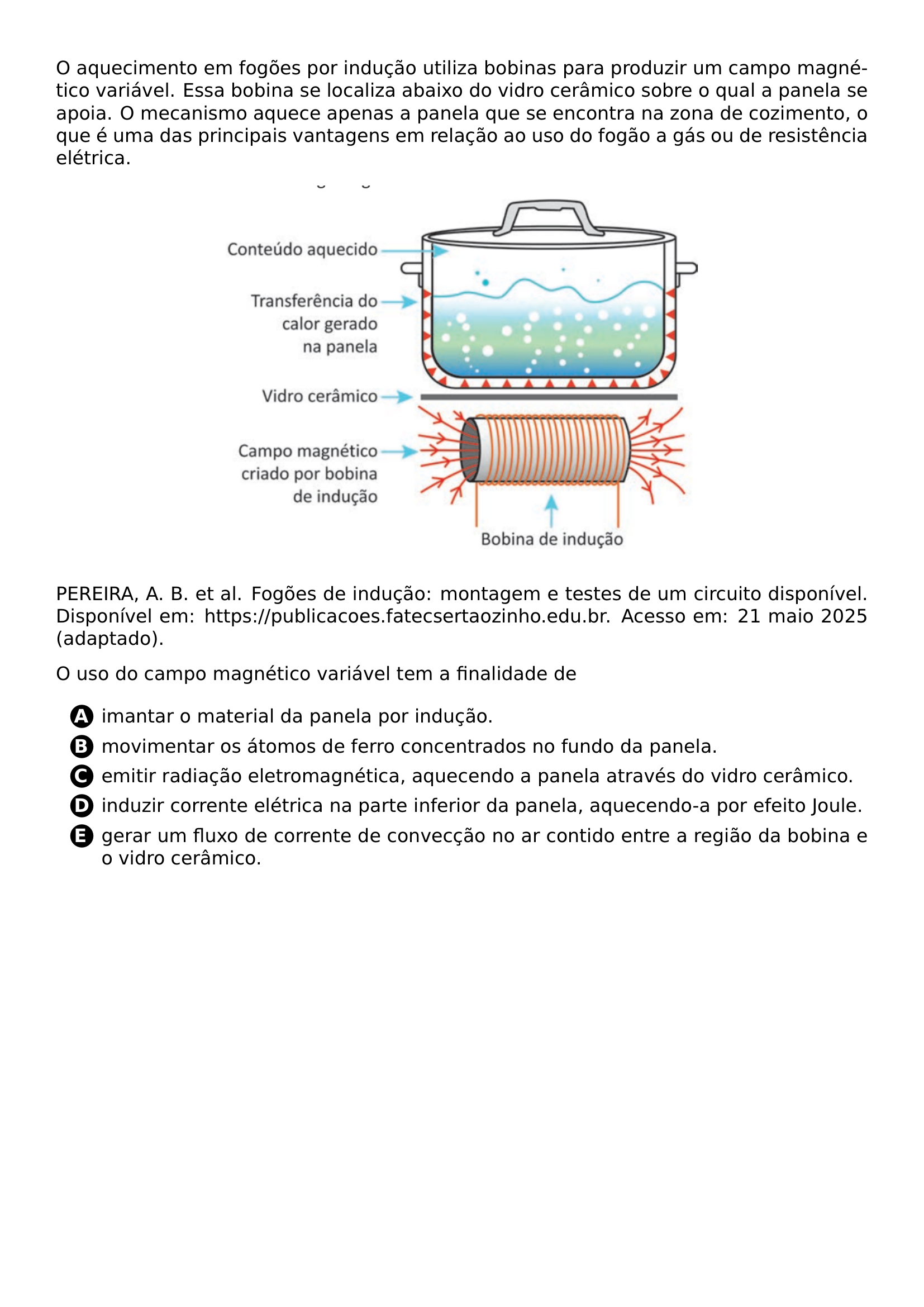O AQUECIMENTO EM FOGOES POR INDUCAO UTILIZA BOBINAS PARA PRODUZIR UM CAMPO MAGNETICO VARIAVEL ESSA BOBINA SE LOCALIZA ABAIXO DO VIDRO CERAMICO SOBRE O QUAL A PANELA SE APOIA O MECANISMO AQUECE APENAS A PANELA QUE SE ENCONTRA NA ZONA DE COZIMENTO O QUE E UMA DAS PRINCIPAIS VANTAGENS EM RELACAO AO USO DO FOGAO A GAS OU DE RESISTENCIA ELETRICA BEGIN CENTER INCLUDEGRAPHICS WIDTH 0 6 LINEWIDTH 20260619 231151 01 PNG END CENTER PEREIRA A B ET AL FOGOES DE INDUCAO MONTAGEM E TESTES DE UM CIRCUITO DISPONIVEL DISPONIVEL EM HTTPS PUBLICACOES FATECSERTAOZINHO EDU BR ACESSO EM 21 MAIO 2025 ADAPTADO O USO DO CAMPO MAGNETICO VARIAVEL TEM A FINALIDADE DE BEGIN ENUMERATE LABEL PROTECT CIRCLED ALPH ITEM IMANTAR O MATERIAL DA PANELA POR INDUCAO ITEM MOVIMENTAR OS ATOMOS DE FERRO CONCENTRADOS NO FUNDO DA PANELA ITEM EMITIR RADIACAO ELETROMAGNETICA AQUECENDO A PANELA ATRAVES DO VIDRO CERAMICO ITEM INDUZIR CORRENTE ELETRICA NA PARTE INFERIOR DA PANELA AQUECENDO A POR EFEITO JOULE ITEM GERAR UM FLUXO DE CORRENTE DE CONVECCAO NO AR CONTIDO ENTRE A REGIAO DA BOBINA E O VIDRO CERAMICO END ENUMERATE