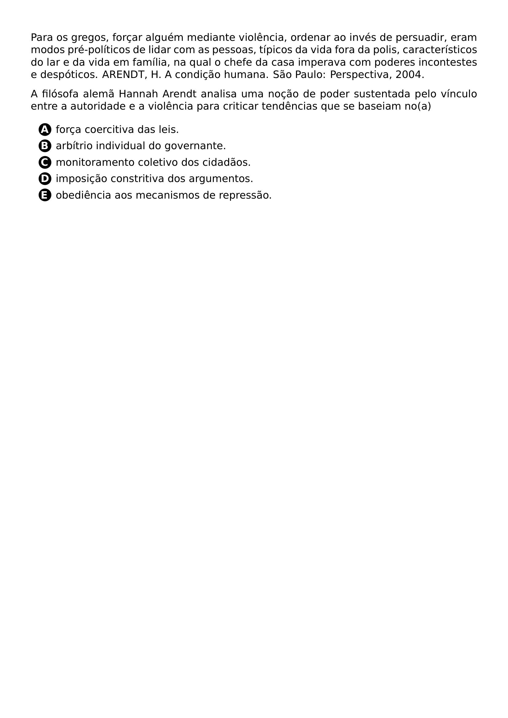 PAR PARA OS GREGOS FORCAR ALGUEM MEDIANTE VIOLENCIA ORDENAR AO INVES DE PERSUADIR ERAM MODOS PRE POLITICOS DE LIDAR COM AS PESSOAS TIPICOS DA VIDA FORA DA POLIS CARACTERISTICOS DO LAR E DA VIDA EM FAMILIA NA QUAL O CHEFE DA CASA IMPERAVA COM PODERES INCONTESTES E DESPOTICOS ARENDT H A CONDICAO HUMANA SAO PAULO PERSPECTIVA 2004 PAR A FILOSOFA ALEMA HANNAH ARENDT ANALISA UMA NOCAO DE PODER SUSTENTADA PELO VINCULO ENTRE A AUTORIDADE E A VIOLENCIA PARA CRITICAR TENDENCIAS QUE SE BASEIAM NO A CQ REPRODUCTION ALTERNATIVES BEGIN BEGIN ENUMERATE LABEL PROTECT CIRCLED ALPH ITEM PROTECT CIRCLED A FORCA COERCITIVA DAS LEIS ITEM PROTECT CIRCLED B ARBITRIO INDIVIDUAL DO GOVERNANTE ITEM PROTECT CIRCLED C MONITORAMENTO COLETIVO DOS CIDADAOS ITEM PROTECT CIRCLED D IMPOSICAO CONSTRITIVA DOS ARGUMENTOS ITEM PROTECT CIRCLED E OBEDIENCIA AOS MECANISMOS DE REPRESSAO END ENUMERATE CQ REPRODUCTION ALTERNATIVES END