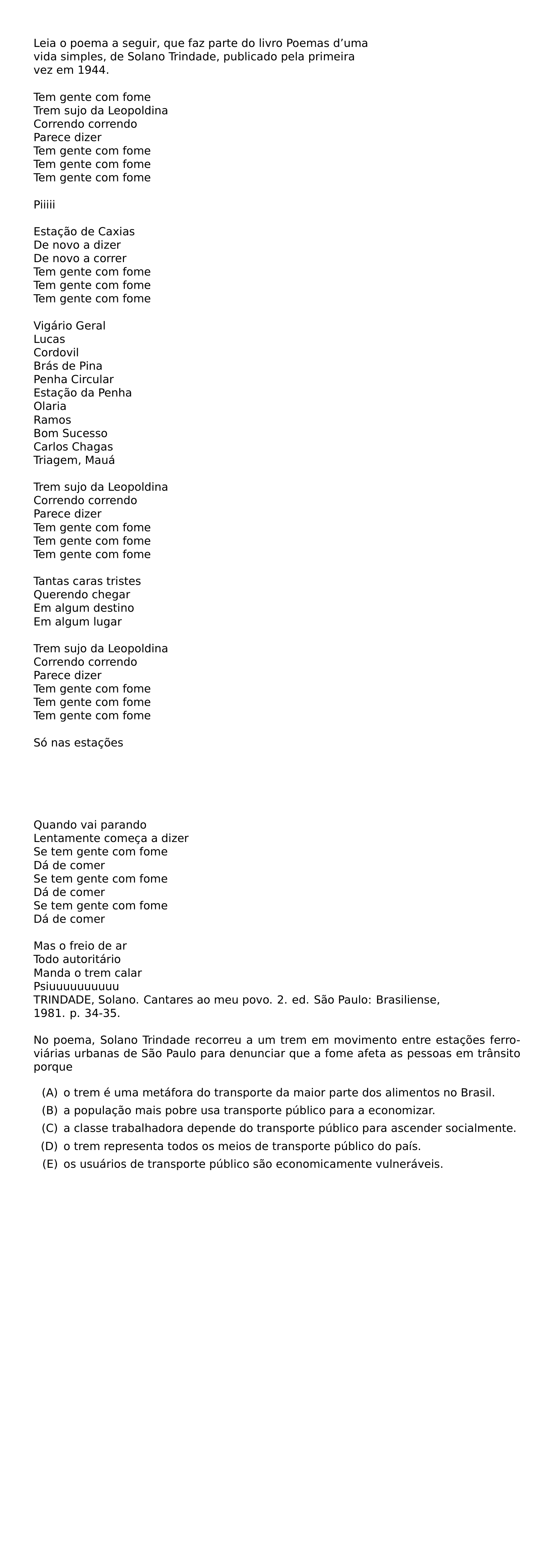 LEIA O POEMA A SEGUIR QUE FAZ PARTE DO LIVRO POEMAS D UMA VIDA SIMPLES DE SOLANO TRINDADE PUBLICADO PELA PRIMEIRA VEZ EM 1944 TEM GENTE COM FOME TREM SUJO DA LEOPOLDINA CORRENDO CORRENDO PARECE DIZER TEM GENTE COM FOME TEM GENTE COM FOME TEM GENTE COM FOME PIIIII ESTACAO DE CAXIAS DE NOVO A DIZER DE NOVO A CORRER TEM GENTE COM FOME TEM GENTE COM FOME TEM GENTE COM FOME VIGARIO GERAL LUCAS CORDOVIL BRAS DE PINA PENHA CIRCULAR ESTACAO DA PENHA OLARIA RAMOS BOM SUCESSO CARLOS CHAGAS TRIAGEM MAUA TREM SUJO DA LEOPOLDINA CORRENDO CORRENDO PARECE DIZER TEM GENTE COM FOME TEM GENTE COM FOME TEM GENTE COM FOME TANTAS CARAS TRISTES QUERENDO CHEGAR EM ALGUM DESTINO EM ALGUM LUGAR TREM SUJO DA LEOPOLDINA CORRENDO CORRENDO PARECE DIZER TEM GENTE COM FOME TEM GENTE COM FOME TEM GENTE COM FOME SO NAS ESTACOES QUANDO VAI PARANDO LENTAMENTE COMECA A DIZER SE TEM GENTE COM FOME DA DE COMER SE TEM GENTE COM FOME DA DE COMER SE TEM GENTE COM FOME DA DE COMER MAS O FREIO DE AR TODO AUTORITARIO MANDA O TREM CALAR PSIUUUUUUUUUU TRINDADE SOLANO CANTARES AO MEU POVO 2 ED SAO PAULO BRASILIENSE 1981 P 34 35 NO POEMA SOLANO TRINDADE RECORREU A UM TREM EM MOVIMENTO ENTRE ESTACOES FERROVIARIAS URBANAS DE SAO PAULO PARA DENUNCIAR QUE A FOME AFETA AS PESSOAS EM TRANSITO PORQUE BEGIN ENUMERATE LABEL ALPH LEFTMARGIN 2 7EM LABELWIDTH 2 2EM LABELSEP 0 5EM ITEM A O TREM E UMA METAFORA DO TRANSPORTE DA MAIOR PARTE DOS ALIMENTOS NO BRASIL ITEM B A POPULACAO MAIS POBRE USA TRANSPORTE PUBLICO PARA A ECONOMIZAR ITEM C A CLASSE TRABALHADORA DEPENDE DO TRANSPORTE PUBLICO PARA ASCENDER SOCIALMENTE ITEM D O TREM REPRESENTA TODOS OS MEIOS DE TRANSPORTE PUBLICO DO PAIS ITEM E OS USUARIOS DE TRANSPORTE PUBLICO SAO ECONOMICAMENTE VULNERAVEIS END ENUMERATE