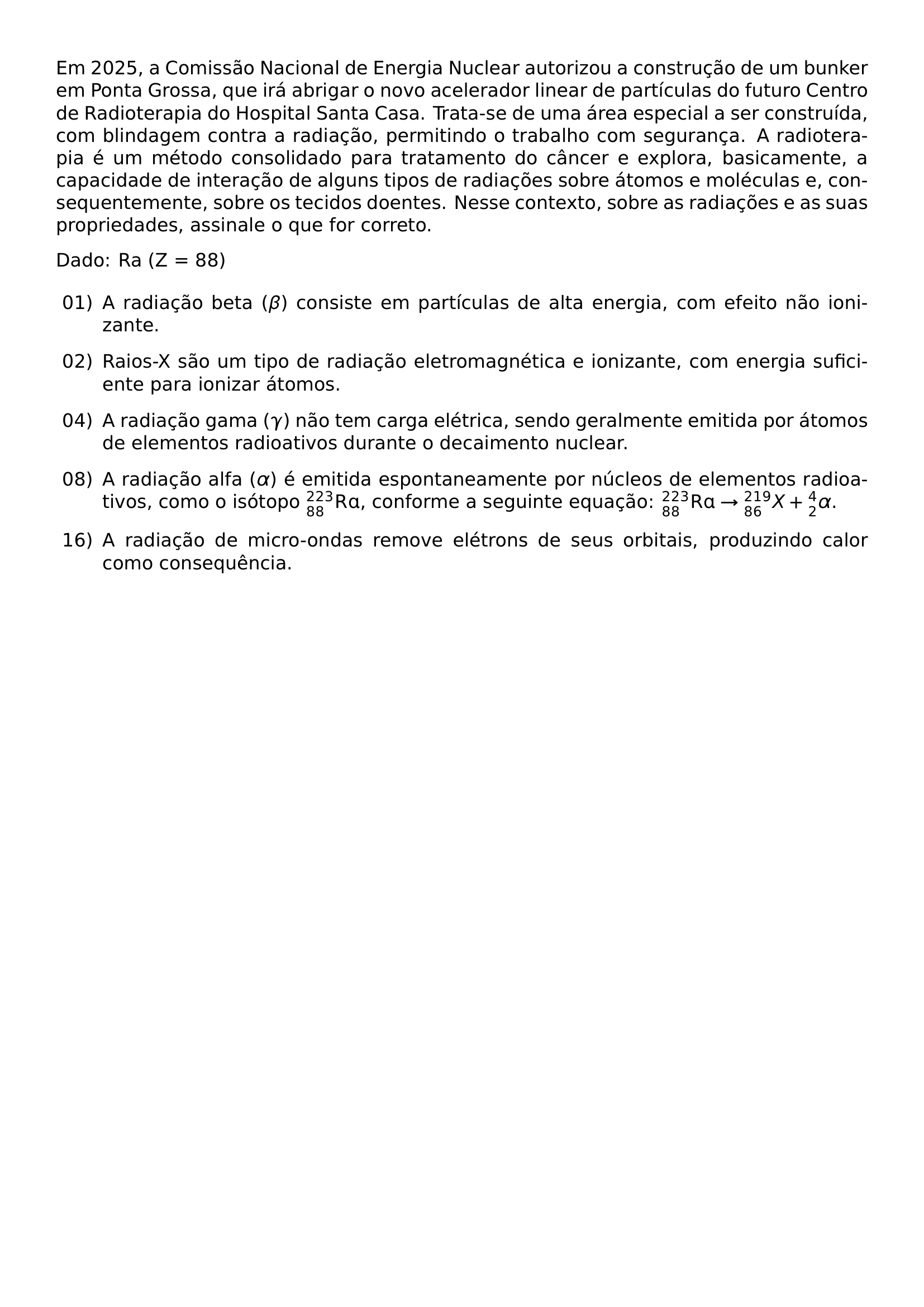 EM 2025 A COMISSAO NACIONAL DE ENERGIA NUCLEAR AUTORIZOU A CONSTRUCAO DE UM BUNKER EM PONTA GROSSA QUE IRA ABRIGAR O NOVO ACELERADOR LINEAR DE PARTICULAS DO FUTURO CENTRO DE RADIOTERAPIA DO HOSPITAL SANTA CASA TRATA SE DE UMA AREA ESPECIAL A SER CONSTRUIDA COM BLINDAGEM CONTRA A RADIACAO PERMITINDO O TRABALHO COM SEGURANCA A RADIOTERAPIA E UM METODO CONSOLIDADO PARA TRATAMENTO DO CANCER E EXPLORA BASICAMENTE A CAPACIDADE DE INTERACAO DE ALGUNS TIPOS DE RADIACOES SOBRE ATOMOS E MOLECULAS E CONSEQUENTEMENTE SOBRE OS TECIDOS DOENTES NESSE CONTEXTO SOBRE AS RADIACOES E AS SUAS PROPRIEDADES ASSINALE O QUE FOR CORRETO PAR DADO RA Z 88 BEGIN ENUMERATE LEFTMARGIN 2 5EM LABELSEP 0 5EM ITEMSEP 0 75EM ITEM 01 A RADIACAO BETA BETA CONSISTE EM PARTICULAS DE ALTA ENERGIA COM EFEITO NAO IONIZANTE ITEM 02 RAIOS X SAO UM TIPO DE RADIACAO ELETROMAGNETICA E IONIZANTE COM ENERGIA SUFICIENTE PARA IONIZAR ATOMOS ITEM 04 A RADIACAO GAMA GAMMA NAO TEM CARGA ELETRICA SENDO GERALMENTE EMITIDA POR ATOMOS DE ELEMENTOS RADIOATIVOS DURANTE O DECAIMENTO NUCLEAR ITEM 08 A RADIACAO ALFA ALPHA E EMITIDA ESPONTANEAMENTE POR NUCLEOS DE ELEMENTOS RADIOATIVOS COMO O ISOTOPO 223 88 MATHRM RA CONFORME A SEGUINTE EQUACAO 223 88 MATHRM RA RIGHTARROW 219 86 X 4 2 ALPHA ITEM 16 A RADIACAO DE MICRO ONDAS REMOVE ELETRONS DE SEUS ORBITAIS PRODUZINDO CALOR COMO CONSEQUENCIA END ENUMERATE