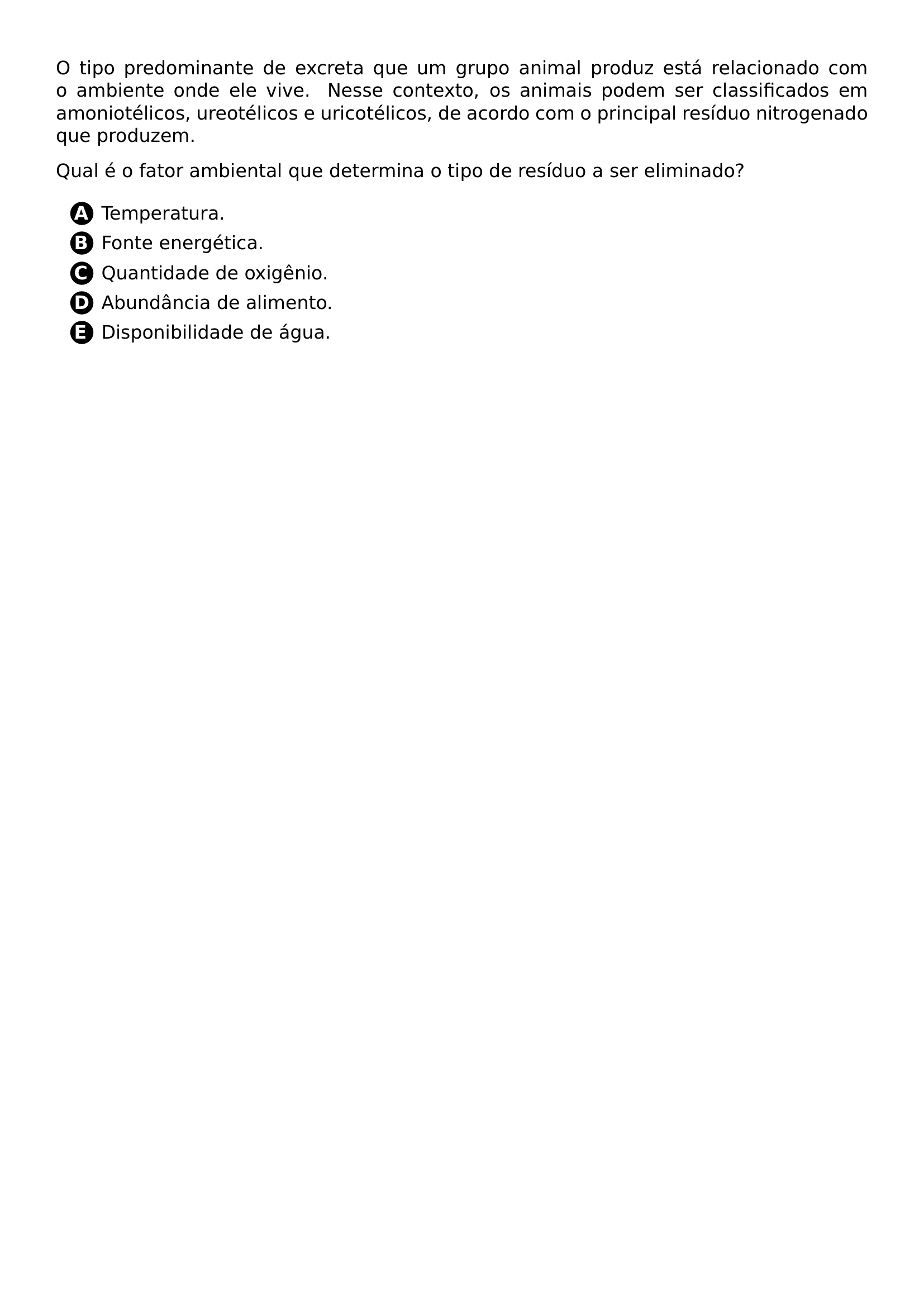 PAR O TIPO PREDOMINANTE DE EXCRETA QUE UM GRUPO ANIMAL PRODUZ ESTA RELACIONADO COM O AMBIENTE ONDE ELE VIVE NESSE CONTEXTO OS ANIMAIS PODEM SER CLASSIFICADOS EM AMONIOTELICOS UREOTELICOS E URICOTELICOS DE ACORDO COM O PRINCIPAL RESIDUO NITROGENADO QUE PRODUZEM PAR PAR QUAL E O FATOR AMBIENTAL QUE DETERMINA O TIPO DE RESIDUO A SER ELIMINADO PAR BEGIN ENUMERATE ITEM PROTECT CIRCLED A TEMPERATURA ITEM PROTECT CIRCLED B FONTE ENERGETICA ITEM PROTECT CIRCLED C QUANTIDADE DE OXIGENIO ITEM PROTECT CIRCLED D ABUNDANCIA DE ALIMENTO ITEM PROTECT CIRCLED E DISPONIBILIDADE DE AGUA END ENUMERATE