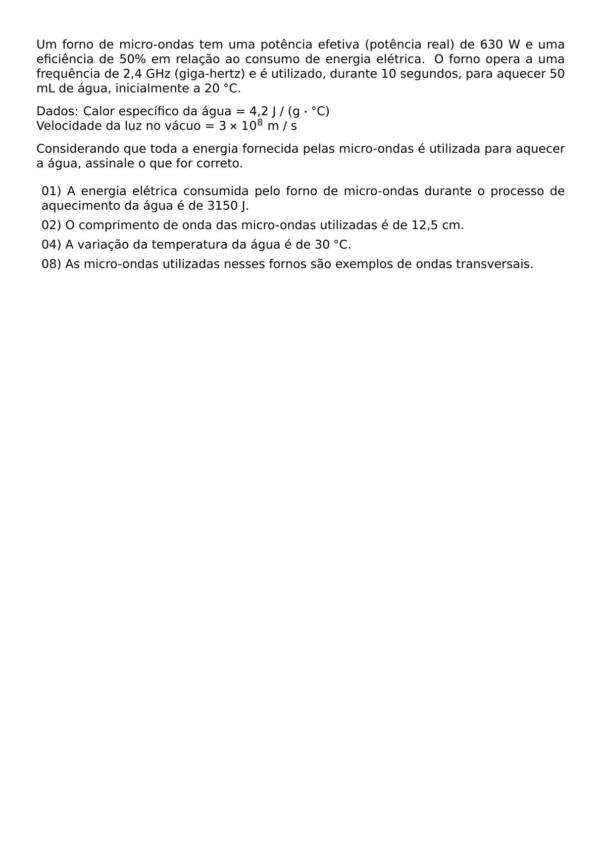 UM FORNO DE MICRO ONDAS TEM UMA POTENCIA EFETIVA POTENCIA REAL DE 630 W E UMA EFICIENCIA DE 50 EM RELACAO AO CONSUMO DE ENERGIA ELETRICA O FORNO OPERA A UMA FREQUENCIA DE 2 4 GHZ GIGA HERTZ E E UTILIZADO DURANTE 10 SEGUNDOS PARA AQUECER 50 ML DE AGUA INICIALMENTE A 20 CIRC C DADOS CALOR ESPECIFICO DA AGUA 4 2 J G CDOT CIRC C VELOCIDADE DA LUZ NO VACUO 3 TIMES 10 8 M S CONSIDERANDO QUE TODA A ENERGIA FORNECIDA PELAS MICRO ONDAS E UTILIZADA PARA AQUECER A AGUA ASSINALE O QUE FOR CORRETO BEGIN ITEMIZE LABEL LEFTMARGIN ITEM 01 A ENERGIA ELETRICA CONSUMIDA PELO FORNO DE MICRO ONDAS DURANTE O PROCESSO DE AQUECIMENTO DA AGUA E DE 3150 J ITEM 02 O COMPRIMENTO DE ONDA DAS MICRO ONDAS UTILIZADAS E DE 12 5 CM ITEM 04 A VARIACAO DA TEMPERATURA DA AGUA E DE 30 CIRC C ITEM 08 AS MICRO ONDAS UTILIZADAS NESSES FORNOS SAO EXEMPLOS DE ONDAS TRANSVERSAIS END ITEMIZE