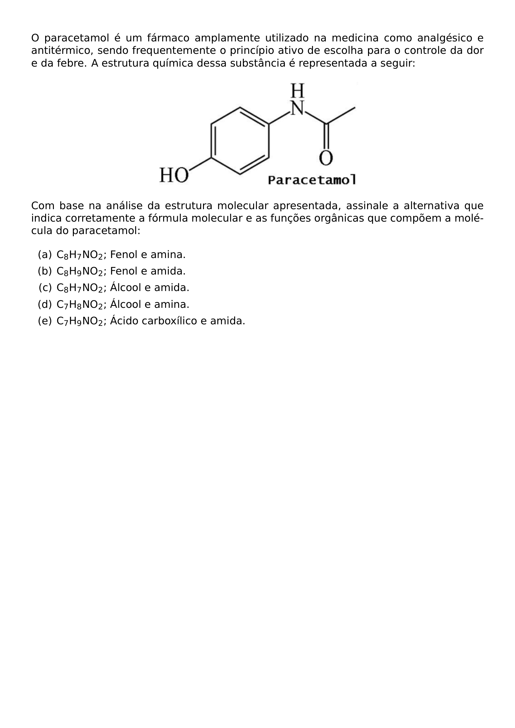 O PARACETAMOL E UM FARMACO AMPLAMENTE UTILIZADO NA MEDICINA COMO ANALGESICO E ANTITERMICO SENDO FREQUENTEMENTE O PRINCIPIO ATIVO DE ESCOLHA PARA O CONTROLE DA DOR E DA FEBRE A ESTRUTURA QUIMICA DESSA SUBSTANCIA E REPRESENTADA A SEGUIR BEGIN CENTER INCLUDEGRAPHICS WIDTH 0 45 LINEWIDTH 20260925 103227 313 01 PNG END CENTER COM BASE NA ANALISE DA ESTRUTURA MOLECULAR APRESENTADA ASSINALE A ALTERNATIVA QUE INDICA CORRETAMENTE A FORMULA MOLECULAR E AS FUNCOES ORGANICAS QUE COMPOEM A MOLECULA DO PARACETAMOL BEGIN ENUMERATE LABEL ALPH ITEM A C TEXTSUBSCRIPT 8 H TEXTSUBSCRIPT 7 NO TEXTSUBSCRIPT 2 FENOL E AMINA ITEM B C TEXTSUBSCRIPT 8 H TEXTSUBSCRIPT 9 NO TEXTSUBSCRIPT 2 FENOL E AMIDA ITEM C C TEXTSUBSCRIPT 8 H TEXTSUBSCRIPT 7 NO TEXTSUBSCRIPT 2 ALCOOL E AMIDA ITEM D C TEXTSUBSCRIPT 7 H TEXTSUBSCRIPT 8 NO TEXTSUBSCRIPT 2 ALCOOL E AMINA ITEM E C TEXTSUBSCRIPT 7 H TEXTSUBSCRIPT 9 NO TEXTSUBSCRIPT 2 ACIDO CARBOXILICO E AMIDA END ENUMERATE