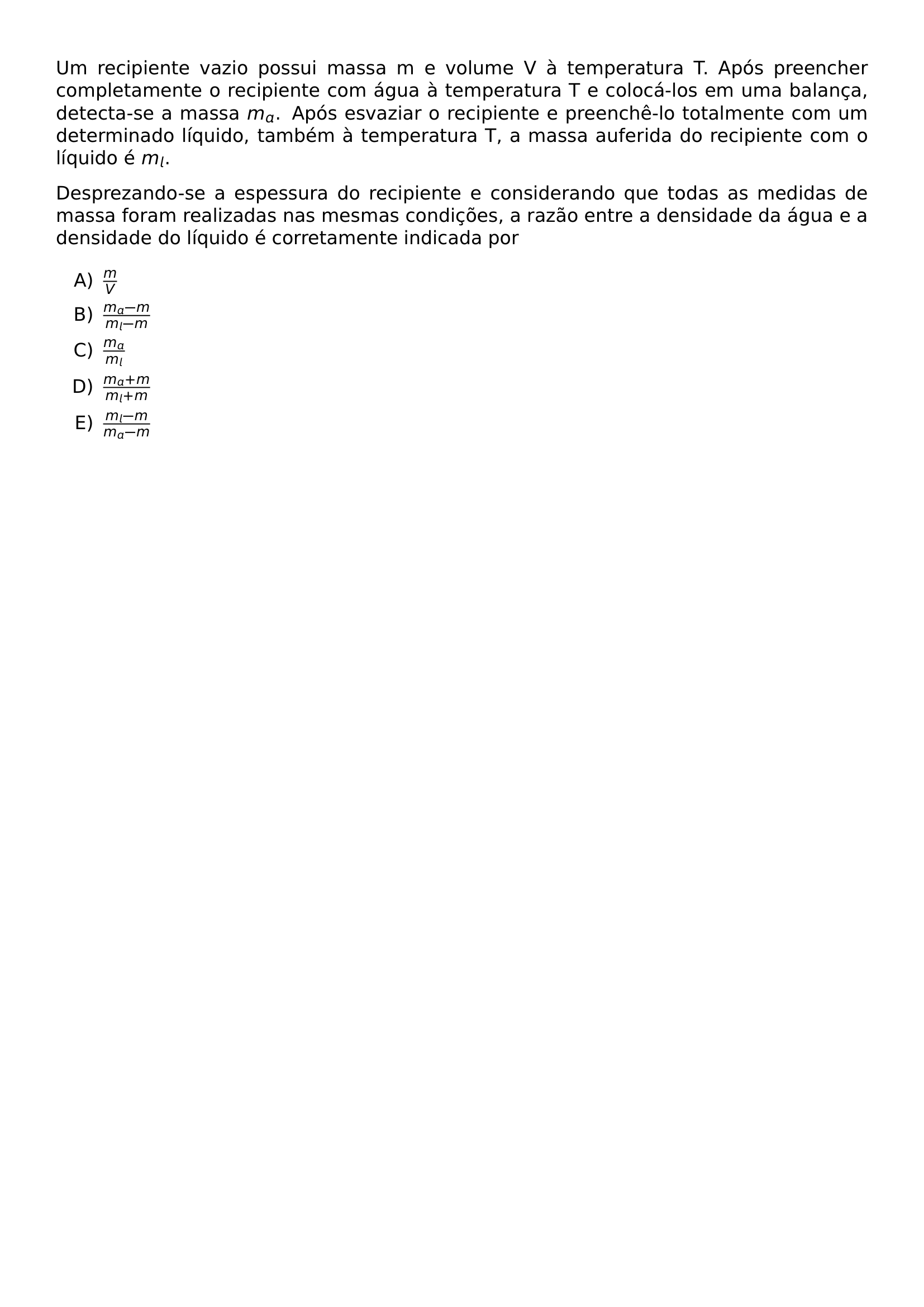 UM RECIPIENTE VAZIO POSSUI MASSA M E VOLUME V A TEMPERATURA T APOS PREENCHER COMPLETAMENTE O RECIPIENTE COM AGUA A TEMPERATURA T E COLOCA LOS EM UMA BALANCA DETECTA SE A MASSA M A APOS ESVAZIAR O RECIPIENTE E PREENCHE LO TOTALMENTE COM UM DETERMINADO LIQUIDO TAMBEM A TEMPERATURA T A MASSA AUFERIDA DO RECIPIENTE COM O LIQUIDO E M L DESPREZANDO SE A ESPESSURA DO RECIPIENTE E CONSIDERANDO QUE TODAS AS MEDIDAS DE MASSA FORAM REALIZADAS NAS MESMAS CONDICOES A RAZAO ENTRE A DENSIDADE DA AGUA E A DENSIDADE DO LIQUIDO E CORRETAMENTE INDICADA POR BEGIN ENUMERATE LABEL ALPH ITEM FRAC M V ITEM FRAC M A M M L M ITEM FRAC M A M L ITEM FRAC M A M M L M ITEM FRAC M L M M A M END ENUMERATE