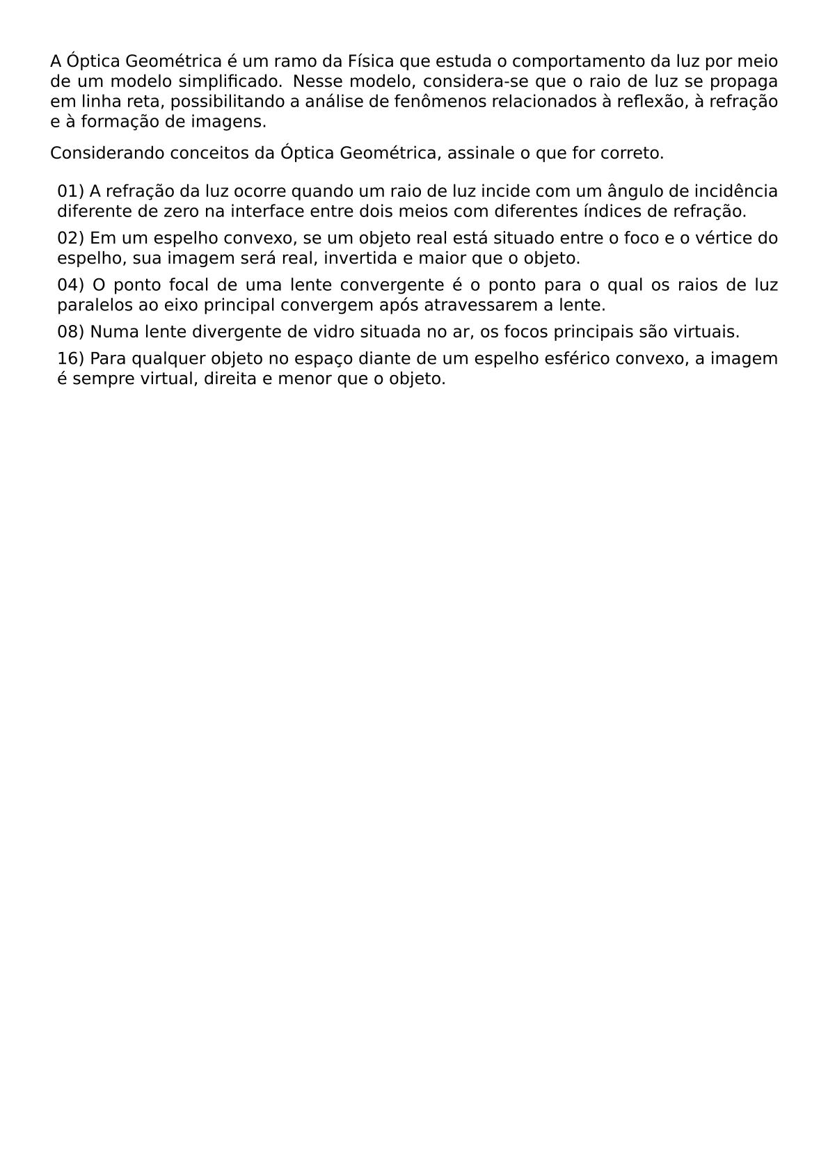 A OPTICA GEOMETRICA E UM RAMO DA FISICA QUE ESTUDA O COMPORTAMENTO DA LUZ POR MEIO DE UM MODELO SIMPLIFICADO NESSE MODELO CONSIDERA SE QUE O RAIO DE LUZ SE PROPAGA EM LINHA RETA POSSIBILITANDO A ANALISE DE FENOMENOS RELACIONADOS A REFLEXAO A REFRACAO E A FORMACAO DE IMAGENS CONSIDERANDO CONCEITOS DA OPTICA GEOMETRICA ASSINALE O QUE FOR CORRETO BEGIN ITEMIZE LABEL LEFTMARGIN ITEM 01 A REFRACAO DA LUZ OCORRE QUANDO UM RAIO DE LUZ INCIDE COM UM ANGULO DE INCIDENCIA DIFERENTE DE ZERO NA INTERFACE ENTRE DOIS MEIOS COM DIFERENTES INDICES DE REFRACAO ITEM 02 EM UM ESPELHO CONVEXO SE UM OBJETO REAL ESTA SITUADO ENTRE O FOCO E O VERTICE DO ESPELHO SUA IMAGEM SERA REAL INVERTIDA E MAIOR QUE O OBJETO ITEM 04 O PONTO FOCAL DE UMA LENTE CONVERGENTE E O PONTO PARA O QUAL OS RAIOS DE LUZ PARALELOS AO EIXO PRINCIPAL CONVERGEM APOS ATRAVESSAREM A LENTE ITEM 08 NUMA LENTE DIVERGENTE DE VIDRO SITUADA NO AR OS FOCOS PRINCIPAIS SAO VIRTUAIS ITEM 16 PARA QUALQUER OBJETO NO ESPACO DIANTE DE UM ESPELHO ESFERICO CONVEXO A IMAGEM E SEMPRE VIRTUAL DIREITA E MENOR QUE O OBJETO END ITEMIZE