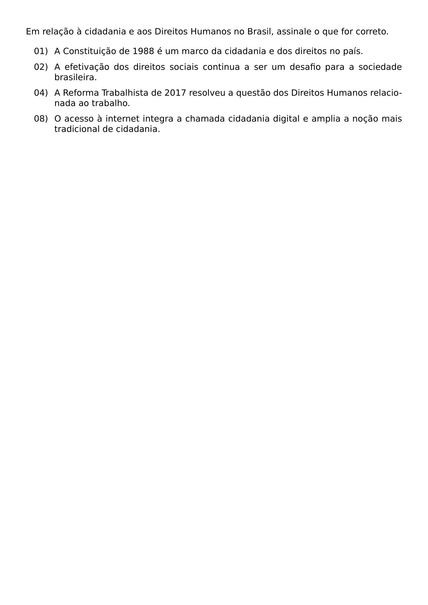 EM RELACAO A CIDADANIA E AOS DIREITOS HUMANOS NO BRASIL ASSINALE O QUE FOR CORRETO BEGIN ENUMERATE LEFTMARGIN 0 55IN LABELSEP 0 12IN ITEMSEP 0 5 BASELINESKIP ITEM 01 A CONSTITUICAO DE 1988 E UM MARCO DA CIDADANIA E DOS DIREITOS NO PAIS ITEM 02 A EFETIVACAO DOS DIREITOS SOCIAIS CONTINUA A SER UM DESAFIO PARA A SOCIEDADE BRASILEIRA ITEM 04 A REFORMA TRABALHISTA DE 2017 RESOLVEU A QUESTAO DOS DIREITOS HUMANOS RELACIONADA AO TRABALHO ITEM 08 O ACESSO A INTERNET INTEGRA A CHAMADA CIDADANIA DIGITAL E AMPLIA A NOCAO MAIS TRADICIONAL DE CIDADANIA END ENUMERATE