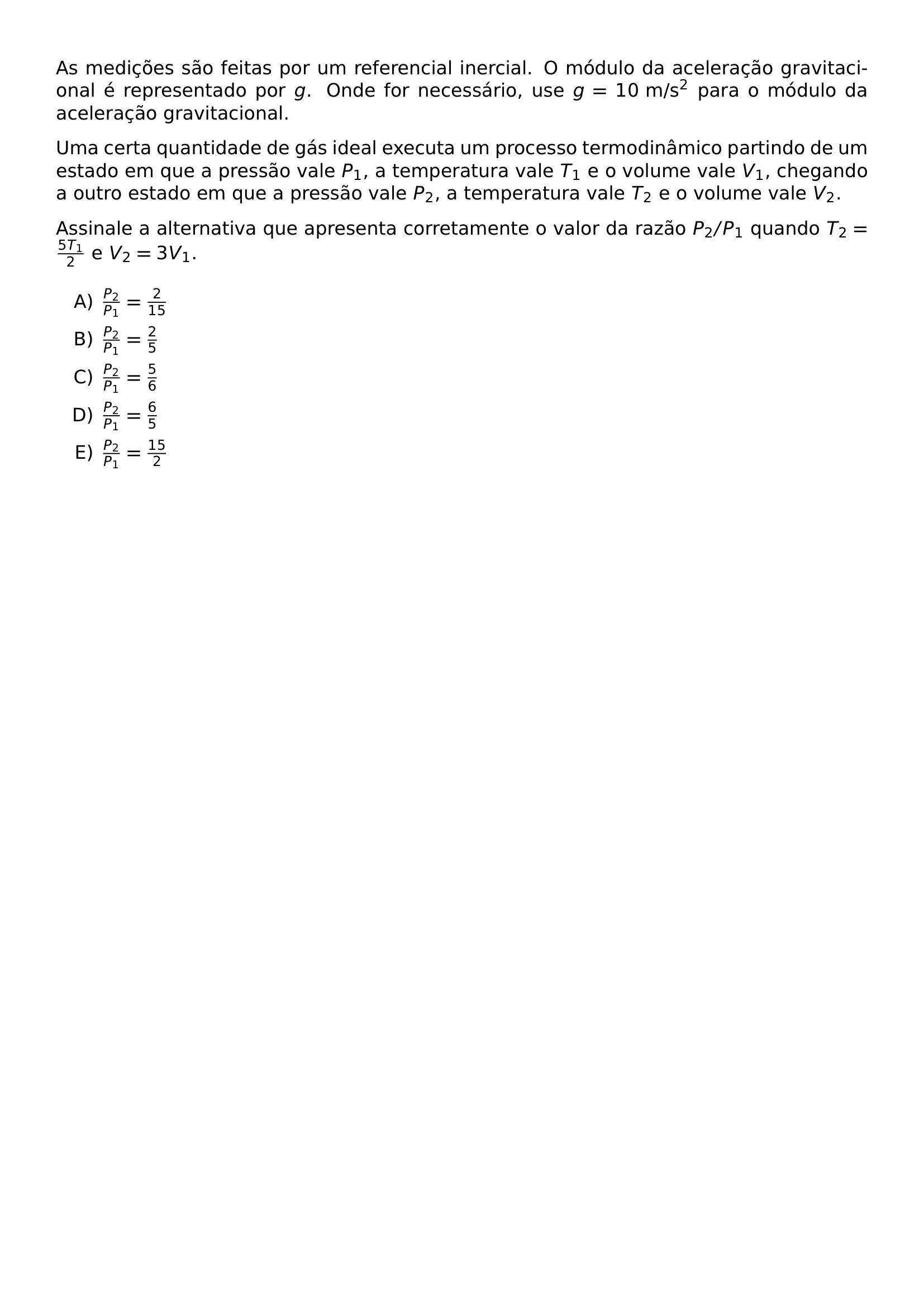 AS MEDICOES SAO FEITAS POR UM REFERENCIAL INERCIAL O MODULO DA ACELERACAO GRAVITACIONAL E REPRESENTADO POR G ONDE FOR NECESSARIO USE G 10 TEXT M S 2 PARA O MODULO DA ACELERACAO GRAVITACIONAL UMA CERTA QUANTIDADE DE GAS IDEAL EXECUTA UM PROCESSO TERMODINAMICO PARTINDO DE UM ESTADO EM QUE A PRESSAO VALE P 1 A TEMPERATURA VALE T 1 E O VOLUME VALE V 1 CHEGANDO A OUTRO ESTADO EM QUE A PRESSAO VALE P 2 A TEMPERATURA VALE T 2 E O VOLUME VALE V 2 ASSINALE A ALTERNATIVA QUE APRESENTA CORRETAMENTE O VALOR DA RAZAO P 2 P 1 QUANDO T 2 FRAC 5T 1 2 E V 2 3V 1 BEGIN ENUMERATE LABEL ALPH ITEM FRAC P 2 P 1 FRAC 2 15 ITEM FRAC P 2 P 1 FRAC 2 5 ITEM FRAC P 2 P 1 FRAC 5 6 ITEM FRAC P 2 P 1 FRAC 6 5 ITEM FRAC P 2 P 1 FRAC 15 2 END ENUMERATE